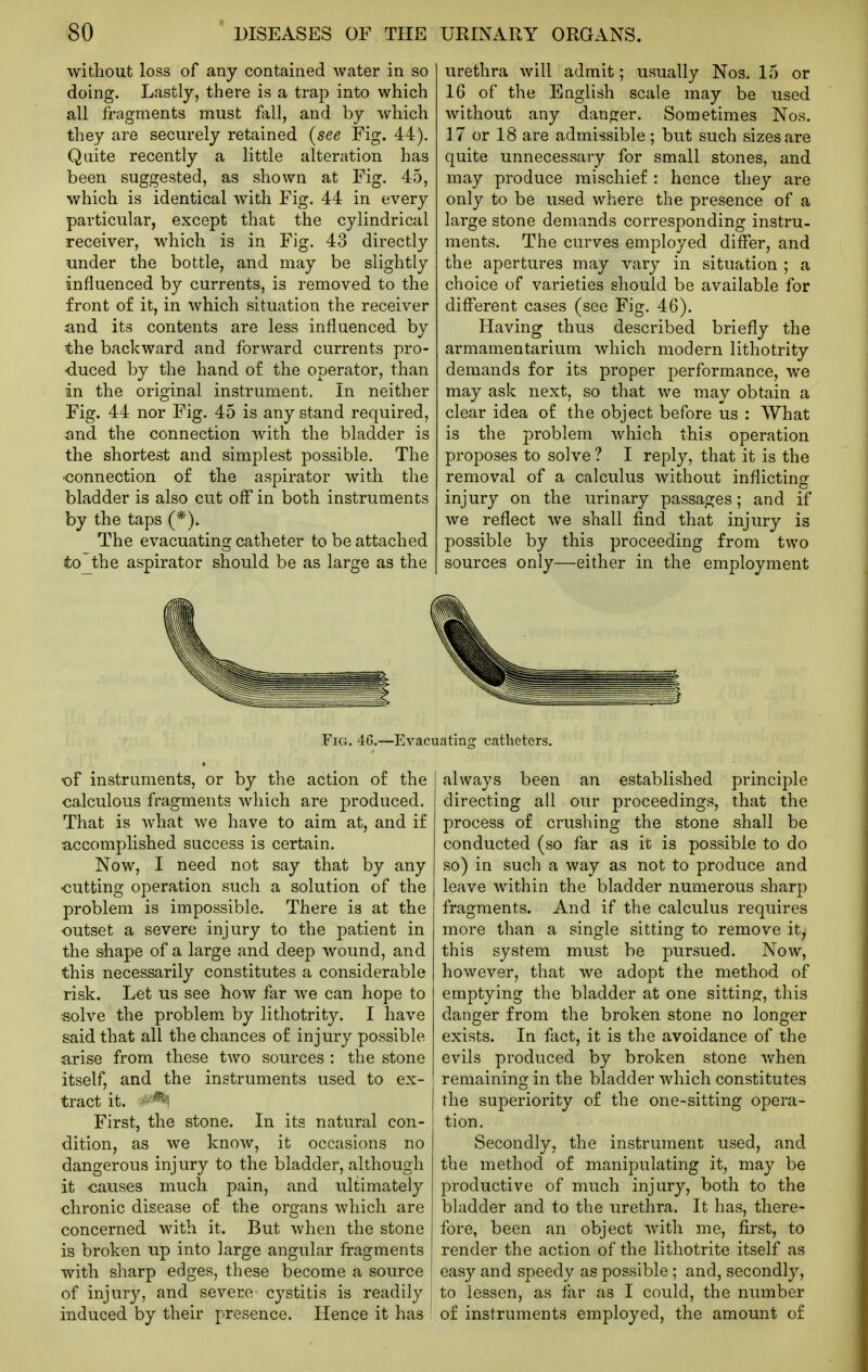 without loss of any contained water in so doing. Lastly, there is a trap into which all fragments must fall, and by which they are securely retained (see Fig. 44). Quite recently a little alteration has been suggested, as shown at Fig. 45, which is identical with Fig. 44 in every particular, except that the cylindrical receiver, which is in Fig. 43 directly under the bottle, and may be slightly influenced by currents, is removed to the front o£ it, in which situation the receiver and its contents are less influenced by the backward and forward currents pro- duced by the hand of the operator, than in the original instrument. In neither Fig. 44 nor Fig. 45 is any stand required, and the connection with the bladder is the shortest and simplest possible. The connection of the aspirator with the bladder is also cut off in both instruments by the taps (*). The evacuating catheter to be attached to the aspirator should be as large as the urethra will admit; usually Nos. 15 or 16 of the English scale may be used without any danger. Sometimes Nos. 17 or 18 are admissible ; but such sizes are quite unnecessary for small stones, and may produce mischief : hence they are only to be used where the presence of a large stone demands corresponding instru- ments. The curves employed differ, and the apertures may vary in situation ; a choice of varieties should be available for difl*erent cases (see Fig. 46). Having thus described briefly the armamentarium which modern lithotrity demands for its proper performance, we may ask next, so that we may obtain a clear idea of the object before us : What is the problem which this operation proposes to solve ? I reply, that it is the removal of a calculus without inflicting injury on the urinary passages; and if we reflect we shall find that injury is possible by this proceeding from two sources only—either in the employment Fig. 46.—Evacuating catheters. -of instruments, or by the action of the calculous fragments which are produced. That is what we have to aim at, and if accomplished success is certain. Now, I need not say that by any <iutting operation such a solution of the problem is impossible. There is at the outset a severe injury to the patient in the shape of a large and deep wound, and this necessarily constitutes a considerable risk. Let us see how far we can hope to «olve the problem, by lithotrity. I have said that all the chances of injury possible arise from these two sources : the stone itself, and the instruments used to ex- tract it. --^'i First, the stone. In its natural con- dition, as we know, it occasions no dangerous injury to the bladder, although it causes much pain, and ultimately chronic disease of the organs which are concerned with it. But when the stone is broken up into large angular fragments with sharp edges, these become a source of injury, and severe cystitis is readily induced by their presence. Hence it has always been an established principle directing all our proceedings, that the process of crushing the stone shall be conducted (so far as it is possible to do so) in such a way as not to produce and leave within the bladder numerous sharp fragments. And if the calculus requires more than a single sitting to remove ity this system must be pursued. Now, however, that we adopt the method of emptying the bladder at one sitting, this danger from the broken stone no longer exists. In fact, it is the avoidance of the evils produced by broken stone when remaining in the bladder which constitutes the superiority of the one-sitting opera- tion. Secondly, the instrument used, and the method of manipulating it, may be productive of much injury, both to the bladder and to the urethra. It has, there- fore, been an object with me, first, to render the action of the lithotrite itself as easy and speedy as possible ; and, secondly, to lessen, as far as I could, the number of instruments employed, the amount of