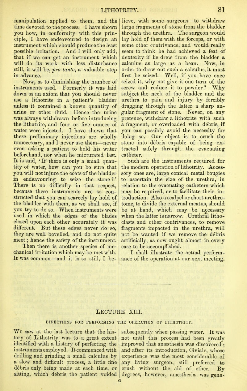 manipulation applied to them, and the time devoted to the process. I have shown you how, in conformity with this prin- ciple, I have endeavoured to design an instrument which should produce the least possible irritation. And I will only add, that if we can get an instrument which will do its work with less disturbance still, it will be, pro tanto, a valuable step in advance. Now, as to diminishing the number of instruments used. Formerly it was laid down as an axiom that you should never use a lithotrite in a patient's bladder unless it contained a known quantity of urine or other fluid. Hence the urine was always withdrawn before introducing the lithotrite, and four or five ounces of water were injected. I have shown that these preliminary injections are wholly unnecessary, and I never use them—never even asking a patient to hold his water beforehand, nor when he micturated last. It is said, ' If there is only a small quan- tity of water, how can you bo sure that you will not injure the coats of the bladder in endeavouring to seize the stone ?' There is no difficulty in that respect, because these instruments are so con- structed that you can scarcely lay hold of the bladder with them, as we shall see, if you try to do so. When instruments were used in which the edges of the blades closed upon each other accurately it was different. But these edges never do so, they are well bevelled, and do not quite meet; hence the safety of the instrument. Then there is another species of me- chanical irritation which maybe met with. It was common—and it is so still, I be- lieve, with some surgeons—to withdraw large fragments of stone from the bladder through the urethra. The surgeon would lay hold of them with the forceps, or with some other contrivance, and would really seem to think he had achieved a feat of dexterity if he drew from the bladder a calculus as large as a bean. Now, in order to draw out such a calculus, it must first be seized. Well, if you have once seized it, why not give it one turn of the screw and reduce it to powder ? Why subject the neck of the bladder and the urethra to pain and injury by forcibly dragging through the latter a sharp an- gular fragment of stone. Never, on any pretence, withdraw a lithotrite with such a fragment, or overloaded with debris, if you can possibly avoid the necessity for doing so. Our object is to crush the stone into debris capable of being ex- tracted safely througli the evacuating catheter. Such are the instruments required for the modern operation of lithotrity. Acces- sory ones are, large conical metal bougies to ascertain the size of the urethra, in relation to the evacuating catheters which may be required, or to facilitate their in- troduction. Also a scalpel or short urethro- tome, to divide the external meatus, should be at hand, which may be necessary when the latter is narrow. Urethral litho- clasts and other contrivances, to remove fragments impacted in the urethra, will net be wanted if we remove the debris artificially, as now ought almost in every case to be accomplished. I shall illustrate the actual perform- ance of the operation at our next meeting. DIRECTIONS FOR PERFORMING We saw at the last lecture that the his- tory of Lithotrity was to a great extent identified with a history of perfecting the instruments employed. It commenced with drilling and grinding a small calculus by a slow and difficult process, a little fine debris only being made at each time, or sitting, which debris the patient voided RE XIII. THE OPERATION OF LITHOTRITY. subsequently when passing water. It was not until this process had been greatly improved that ansesthesia was discovered ; and after its introduction, Civiale, whose experience was the most considerable of any living surgeon, still preferred to crush without the aid of ether. By degrees, however, ana?sthe?ia was gene-