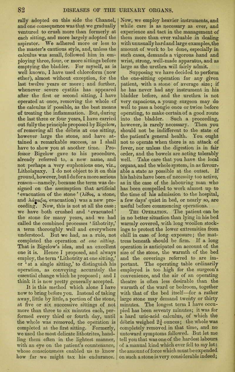 rally adopted on this side the Channel, and one consequence was that we gradually ventured to crush more than formerly at each sitting, and more largely adopted the aspirator. We adhered more or less to the master's cautious style, and, unless the calculus was small, followed him in em- ploying three, four, or more sittings before emptying the bladder. For myself, as is well known, I have used chloroform (now ether), almost without exception, for the last twelve years or more ; and further, whenever severe cystitis has appeared after the first or second sitting, I have operated at once, removing the whole of the calculus if possible, as the best means of treating the inflammation. But, during the last three or four years, I have carried out fully the principle proposed by Bigelow, of removing all the debris at one sitting, however large the stone, and have at- tained a remarkable success, as I shall have to show you at another time. Pro- fessor Bigelow gave to his procedure, already referred to, a new name, and not perhaps a very euphonious one, viz., Litholapaxy. I do not object to it on this ground, however, but I do for a more serious reason—namely, because the term was de- signed on the assumption that artificial ' evacuation of the stone ' (Xt^os, a stone, and Aaja^t?, evacuation) was a new pro- ceeding. Now, this is not at all the case ; Ave have both crushed and ' evacuated' the stone for many years, and we had called the combined processes ' Jithotrity,' a term thoroughly well and everywhere understood. But we had, as a rule, not completed the operation, at one sitting. That is Bigelow's idea, and an excellent one it is. Hence I proposed, and always employ, the term ' Lithotrity at one sitting,' or ' at a single sitting,' to distinguish his operation, as conveying accurately the essential change which he proposed ; and I think it is now pretty generally accepted. It is this method which alone I have now to bring before you. Instead of taking away, little by little, a portion of the stone, at five or six successive sittings of not more than three to six minutes each, per- formed every third or fourth day, until the whole was removed, the operation is completed at the first sitting. Formerly, we used the most delicate lithotrites, hand- ling them often in the lightest manner, with an eye on the patient's countenance, whose consciousness enabled us to know how far we might tax his endurance. | Now, we employ heavier instruments, and while care is as necessary as ever, and experience and tact in the management of them more than ever valuable in dealing with unusually hard and large examples, the amount of work to be done, especially in such cases, demands a vigorous hand and wrist, strong, well-made apparatus, and as large as the urethra will fairly admit. Supposing we have decided to perform the one-sitting operation for any given patient, with a stone of average size; if he has never had any instrument in his bladder before, and the urethra is not very capacious, a young surgeon may do well to pass a bougie once or twice before operating, to make certain of a good route into the bladder. Such a proceeding, however, is rarely necessary. Then you should not be indifferent to the state of the patient's general health. You ought not to operate when there is an attack of fever, nor unless the digestion is in fair order, and the bowels are acting tolerably well. Take care that you have the local organs, and the whole system, in as favour- able a state as possible at the outset. If his habits have been of necessity too active, as in the case of the labouring man who has been compelled to work almost up to the time of his admission to the hospital, a few days' quiet in bed, or nearly so, are useful before commencing operations. The Operation. The patient can be in no better situation than lying in his bed warmly covered, with long woollen stock- ings to protect the lower extremities from chill in case of long exposure; the mat- tress beneath should be firm. If a long operation is anticipated on account of the size of the stone, the warmth of the bed and the coverings referred to are im- portant. The operating table ordinarily employed is too high for the surgeon's convenience, and the air of an operating theatre is often less desirable than the warmth of the ward or bedroom, together with that of the bed itself—for a rather large stone may demand twenty or thirty minutes. The longest term I have occu- pied has been seventy minutes; it was for a hard uric-acid calculus, of which the debris weighed 2| ounces; the whole was completely removed in that time, and no untoward symptoms followed. But let me tell you that was one of the hardest labours of a manual kind which ever fell to my lot: the amount of force which must be expended on such a stone is very considerable indeed;