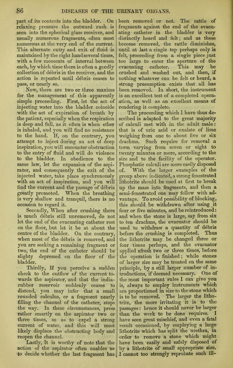 part o£ its contents into the bladder. On relaxing pressure the outward rush is seen into the spherical glass receiver, and usually numerous fragments, often most numerous at the very end of the current. This alternate entry and exit of fluid is maintained by the right hand several times, with a few moments of interval between each, by which time there is often a goodly collection of debris in the receiver, and the action is repeated until debris ceases to pass, or nearly so. Now, there are two or three maxims for the management of this apparently simple proceeding. First, let the act of injecting water into the bladder coincide with the act of expiration of breath by the patient, especially when the respiration is deep and full, as it often is when ether is inhaled, and you will find no resistance to the hand. If, on the contrary, you attempt to inject during an act of deep inspiration, you will encounter obstruction to the entry of fluid and Avill do violence to the bladder. In obedience to the same law, let the expansion of the aspi- rator, and consequently the exit of the injected water, take place synchronously with an act of inspiration, and you will find the current and the passage of debris greatly promoted. When the breathing is very shallow and tranquil, there is no occasion to regard it. Secondly, When after crushing there is much debris still unremoved, do not let the end of the evacuating catheter rest on the floor, but let it be at about the centre of the bladder. On the contrary, when most of the debris is removed, and you are seeking a remaining fragment or two, the end of the catheter should be slighty depressed on the floor of the bladder. Thirdly, If you perceive a sudden check to the outflow of the current to- wards the aspirator, and that the india- rubber reservoir suddenly ceases to distend, you may infer that a small rounded calculus, or a fragment nearly filling the channel of the catheter, stops the Avay. In these circumstances, press rather smartly on the aspirator two or three times, so as to expel a strong current of water, and this will most likely displace the obstructing body and reopen the channel. Lastly, It is worthy of note that the action of the aspirator often enables us to decide whether the last fragment has, been removed or not. The rattle of fragments against the end of the evacu- ating catheter in the bladder is very distinctly heard and felt; and as these become removed, the rattle diminishes, until at last a single tap perhaps only is felt, proceeding from a single piece just too large to enter the aperture of the evacuating catheter. This may be crushed and washed out, and then, if nothing whatever can be felt or heard, a strong presumption exists that all has been removed. In short, the instrument is an excellent test of a completed opera- ation, as well as an excellent means of rendering it complete. The proceeding which I have thus de- scribed is adapted to the great majority of calculi met with in the adult male : that is of uric acid or oxalate of lime weighino^ from one to about five or six drachms. Such require for removal a term varying from seven or eight to twenty minutes or more, according to the size and to the facility of the operator. Phosphatic calculi are more easily disposed of. With the larger examples of the group above indicated, a strong fenestrated lithotrite should be used at first to break up the mass into fragments, and then a semi-fenestrated one may follov/- with ad- vantage. To avoid possibility of blocking, this should be withdrawn after using it four or five minutes, and be reintroduced: and when the stone is large, say from six to ten drachms, the evacuator should be used to withdraw a quantity of debris before the crushing is completed. Thus the lithotrite may be changed three or four times perhaps, and the evacuator applied afresh two or three times, before the operation is finished; while stones of larger size may be treated on the same principle, by a still larger number of in- troductions, if deemed necessary. One of the most important rules I can give you is, always to employ instruments which are proportioned in size to the stone which is to be removed. The larger the litho- trite, the more irritating it is to the passages: hence it should never be larger than the work to be done requires. I have seen great mischief, and even a fatal result occasioned, by employing a large lithotrite which has split the urethra, in order to remove a stone Avhich might have been easily and safely disposed of by a lithotrite of small appropriate size. I cannot too strongly reprobate such ill-