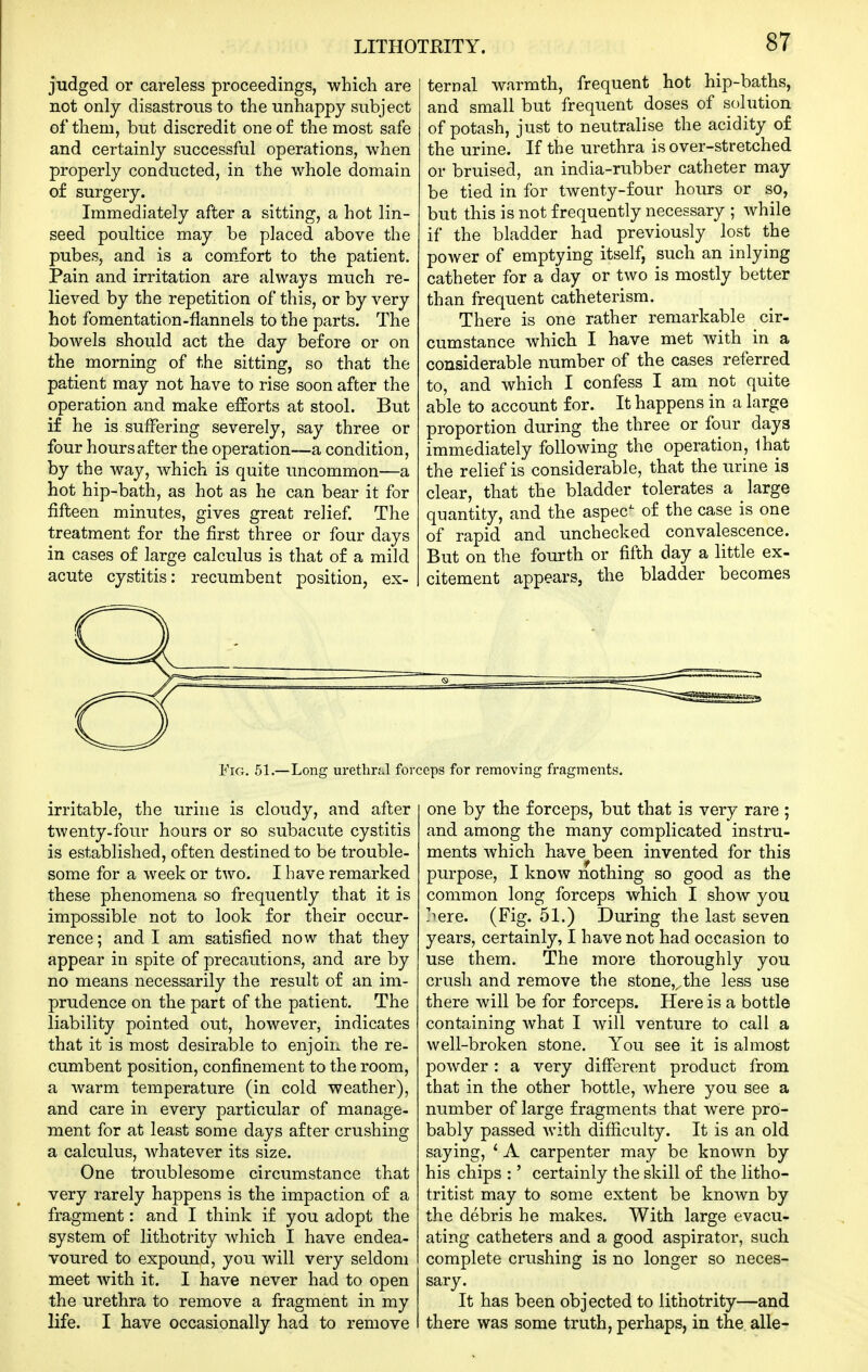 judged or careless proceedings, which are not only disastrous to the unhappy subject of them, but discredit one of the most safe and certainly successful operations, when properly conducted, in the whole domain of surgery. Immediately after a sitting, a hot lin- seed poultice may be placed above the pubes, and is a com.fort to the patient. Pain and irritation are always much re- lieved by the repetition of this, or by very hot fomentation-flannels to the parts. The bowels should act the day before or on the morning of the sitting, so that the patient may not have to rise soon after the operation and make efforts at stool. But if he is suffering severely, say three or four hours after the operation—a condition, by the way, which is quite uncommon—a hot hip-bath, as hot as he can bear it for fifteen minutes, gives great relief. The treatment for the first three or four days in cases of large calculus is that of a mild acute cystitis: recumbent position, ex- FiG. 51.—Long ui-ethnJ for( irritable, the urine is cloudy, and after twenty-four hours or so subacute cystitis is established, often destined to be trouble- some for a week or two. I have remarked these phenomena so frequently that it is impossible not to look for their occur- rence ; and I am satisfied now that they appear in spite of precautions, and are by no means necessarily the result of an im- prudence on the part of the patient. The liability pointed out, however, indicates that it is most desirable to enjoin the re- cumbent position, confinement to the room, a warm temperature (in cold weather), and care in every particular of manage- ment for at least some days after crushing a calculus, whatever its size. One troublesome circumstance that very rarely happens is the impaction of a fragment: and I think if you adopt the system of lithotrity which I have endea- voured to expound, you will very seldom meet with it. I have never had to open the urethra to remove a fragment in my life. I have occasionally had to remove ternal warmth, frequent hot hip-baths, and small but frequent doses of solution of potash, just to neutralise the acidity of the urine. If the urethra is over-stretched or bruised, an india-rubber catheter may be tied in for twenty-four hours or so, but this is not frequently necessary ; while if the bladder had previously lost the power of emptying itself, such an inlying catheter for a day or two is mostly better than frequent catheterism. There is one rather remarkable cir- cumstance which I have met with in a considerable number of the cases referred to, and which I confess I am not quite able to account for. It happens in a large proportion during the three or four days immediately following the operation, lhat the relief is considerable, that the urine is clear, that the bladder tolerates a ^ large quantity, and the aspec^ of the case is one of rapid and unchecked convalescence. But on the fourth or fifth day a little ex- citement appears, the bladder becomes ceps for removing fragments. one by the forceps, but that is very rare ; and among the many complicated instru- ments which have been invented for this purpose, I know nothing so good as the common long forceps which I show you >ere. (Fig. 51.) During the last seven years, certainly, I have not had occasion to use them. The more thoroughly you crush and remove the stone,,,the less use there will be for forceps. Here is a bottle containing what I will venture to call a well-broken stone. You see it is almost powder: a very different product from that in the other bottle, where you see a number of large fragments that were pro- bably passed with difficulty. It is an old saying, ' A carpenter may be known by his chips :' certainly the skill of the litho- tritist may to some extent be known by the debris he makes. With large evacu- ating catheters and a good aspirator, such complete crushing is no longer so neces- sary. It has been objected to lithotrity—and there was some truth, perhaps, in the. alle-