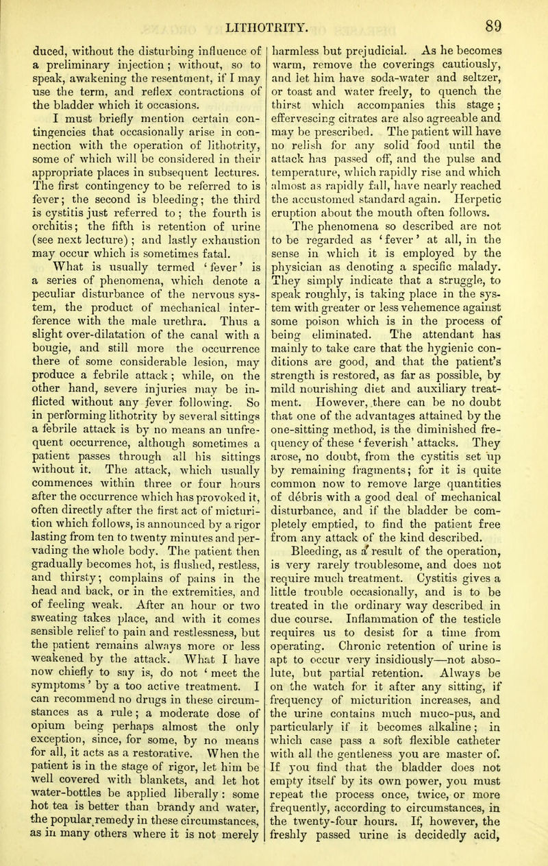 duced, without the disturbing influence of a preliminary injection; without, so to speak, awakening the resentment, if I may use the term, and reflex contractions of the bladder which it occasions. I must briefly mention certain con- tingencies that occasionally arise in con- nection with the operation of lithotrity, some of which will be considered in their appropriate places in subsequent lectures. The first contingency to be referred to is fever; the second is bleeding; the third is cystitis just referred to ; the fourth is orchitis; the fifth is retention of urine (see next lecture); and lastly exhaustion may occur which is sometimes fatal. What is usually termed ' fever' is a series of phenomena, which denote a peculiar disturbance of the nervous sys- tem, the product of mechanical inter- ference with the male urethra. Thus a slight over-dilatation of the canal with a bougie, and still more the occurrence there of some considerable lesion, may produce a febrile attack ; while, on the other hand, severe injuries may be in- flicted without any fever following. So in performing lithotrity by several sittings a febrile attack is by no means an unfre- quent occurrence, although sometimes a patient passes through all his sittings without it. The attack, which usually commences within three or four hours after the occurrence which has provoked it, often directly after the first act of micturi- tion which follows, is announced by a rigor lasting from ten to twenty minutes and per- vading the whole body. The patient then gradually becomes hot, is flushed, restless, and thirsty, complains of pains in the head and back, or in the extremities, and of feeling weak. After an hour or two sweating takes place, and with it comes sensible relief to pain and restlessness, but the patient remains always more or less weakened by the attack. Wht^t I have now chiefly to say is, do not ' meet the symptoms' by a too active treatment. I can recommend no drugs in these circum- stances as a rule; a moderate dose of opium being perhaps almost the only exception, since, for some, by no means for all, it acts as a restorative. When the patient is in the stage of rigor, let him be w^ell covered with blankets, and let hot water-bottles be applied liberally : some hot tea is better than brandy and water, the popularTemedy in these circumstances, as in many others where it is not merely harmless but prejudicial. As he becomes warm, remove the coverings cautiously, and let him have soda-water and seltzer, or toast and water freely, to quench the thirst which accompanies this stage ; effervescing citrates are also agreeable and may be prescribed. The patient will have no relish for any solid food until the attack has passed off, and the pulse and temperature, which rapidly rise and which almost as rapidly fall, have nearly reached the accustomed standard again. Herpetic eruption about the mouth often follows. The phenomena so described are not to be regarded as ' fever' at all, in the sense in which it is employed by the physician as denoting a specific malady. They simply indicate that a struggle, to speak roughly, is taking place in the sys- tem with greater or less vehemence against some poison which is in the process of beino; eliminated. The attendant has mainly to take care that the hygienic con- ditions are good, and that the patient's strength is restored, as far as possible, by mild nourishing diet and auxiliary treat- ment. However, there can be no doubt that one of the advantages attained by the one-sitting method, is the diminished fre- quency of these ' feverish ' attacks. They arose, no doubt, from the cystitis set up by remaining fragments; for it is quite common now to remove large quantities of debris with a good deal of mechanical disturbance, and if the bladder be com- pletely emptied, to find the patient free from any attack of the kind described. Bleeding, as a'result of the operation, is very rarely troublesome, and does not require much treatment. Cystitis gives a little trouble occasionally, and is to be treated in the ordinary way described in due course. Inflammation of the testicle requires us to desist for a time from operating. Chronic retention of urine is apt to occur very insidiously—not abso- lute, but partial retention. Always be on the watch for it after any sitting, if frequency of micturition increases, and the urine contains much niuco-pus, and particularly if it becomes alkaline; in which case pass a soft flexible catheter with all the gentleness you are master of. If you find that the bladder does not empty itself by its own power, you must repeat the process once, twice, or more frequently, according to circumstances, in the twenty-four hours. If, however, the freshly passed urine is decidedly acid,