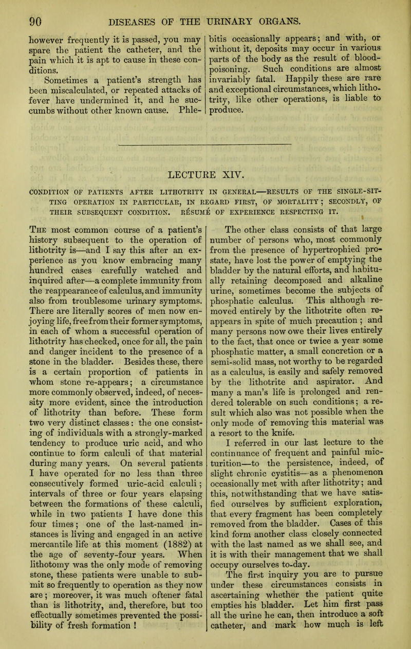 however frequently it is passed, you may spare the patient the catheter, and the pain which it is apt to cause in these con- ditions. Sometimes a patient's strength has been miscalculated, or repeated attacks of fever have undermined it, and he suc- cumbs without other known cause. Phle- bitis occasionally appears; and with, or without it, deposits may occur in various parts of the body as the result of blood- poisoning. Such conditions are almost invariably fatal. Happily these are rare and exceptional circumstances, which litho- trity, like other operations, is liable to produce. LECTURE XIV. CONDITION OF PATIENTS AFTER LITHOTRITY IN GENERAL RESULTS OF THE SINGLE-SIT- TING OPERATION IN PARTICULAR, IN REGARD FIRST, OF MORTALITY; SECONDLY, OF THEIR SUBSEQUENT CONDITION. Rl^SUME OF EXPERIENCE RESPECTING IT. The most common course of a patient's history subsequent to the operation of lithotrity is—and I say this after an ex- perience as you know embracing many hundred cases carefully watched and inquired after—a complete immunity from the reappearance of calculus, and immunity also from troublesome urinary symptoms. There are literally scores of men now en- joying life, free from their former symptoms, in each of whom a successful operation of lithotrity has checked, once for all, the pain and danger incident to the presence of a stone in the bladder. Besides these, there is a certain proportion of patients in whom stone re-appears; a circumstance more commonly observed, indeed, of neces- sity more evident, since the introduction of lithotrity than before. These form two very distinct classes: the one consist- ing of individuals with a strongly-marked tendency to produce uric acid, and who continue to form calculi of that material during many years. On several patients I have operated for no less than three consecutively formed uric-acid calculi; intervals of three or four years elapsing between the formations of these calculi, while in two patients I have done this four times; one of the last-named in- stances is living and engaged in an active mercantile life at this moment (1882) at the age of seventy-four years. When lithotomy was the only mode of removing stone, these patients were unable to sub- mit so frequently to operation as they now are; moreover, it was much oftener fatal than is lithotrity, and, therefore, but too effectually sometimes prevented the possi- bility of fresh formation ! The other class consists of that large number of persons who, most commonly from the presence of hypertrophied pro- state, have lost the power of emptying the bladder by the natural efforts, and habitu- ally retaining decomposed and alkaline urine, sometimes become the subjects of phosphatic calculus. This although re- moved entirely by the lithotrite often re- appears in spite of much precaution ; and many persons now owe their lives entirely to the feet, that once or twice a year some phosphatic matter, a small concretion or a semi-solid mass, not worthy to be regarded as a calculus, is easily and safely removed by the lithotrite and aspirator. And many a man's life is prolonged and ren- dered tolerable on such conditions; a re- sult which also was not possible when the only mode of removing this material was a resort to the knife. I referred in our last lecture to the continuance of frequent and painful mic- turition—to the persistence, indeed, of slight chronic cystitis—as a phenomenon occasionally met with after lithotrity; and this, notwithstanding that we have satis- fied ourselves by sufficient exploration, that every fragment has been completely removed from the bladder. Cases of this kind form another class closely connected with the last named as we shall see, and it is with their management that we shall occupy ourselves to-day. The first inquiry you are to pursue under these circumstances consists in ascertaining whether the patient quite empties his bladder. Let him first pass all the urine he can, then introduce a soft catheter, and mark how much is left