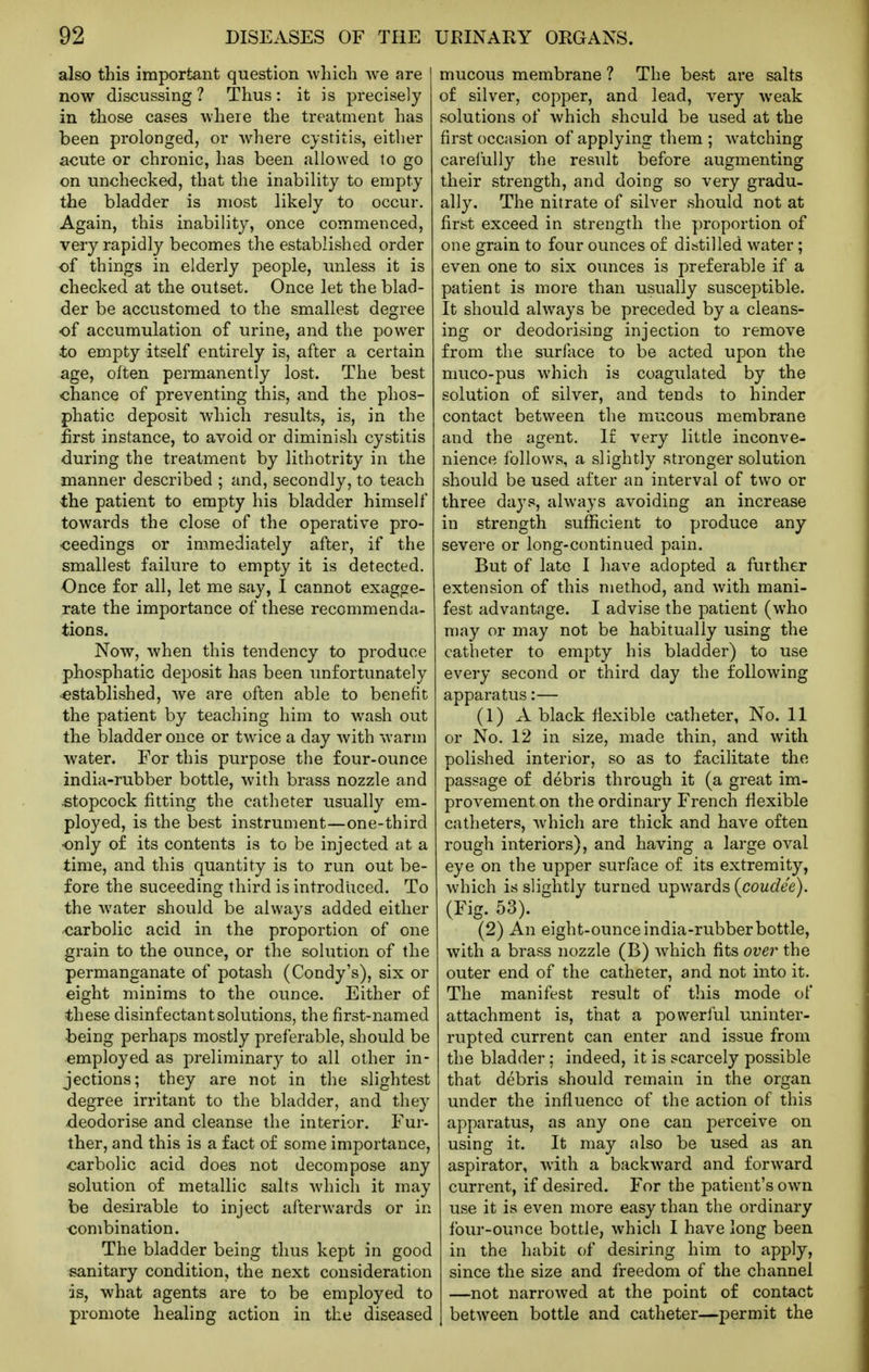 also this important question which we are now discussing ? Thus: it is precisely in those cases where the treatment has been prolonged, or where cystitis, either acute or chronic, has been allowed to go on unchecked, that the inability to empty the bladder is most likely to occur. Again, this inability, once commenced, very rapidly becomes the established order of things in elderly people, unless it is checked at the outset. Once let the blad- der be accustomed to the smallest degree of accumulation of urine, and the power to empty itself entirely is, after a certain age, often permanently lost. The best chance of preventing this, and the phos- phatic deposit which results, is, in the first instance, to avoid or diminish cystitis during the treatment by lithotrity in the manner described ; and, secondly, to teach the patient to empty his bladder himself towards the close of the operative pro- ceedings or immediately after, if the smallest failure to empty it is detected. Once for all, let me say, I cannot exagge- rate the importance of these recommenda- tions. Now, when this tendency to produce phosphatic deposit has been unfortunately •established, we are often able to benefit the patient by teaching him to wash out the bladder once or twice a day with warm water. For this purpose the four-ounce india-rubber bottle, with brass nozzle and stopcock fitting the catheter usually em- ployed, is the best instrument—one-third •only o£ its contents is to be injected at a time, and this quantity is to run out be- fore the suceeding third is introduced. To the Avater should be always added either carbolic acid in the proportion of one grain to the ounce, or the solution of the permanganate of potash (Condy's), six or eight minims to the ounce. Either of these disinfectant solutions, the first-named being perhaps mostly preferable, should be employed as preliminary to all other in- jections; they are not in the slightest degree irritant to the bladder, and they deodorise and cleanse the interior. Fur- ther, and this is a fact of some importance, carbolic acid does not decompose any solution of metallic salts which it may be desirable to inject afterwards or in combination. The bladder being thus kept in good sanitary condition, the next consideration is, what agents are to be employed to promote healing action in the diseased mucous membrane ? The best are salts of silver, copper, and lead, very weak solutions of which should be used at the first occasion of applying them ; watching carelully the result before augmenting their strength, and doing so very gradu- ally. The nitrate of silver should not at first exceed in strength the proportion of one grain to four ounces of distilled water; even one to six ounces is preferable if a patient is more than usually susceptible. It should always be preceded by a cleans- ing or deodorising injection to remove from the surface to be acted upon the muco-pus which is coagulated by the solution of silver, and tends to hinder contact between the mucous membrane and the agent. If very little inconve- nience follows, a slightly stronger solution should be used after an interval of two or three days, always avoiding an increase in strength sufficient to produce any severe or long-continued pain. But of late I have adopted a further extension of this method, and with mani- fest advantage. I advise the patient (who may or may not be habitually using the catheter to empty his bladder) to use every second or third day the following apparatus:— (1) A black fiexible catheter, No. 11 or No. 12 in size, made thin, and with polished interior, so as to facilitate the passage of debris through it (a great im- provement on the ordinary French flexible catheters, which are thick and have often rough interiors), and having a large oval eye on the upper surface of its extremity, which is slightly turned upwards (coudee). (Fig. 53). (2) An eight-ounceindia-rubberbottle, with a brass nozzle (B) which fits over the outer end of the catheter, and not into it. The manifest result of this mode of attachment is, that a powerful uninter- rupted current can enter and issue from the bladder; indeed, it is scarcely possible that debris should remain in the organ under the influence of the action of this apparatus, as any one can perceive on using it. It may also be used as an aspirator, with a backward and forward current, if desired. For the patient's own use it is even more easy than the ordinary four-ounce bottle, which I have long been in the habit of desiring him to apply, since the size and freedom of the channel —not narrowed at the point of contact I between bottle and catheter—permit the