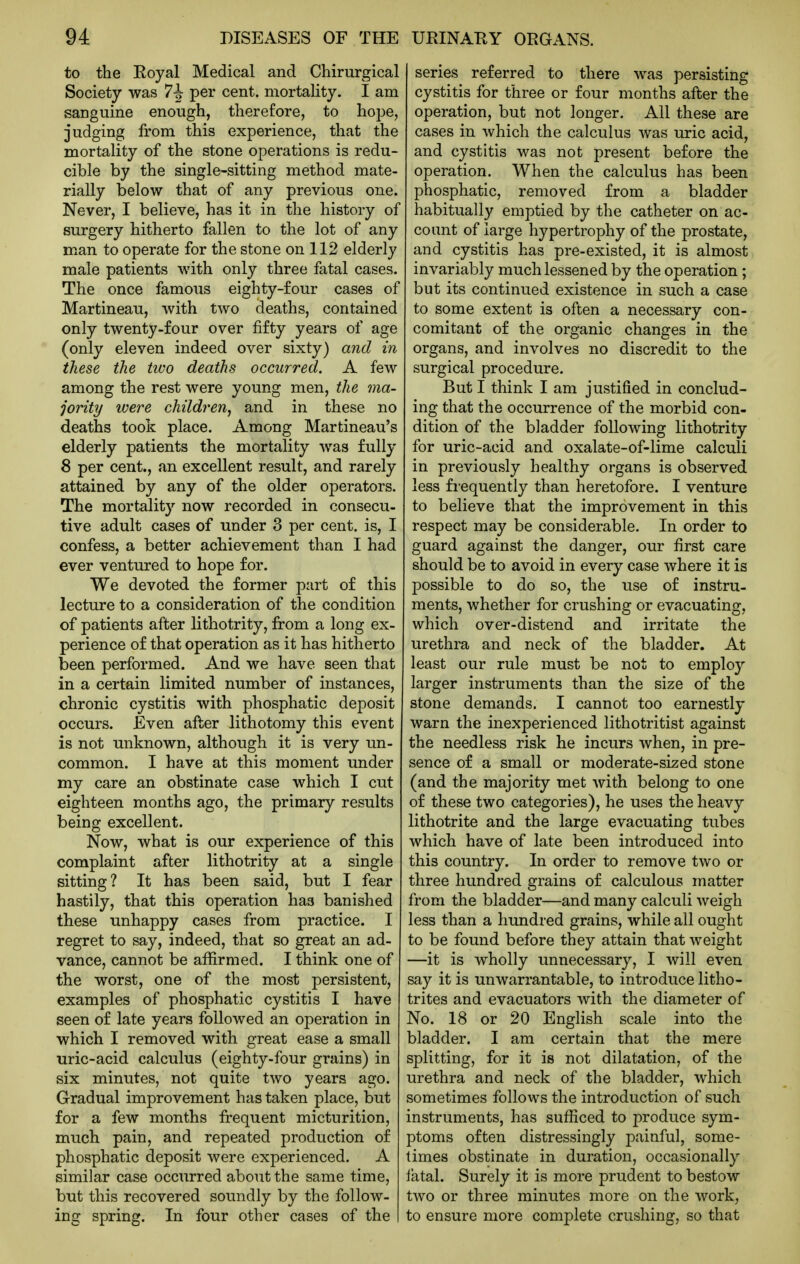 to the Royal Medical and Chirurgical Society was 7^ per cent, mortality. I am sanguine enough, therefore, to hope, judging from this experience, that the mortality of the stone operations is redu- cible by the single-sitting method mate- rially below that of any previous one. Never, I believe, has it in the history of surgery hitherto fallen to the lot of any man to operate for the stone on 112 elderly male patients with only three fatal cases. The once famous eighty-four cases of Martineau, with two deaths, contained only twenty-four over fifty years of age (only eleven indeed over sixty) and in these the two deaths occurred. A few among the rest were young men, the ma- jority ivere children, and in these no deaths took place. Among Martineau's elderly patients the mortality was fully 8 per cent., an excellent result, and rarely attained by any of the older operators. The mortality now recorded in consecu- tive adult cases of under 3 per cent, is, I confess, a better achievement than I had ever ventured to hope for. We devoted the former part of this lecture to a consideration of the condition of patients after lithotrity, from a long ex- perience of that operation as it has hitherto been performed. And we have seen that in a certain limited number of instances, chronic cystitis with phosphatic deposit occurs. Even after lithotomy this event is not unknown, although it is very un- common. I have at this moment under my care an obstinate case which I cut eighteen months ago, the primary results being excellent. Now, what is our experience of this complaint after lithotrity at a single sitting? It has been said, but I fear hastily, that this operation has banished these unhappy cases from practice. I regret to say, indeed, that so great an ad- vance, cannot be affirmed. I think one of the worst, one of the most persistent, examples of phosphatic cystitis I have seen of late years followed an operation in which I removed with great ease a small uric-acid calculus (eighty-four grains) in six minutes, not quite two years ago. Gradual improvement has taken place, but for a few months frequent micturition, much pain, and repeated production of phosphatic deposit were experienced. A similar case occurred about the same time, but this recovered soundly by the follow- ing spring. In four other cases of the series referred to there was persisting cystitis for three or four months after the operation, but not longer. All these are cases in which the calculus was uric acid, and cystitis was not present before the operation. When the calculus has been phosphatic, removed from a bladder habitually emptied by the catheter on ac- count of large hypertrophy of the prostate, and cystitis has pre-existed, it is almost invariably much lessened by the operation; but its continued existence in such a case to some extent is often a necessary con- comitant of the organic changes in the organs, and involves no discredit to the surgical procedure. But I think I am justified in conclud- ing that the occurrence of the morbid con- dition of the bladder following lithotrity for uric-acid and oxalate-of-lime calculi in previously healthy organs is observed less frequently than heretofore. I venture to believe that the improvement in this respect may be considerable. In order to guard against the danger, our first care should be to avoid in every case where it is possible to do so, the use of instru- ments, whether for crushing or evacuating, which over-distend and irritate the urethra and neck of the bladder. At least our rule must be not to employ larger instruments than the size of the stone demands. I cannot too earnestly warn the inexperienced lithotritist against the needless risk he incurs when, in pre- sence of a small or moderate-sized stone (and the majority met with belong to one of these two categories), he uses the heavy lithotrite and the large evacuating tubes which have of late been introduced into this country. In order to remove two or three hundred grains of calculous matter from the bladder—and many calculi weigh less than a hundred grains, while all ought to be found before they attain that weight —it is wholly unnecessary, I will even say it is unwarrantable, to introduce litho- trites and evacuators with the diameter of No. 18 or 20 English scale into the bladder. I am certain that the mere splitting, for it is not dilatation, of the urethra and neck of the bladder, which sometimes follows the introduction of such instruments, has sufficed to produce sym- ptoms often distressingly painful, some- times obstinate in duration, occasionally fatal. Surely it is more prudent to bestow two or three minutes more on the work, to ensure more complete crushing, so that