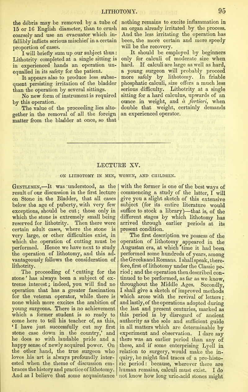 the debris may be removed by a tube of 15 or 16 English diameter, than to crush coarsely and use an evacuator which in- fallibly inflicts serious mischief in a certain proportion of cases. I will briefly sum up our subject thus : Lithotrity completed at a single sitting is in experienced hands an operation un- equalled in its safety for the patient. It appears also to produce less subse- quent persisting irritation of the bladder than the operation by several sittings. No new form of instrument is required by this operation. The value of the proceeding lies alto- gether in the removal of all the foreign matter from the bladder at once, so that nothing remains to excite inflammation in an organ already irritated by the process. And the less irritating the operation has been, the more certain and more speedy will be the recovery. It should be employed by beginners only for calculi o£ moderate size when hard. If calculi are large as well as hard, a young surgeon will probably proceed more safely by lithotomy. In friable phosphatic calculi, size offers a much less serious difficulty. Lithotrity at a single sitting for a hard calculus, upwards of an ounce in weight, and a fortiori^ when double that weight, certainly demands an experienced operator. LECTURE XV. ON LITHOTOMY IN MEN, WOMEN, AND CHILDREN. Gentlemen,—It was 'understood, as the result of our discussion in the first lecture on Stone in the Bladder, that all cases below the age of puberty, with very few exceptions, should be cut; those only in which the stone is extremely small being reserved for lithotrit}^ Then there were certain adult cases, where the stone is very large, or other difficulties exist, in which the operation of cutting must be performed. Hence we have next to study the operation of lithotomy, and this ad- vantageously follows the consideration of lithotrity. The proceeding of ' cutting for the stone' has always been a subject of ex- treme interest; indeed, you will find no operation that has a greater fascination for the veteran operator, while there is none which more excites the ambition of young surgeons. There is no achievement which a former student is so ready to come here to tell his teacher of, as this, * I have just successfully cut my first stone case down in the country,' and he does so with laudable pride and a happy sense of newly acquired power. On the other hand, the true surgeon who loves his art is always profoundly inter- ested when the theme of discussion em- braces thehistory and practice of lithotomy. And as I believe that some acquaintance [ with the former is one of the best ways of commencing a study of the latter, I will give you a slight sketch of this extensive subject (for its entire literature would suffice to stock a library)—that is, of the different stages by which lithotomy has arrived through earlier periods at its present condition. The first description we possess of the operation of lithotomy appeared in the Augustan era, at which 'time it had been performed some hundreds of years, among the Greeks and Romans. I shallspeak, there- fore, first of lithotomy under the Classic pe- riod ; and the operation then described con- tinued to be performed, as far as we know, throughout the Middle Ages. Secondly, I shall give a sketch of improved methods which arose with the revival of letters; and lastly, of the operations adopted during the last and present centuries, marked as this period is by disregard of ancient authority as the sole and sufficient guide in all matters which are determinable by experiment and observation. I dare say there was an earlier period than any of these, and if some enterprising Lyell in relation to surgery, would make the in- quiry, he might find traces of a pre-histo- lic period: because, wherever there are human remains, calculi must exist. I do not know how long uric-acid stones might