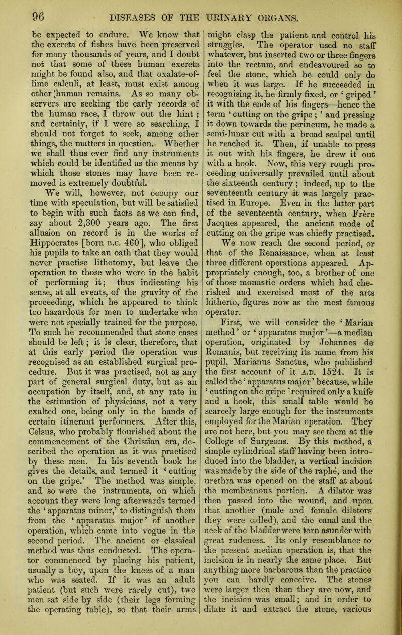 be expected to endure. We know that the excreta of fishes have been preserved for many thousands of years, and I doubt not that some of these human excreta might be found also, and that oxalate-of- lime calcuH, at least, must exist among other ^human remains. As so many ob- servers are seeking the early records of the human race, I throw out the hint ; and certainly, if I were so searching, I should not forget to seek, among other things, the matters in question. Whether we shall thus ever find any instruments which could be identified as the means by vs^hich those stones may have been re- moved is extremely doubtful. We will, however, not occupy our time with speculation, but will be satisfied to begin with such facts as we can find, say about 2,300 years ago. The first allusion on record is in the works of Hippocrates [born B.C. 460], who obliged his pupils to take an oath that they would never practise lithotomy, but leave the operation to those who -were in the habit of performing it; thus indicating his sense, at all events, of the gravity of the proceeding, which he appeared to think too hazardous for men to undertake who were not specially trained for the purpose. To such he recommended that stone cases should be left; it is clear, therefore, that at this early period the operation was recognised as an established surgical pro- cedure. But it was practised, not as any part of general surgical duty, but as an occupation by itself, and, at any rate in the estimation of physicians, not a very exalted one, being only in the hands of certain itinerant performers. After this, Celsus, who probably flourished about the commencement of the Christian era, de- scribed the operation as it was practised by these men. In his seventh book he gives the details, and termed it * cutting on the gripe.' The method was simple, and so were the instruments, on which account they were long afterwards termed the * apparatus minor,' to distinguish them from the ' apparatus major' of another operation, which came into vogue in the second period. The ancient or classical method was thus conducted. The opera- tor commenced by placing his patient, usually a boy, upon the knees of a man who was seated. If it was an adult patient (but such were rarely cut), two men sat side by side (their legs forming the operating table), so that their arms might clasp the patient and control his struggles. The operator used no staff whatever, but inserted two or three fingers into the rectum, and endeavoured so to feel the stone, which he could only do when it was large. If he succeeded in recognising it, he firmly fixed, or ' griped ' it with the ends of his fingers—hence the term ' cutting on the gripe ; ' and pressing it down towards the perineum, he made a semi-lunar cut with a broad scalpel until he reached it. Then, if unable to press it out with his fingers, he drew it out with a hook. Now, this very rough pro- ceeding universally prevailed until about the sixteenth century; indeed, up to the seventeenth century it was largely prac- tised in Europe. Even in the latter part of the seventeenth century, when Frere Jacques appeared, the ancient mode of cutting on the gripe was chiefly practised. We now reach the second period, or that of the Renaissance, when at least three diflerent operations appeared. Ap- propriately enough, too, a brother of one of those monastic orders which had che- rished and exercised most of the arts hitherto, figures now as the most famous operator. First, we will consider the ' Marian method' or * apparatus major'—a median operation, originated by Johannes de Romanis, but receiving its name from his pupil, Marianus Sanctus, who published the first account of it a.d. 1524. It is called the' apparatus major' because, Avhile * cutting on the gripe ' required only a knife and a hook, this small table would be scarcely large enough for the instruments employed for the Marian operation. They are not here, but you may see them at the College of Surgeons. By this method, a simple cylindrical stafl having been intro- duced into the bladder, a vertical incision was made by the side of the raphe, and the urethra was opened on the staflf at about the membranous portion. A dilator was then passed into the wound, and upon that another (male and female dilators they were called), and the canal and the neck of the bladder were torn asunder with great rudeness. Its only resemblance to the present median operation is, that the incision is in nearly the same place. But anything more barbarous than the practice you can hardly conceive. The stones were larger then than they are now, and the incision was small; and in order to dilate it and extract the stone, various