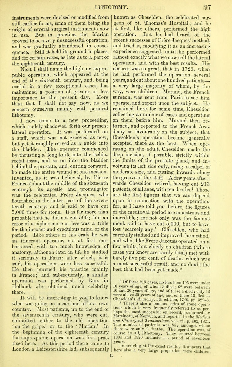 instruments were devised or modified from still earlier forms, some of them being the * origin of several surgical instruments now in use. But in practice, the Marian proved to be a very unsuccessful operation, and was gradually abandoned in conse- quence. Still it held its ground in places, and for certain cases, as late as to a part of the eighteenth century. Next I shall name the high or supra- pubic operation, which appeared at the end of the sixteenth century, and, being useful in a few exceptional cases, has maintained a position of greater or less importance to the present day. More than that I shall not say now, as we concern ourselves mainly with perineal lithotomy. I now come to a new proceeding, which rudely shadowed forth our present lateral operation. It was performed on a staff, Avhich was not grooved as now, but yet it roughly served as a guide into the bladder. The operator commenced by thrusting a long knife into the ischio- rectal fossa, and so on into the bladder behind the prostate, and, cutting forward, he made the entire wound atone incision. Invented, as it was believed, by Pierre Franco (about the middle of the sixteenth century), its apostle and promulgator was the celebrated Frere Jacques, who flourished in the latter part of the seven- teenth century, and is said to have cut 5,000 times for stone. It is far more than probable that he did not cut 500; but an error of a cipher more or less was a trifle for the inexact and credulous mind of the period. Like others of his craft he was an itinerant operator, not at first em- barrassed with too much knowledge of anatomy, although later in lile he studied it seriously in Paris; after which, it is said, his operations were less successful. He then pursued his practice mainly in France; and subsequently, a similar operation was performed by iiau, in Holland, vrho obtained much celebrity there. It will be interesting to yoy. to know what was going on meantime in our own country. Most patients, up to the end of the seventeenth century, who were cut, submitted either to the old operation ' on the gripe,' or to the ' Marian.' In the beginning of the eighteenth century the supra-pubic operation w^as first prac- tised here. xVt this period there came to London a Leicestershire lad, subsequently known as Cheselden, the celebrated sur- geon of St. Thomas's Hospital; and he at first, like others, performed the high operation. But he had heard of the recent successes of Frere Jacques' method, and tried it, modifying it as an increasing experience suggested, until he performed almost exactly what we now call the lateral operation, and with the best results. His success was so great, that in 1729, when he had performed the operation several years, and cut about one hundred patients— a very large majority of whom, by the way, were children—Morand, the Frencli surgeon, was sent from Paris to see him operate, and report upon the subject. He remained here for some time, Cheselden collecting a number of cases and operating on them before him. Morand then re- turned, and reported to the French Aca- demy so favourably on the subject, that Cheselden's operation became gpnerally accepted there as the best. When ope- rating on the adult, Cheselden made the deep incision, if possible, strictly within the limits of the prostate gland, and in- volving its left side only, using a scalpel of moderate size, and cutting inwards along the groove of the staff. A foAV years after- wards Cheselden retired, having cut 213 patients, of all ages, with ten deaths.^ Those are the first figures that we can depend upon in connection with the operation, for, as I have told you before, the figures of the mediaeval period are monstrous and incredible ; for not only was the famous monk said to have cut 5,000, but to have lost ' scarcely any.' Cheselden, who had carefully studied and improved the method, and who, hke Frere Jacques operated on a tew adults, but chiefly on children (whose cases you know are rarely fatal) met with barely five per cent, of deaths, which was a most successful result, and no doubt the best that had been yet made.^ ^ Of these 213 cases, no less than 105 were under 10 years of age, of wliom 3 died; G2 were between 10 and 20 years of age, and of tliese 4 died ; only 4U were above 20 years of age, and of these 13 died.— Cheselden's Anatomi/, 5th edition, 1740, pp. 322-3. ^ There is also a famous series of stone opera- tions which is very frequentl}^ referred to as per- hajis the most successful on record, performed bv Martineau, of Norwich, and reported in the Medica!. and Cliirurgical Transactions, vol, xi. p. 402, 1821. The number of patients was 84 ; amongst whoni there were only 2 deaths. The operation was, cif course, in all, lithotomy. Thev occurred between 1804 and 1320 inclusive—a period of seventeen years. In arriving at the exact results, it appears that here also a very large proportion Avere children.