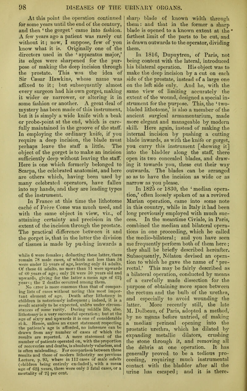 At this point the operation continned for some years until the end of the century, and then ' the gorget' came into fashion. A few years ago a patient was rarely cut without it; now, I suppose, few of you know what it is. Originally one of the directors used in the ' apparatus major,' its edges were sharpened for the pur- pose of making the deep incision through the ])rostate. This was the idea of Sir Caesar Hawkins, whose name was affixed to it; but subsequently almost every surgeon had his own gorget, making it wider or narrower, or altering it in some fashion or another. A great deal of mystery has been made of this instrument, but it is simpl}^ a wide knife with a beak or probe-point at the end, which is care- fully maintained in the groove of the staff. In employing the ordinary knife, if you require a deep incision, the blade must perhaps leave the staff a little. The object of the gorget is to make an incision sufficiently deep without leaving the staff. Here is one which formerly belonged to Scarpa, the celebrated anatomist, and here are others which, having been used by many celebrated operators, have fallen into my hands, and they are leading types of the instrument. In F]-ance at this time the lithotome cache of Frere Come was much used, and with the same object in view, viz., of attaining certainty and precision in the extent of the incision through the prostate. The practical difference between it and the gorget is, that in the latter the division of tissues is made by pu-^hing inwards a while G were females ; dcductin;^ these latter, there remain 78 male cat-cs, of which not less than 34 were under 15 years of age, leaving onlj' 44 adults. Of these 44 adults, no mora than 11 were upwards of t)0 years of age ; only 24 were 50 years old and upward^, giving for the latter a mean age of 02^ year-;; the 2 deaths occurred among them. No error is more common than that of compar- ing lists of cases without noting this most impor- tant element of age. Death after lithoto-ny in children is notoriously infrequent ; indeed, it is a result scarcely to be expected, unl^s under circum- stances of some rarity. Daring middle life, also, lithotomy is a very successful operation ; but at the }i<xe of sixty and upwards it is one of considerable ri-k. Hence, unless an exact statement respecting the patient's age is aftbrded, no inference can be drawn from an)^ number of cases of which the results are reported. A mere statement of the number of patients operated on, with the proportion of recoveries and deaths, is absolutely valueless, and is often misleading. For comparison between these results and tliose of modern lithotrity see previous Lecture, p. 93, where in 112 cases of male adults (children being entirely ex(4uded), with a mean age of G2i years, there -were only 3 fatal cases, or a mortality'oi* 2'^ per cent. sharp blade of known width through them: and that in the former a sharp blade is opened to a known extent at the* farthest limit of the parts to be cut, and is drawn outwards to the operator, dividing them. In 181G, Dupuytren, of Paris, not being content with the lateral, introduced his bilateral operation. His object was to make the deep incision by a cut on each side of the prostate, instead of a large one on the left side only. And he, with the same view of limiting accurately the extent of the wound, designed a special in- strument for the purpose. This, the ' two- bladed lithotome,' is also a member of the ancient surgical armamentarium, made more elegant and manageable by modern skill. Here again, instead of making the internal incision by pushing a cutting blade inwards, as with the knife or gorget, you carry this instrument [showing it] into the bladder along the staff, there open its two concealed blades, and draw- ing it towards you, these cut their way outwards. The blades can be arranged so as to have the incision as wide or as narrow as you please. In 1825 or 1830, the 'median opera- tion,' often loosely spoken of as a revived Marian operation, came into some note in this country, while in Italy it had been long previously employed with much suc- cess. In the meantime Civiale, in Paris, combined the median and bilateral opera- tions in one proceeding, which he called the medio-bilateral; and you have seen me frequently perform both of them here ; they shall be briefly described hereafter. Subsequently, Nelaton devised an opera- tion to which he gave the name of ' pre- rectal.' This may be fairly described as a bilateral operation, conducted by means of a carefully made dissection for the purpose of obtaining more space between the rectum and the bulb of the urethra, and especially to avoid wounding the latter. More recently still, the late M. Dolbeau, of Paris, adopted a method, by no rn^ans before untried, of making a median perineal opening into the prostatic urethra, which he dilated by expanding metallic dilators, crushing the stone through it, and removing all the debris at one operation. It has generally proved to be a tedious pro- ceeding, requiring much instrumental contact with the bladder after all the urine has escaped; and it is there-