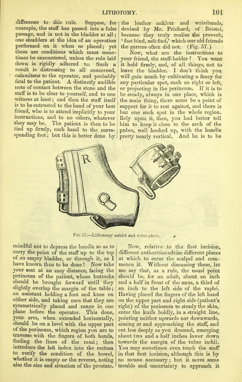 difference to this rule. Suppose, for example, the staff has passed into a false passage, and is not in the bladder at all; one shudders at the idea of an operation performed on it when so placed; yet these are conditions which must some- times be encountered, unless the rule laid down is rigidly adhered to. Such a result is distressing to all concerned, •calamitous to the operator, and probably fatal to the patient. A distinctly audible note of contact between the stone and the staff is to be clear to yourself, and to one witness at least; and then the staff itself is to be entrusted to the hand of your best friend, who is to attend implicitly to your instructions, and to no others, whatever they may be. The patient is then to be tied up firmly, each hand to the corre- sponding foot; but this is better done by the leather anklets and wristbands, devised by Mr. Prichard, of Bristol, because they truly realise the proverb, ' fast bind, safe find,' which our old friends the garters often did not. (Fig. 57.) Now, what are the instructions to your friend, the staff-holder ? You want it held firmly, and, of all things, not to leave the bladder. I don't think you will gain much by cultivating a fancy for any particular spot, such as right or left, or projecting in the perineum. If it is to be steady, always in one place, which is the main thing, there must be a point of support for it to rest against, and there is but one such spot in the whole region. Kely upon it, then, you had better tell him to keep it close to the arch of the pubes, well hooked up, with the handle pretty nearly vertical. And he is to be Fig 57.—Lithotomy anklet and wrist-Dicce. mindful not to depress the handle so as to carry the point of the staff up to the top of an empty bladder, or through it, as I have known thus to be done ! Now take your seat at an easy distance, facing the perineum of the patient, whose buttocks should be brought forward until they slightly overlap the margin of the table; an assistant holding a foot and knee on either side, and taking care that they are symmetrically placed and range in one 13lane before the operator. This done, your arm, when extended horizontally, should be on a level with the upper part of the perineum, which region you are to traverse with the fingers of both hands, finding the lines of the rami; then introduce the left index into the rectum to verify the condition of the bowel, whether it is empty or the reverse, noting also the size and situation of the prostate. Now, relative to the first incision, different authorities advise different places at which to enter the scalpel and com- mence it. Without discussing these, let me say that, as a rule, the usual point should be, for an adult, about an inch and a half in front of the anus, a third of an inch to the left side of the raphe. Having placed the fingers of the left hand on the upper part and right side (patient's right) of the perineum to steady the skin, enter the knife boldly, in a straight line, pointing neither upwards nor downwards, aiming at and approaching the staff, and cut less deeply as you descend, emerging about two and a half inches lower down towards the mar2;in of the tuber ischii. You may sometimes even touch the staff in that first incision, although this is by no moans necessary ; but it Siives some trouble and uncertainty to approach it