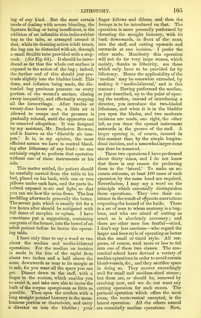 ing of any kind. But the most certain Eiiode of dealing with severe bleeding, the ligature failing or being insufficient, is the addition of an inflatable thin india-rubber bag to the tube, so arranged around it that, while its draining action is left intact, the bag can be distended with air, through a small flexible tube provided with a stop- cock, (^e^ Fig. 64). It should be intro- duced so far that the whole cut surface is exposed to the action of the bag ; indeed, the further end of this should just pro- trude slightly into the bladder itself. This done, and inflation being made, the dis- tended bag produces pressure on every portion of the wound's surface, closing every inequality, and effectually stopping all the haemorrhage. After twelve or twenty-four hours or so, a little air is allowed to escape and the pressure is gradually relaxed, until the apparatus can be removed altogether. It was designed by my assistant, Mr. Buckston Browne, and is known as the * dilatable air tam- pon.' It is, in my opinion, the most efficient means we have to control bleed- ing after lithotomy of any kind : no one certainly ought to perform that operation without one of these instruments at his side. This matter settled, the patient should be carefully carried from the table to his bed, placed on his back, with one or two pillows under each ham, and the parts in- volved exposed to air and light, so that you can see how the urine flows. The less meddling afterwards generally the better. The severe pain which is usually felt for a tew hours after should be mitigated with full doses of morphia or opium. I have sometimes put a suppository, containing onegrain of the former, into the bowel of an adult patient before he leaves the operat- ing table. I have only time to say a word or two about the median and medio-bilateral operations. For the median an incision is made in the line of the raphe from about two inches and a half above the anus, downwards as near to its margin as is safe, for you want all the space you can get. Dissect down to the staff, with a linger in the rectum, which enables you to avoid it, and take care also to incise the bulb of the corpus spongiosum as little as possible. Then open the urethra with a long straight pointed bistoury in the mem- branous portion or thereabout, and carry a director on into the bladder; your finger follows and dilates, and then the forceps is to be introduced on that. The operation is more generally performed by thrusting the straight bistoury, with its back downwards, in front of the anus, into the staff, and cutting upwards and outwards at one incision. I prefer the other mode. Manifestly this operation will not do for very large stones, which mainly, thanks to lithotrity, are those which only have to be provided for by lithotomy. Hence the applicability of the ' median ' may be somewhat extended, by making it ' medio-bilateral,' and in this manner : Having performed the median, as just described, up to the point of open- ing the urethra, instead of introducing a director, you introduce the two-bladed lithotome, and when it is in the bladder you open the blades, and two moderate incisions are made, ono right, the other left, as you draw the opened instrument outwards in the groove of the staff. A larger opening is, of course, insured in this manner than by the simple longitu- dinal incision, and a somewhat larger stone can thus be removed. These two operations I have performed about thirty times, and I do not know that there is any reason for preferring them to the 'lateral.' To make an ac- curate estimate, at least 100 cases of each operation by the same hand are required. Nevertheless, I may say a word on the principle which essentially distinguishes these operations. They owe their ex- istence to the result of opposite convictions respecting the hazard of the knife. There is a set of men to whom anatomy is a bug- bear, and who are afraid of cutting as much as is absolutely necessary; and there are other men less fearful—mind, I don't say less cautious—who regard the larger and freer style of operating as better than the small or timid style. All sur- geons, of course, tend more or less to fall into one of these two classes. The ana- tomical school have devised a variety of median operations in order to avoid certain blood-vessels, t^c, and they sacrifice space in doing so. They answer exceedingly well for small and medium-sized stones; but these are, or should be, removed by crushing now, and we do not want any cutting operation for such stones. The perineal operation which offers the most room, the recto-vesical excepted, is the lateral operation. All the others named are essentially median operations. Now,