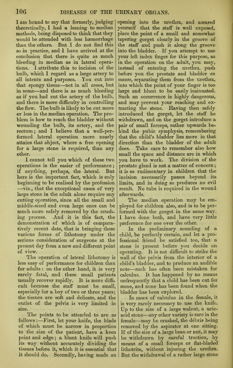 I am bound to say that formerly, judging theoretically, I had a leaning to median methods, being disposed to think that they would be attended with less haemorrhage than the others. But I do not find this so in practice, and I have arrived at the conclusion that there is quite as much bleeding in median as in lateral opera- tions. I attribute this to incision of the bulb, which I regard as a large artery to all intents and purposes. You cut into that spongy tissue—not in all cases, but in some—and there is as much bleeding as if you had cut the artery of the bulb, and there is more difficulty in controlling the flow. The bulb is likely to be cut more or less in the median operation. The pro- blem is how to reach the bladder without wounding the bulb, its artery, and the rectum ; and I believe that a well-per- formed lateral operation more nearly attains that object, where a free opening for a large stone is required, than any other. I cannot tell you which of these two operations is the easier of performance; if anything, perhaps, the lateral. But here is the important fact, which is only beginning to be realised by the profession —viz., that the exceptional cases of very large stone in the adult alone require any cutting operation, since all the small and middle-sized and even large ones can be miTch more safely removed by the crush- ing process. And it is this fact, the demonstration of which is of compara- tively recent date, that is bringing these various forms of lithotomy under the serious consideration of surgeons at the present day from a new and different point of view. The operation of lateral lithotomy is less easy of performance for children than for adults : on the other hand, it is very rarely fatal, and these small patients usually recover rapidly. It is more diffi- cult because the staff must be small, especially for a boy of two or three years; the tissues are soft and delicate, and the outlet of the pelvis is very limited in size. The points to be attended to are as follows :—First, let your knife, the blade of which must be narrow in proportion to the size of the patient, have a keen point and edge; a blunt knife will push its way without accurately dividing the tissues before it, which it is essential that it should do. Secondly, having made an opening into the urethra, and assured yourself that the staff is well exposed, place the point of a small and somev/hat tapering gorget clearly in the groove of the staff and push it along the groove into the bladder. If you attempt to use your left index finger for this purpose, as in the operation on the adult, you may^ instead of entering the urethra, push before you the prostate and bladder en massCy separating them from the urethra, into which the point of your finger is too large and blunt to be easily insinuated. Such an occurrence is highly dangerous, and may prevent your reaching and ex- tracting the stone. Having then safely introduced the gorget, let the staff be withdrawn, and on the gorget introduce a pair of small forceps, rather upwards be- hind the pubic symphysis, remembering that the child's bladder lies more in that direction than the bladder of the adult does. Take care to remember also how small the space and distance are in which you have to work. The division of the prostate gland is not a matter of concern; it is so rudimentary in children that the incision necessarily passes beyond its limits, and in doing so produces no evil result. No tube is required in the wound afterwards. The median operation may be em- ployed for children also, and is to be per- formed with the gorget in the same way. I have done both, and have very little preference for one over the other. In the preliminary sounding of a child, be perfectly certain, and let a pro- fessional friend be satisfied too, that a stone is present before you decide on operating. It is not difficult to strike the wall of the pelvis from the interior of a child's bladder, and to produce an audible note—such has often been mistaken for calculus. It has happened by no means unfrequently that a child has been cut foi- stone, and none has been found when the bladder has been explored. In cases of calculus in the female, it is very rarely necessary to use the knife. Up to the size of a large walnut, a uric- acid stone—any other variety is rare in the female—may be crushed, the debris being removed by the aspirator at one sitting. If of the size of a large bean or nut, it may be withdrawn by careful traction, by means of a small forceps or flat-bladed lithotrite, without injuring the urethra. But the withdrawal of a rather large stone