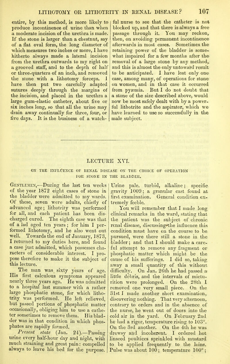 entire, by this method, is more likely to produce incontinence of urine than when a moderate incision of the urethra is made. If the stone is larger than a chestnut, say of a flat oval form, the long diameter of which measures two inches or more, I have hitherto always made a lateral incision from the urethra outwards to my right on a grooved staff, and to the depth of half or three-quarters of an inch, and removed the stone with a lithotomy forceps. .1 have then put two carelully adapted sutures deeply through the margins of the incision, and placed in the urethra a large gum-elastic catheter, about five or six inches long, so that all the urine may drain away continually for three, lour, or five days. It is the business of a watch- ful nurse to see that the catheter is not blocked up, and that there is always a free passage through it. You may reckon, then, on avoiding permanent incontinence afterwards in most cases. Som.etimes the retaining power of the bladder is some- what impaired for a few months after the- removal of a large stone by any method,, and this is almost the only untoward result to be anticipated. I have lost only one case, among many, of operations for stone on women, and in that case it occurred from pya?mia. But I do not doubt that a stone of the size described above, would now be most safely dealt with by a power- lul lithotrite and the aspirator, which we have learned to use so successfully in the. male subject. LECTUEE XVI. ON THE INFLTJENCE OF RENAL DISEASE ON THE CHOICE OF OPERATION FOR STONE IN THE BLADDER. Gentlemen,—During the last ten weeks of the year 1872 eight cases of stone in the bladder v/ere admitted to my Avards. Of these, seven were adults, chiefly of advanced age; lithotrity Avas performed for all, and each patient has been dis- charged cured. The eighth case was that of a lad aged ten years ; for him I per- formed lithotomy, and he also went out well. Towards the end of January, 1873, I returned to my duties here, and found a case just admitted, which possesses cha- racters of considerable interest. I pro- pose therefore to make it the subject of this lecture. The man was sixty j-ears of age. His first calculous symptoms appeared nearly three years ago. He was admitted to a hospital last summer Avith a rather large phosphatic stone, for which litho- trity Avas performed. He left relieved, but passed portions of phosphatic matter occasionally, obliging him to use a cathe- ter sometimes to remove them. His blad- der was in that condition in Avhich phos- phates are rapidly formed. ^ Present state (Jan. 2-4).—Passing urine every half-hour day and night, with much straining and great pain: compelled always to leave his bed for the purpose. Urine pale, turbid, alkaline; specific- gravity 1009; a granular cast found at first examination. General condition ex- tremely feeble. You Avill remember that I made long clinical remarks in the Avard, stating that the patient Avas the subject of chronic, renal disease, discussing-'lhe influence this condition must have on the course to be pursued, Avere there still a stone in the b'adder; and that I should make a care- ful attempt to remove any fragment or phosphatic matter Avhich might be the cause of his sufferings. I did so, taking, away a small quantity of this Avithout difficulty. On Jan. 26th he had passed little debris, and the intervals of mictu- rition Avere prolonged. On the 28th I removed one very small piece. On the 31st I made another short examination,, discovering nothing. That very ailernoon^ contrary to orders and in the absence of the nurse, he went out of doors into the cold air in the yard. On February 2nd he had a rigor, temperature rising to 103°. On the 3rd another. On the 4th he Avas droAvsy and incoherent. I ordered hot linseed poultices sprinkled with mustard to be applied frequently to the loins. Pulse Avas about 100; temperature 100°;
