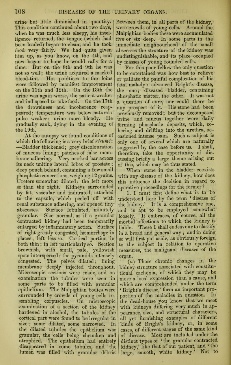 urine but little diminished in quantity. This condition continued about two days, when he was much less sleepy, his intel- ligence returned, the tongue (which had been loaded) began to clean, and he took food very lairly. We had quite given him up, as you know, on the 4th, and now began to hope he would rally for a time. But on the 8th and 9th he -was not so well; the urine acquired a marked blood-tint. Hot poultices to the loins were followed by manifest improvement on the 11th and 12th. On the loth the urine was again worse, the patient weaker and indisposed to take food. On the 17th the drowsiness and incoherence reap- peared ; temperature was below natural; pulse v/eaker; urine more bloody. He gradually sank, dying in the evening of the 19th. At the autopsy we found conditions of which the following is a very brief resume: —Bladder thickened; grey discolouration of mucous lining; patches of false mem- brane adhering. Very marked bar across its neck uniting lateral lobes of prostate ; deep pouch behind, containing a few small phosphatic concretions, weighing 12 grains. Ureters somewhat dilated; the left more so than the right. Kidneys surrounded by fat, vascular and indurated, attached to the capsule, which peeled off with renal substance adhering, and opened tiny abscesses. Surface lobulated, minutely granular. Size normal, as i£ a granular contracted kidney had been temporarily enlarged by inflammatory action. Surface of right greatly congested, haemorrhage in places; left less so. Cortical portion in both thin ; in left particularly so. Section brownish, with small, pale, yellowish spots interspersed; the pyramids intensely congested. The pelves dilated; lining membrane deeply injected throughout. Microscopic sections were made, and on examination the tubules were seen in some parts to be filled with granular epithelium. The Malpighian bodies were surrounded by crowds of young cells re- sembling corpuscles. On microscopic examination of a section of the kidney hardened in alcohol, the tubules of the cortical part were found to be irregular in size; some dilated, some narrowed. In the dilated tubules the epithelium was granular, the cells being shrunken and atrophied. The epithelium had entirely disappeared in some tubules, and the lumen was filled with granular debris. Between them, in all parts of the kidney, were crowds of young cells. Around the Malpighian bodies these were accumulated five or six deep. In some parts in the immediate neighbourhood of the small abscesses the structure of the kidney was undistinguishable, and its place occupied by masses of young rounded cells. For this poor fellow the only question to be entertained was how best to relieve or palliate the painful complication of his fatal malady : advanced Bright's disease, the one; diseased bladder, containing phosphatic matter, the other. It was not a question of cure, nor could there be any prospect of it. His stone had been previously removed ; but the decomposed urine and mucus together were daily forming phosphatic deposits, which, co- hering and drifting into the urethra, oc- casioned intense pain. Such a subject is only one of several which are naturally suggested by the case before us. I shall, therefore, take the opportunity of dis- cussing briefly a large theme arising out of this, which may be thus stated. When stone in the bkidder coexists with any disease of the kidney, how does this infiuence the decision in regard to operative proceedings for the former ? 1. I must first define what is to be understood here by the term ' disease of the kidney.' It is a comprehensive one, and is apt to be employed somewhat loosely. It embraces, of course, all the morbid affections to -\vhich the kidney is liable. These I shall endeavour to classify in a broad and general way ; and in doing so will first put aside, as obviously foreign to the subject in relation to operative measures, the malignant diseases of the organ. ^ (a) Those chronic changes in the kidney-structure associated with constitu- tional cachexia, of which they may be more a local expression than a cause, and which are comprehended under the term ' Bright's disease,' form an important pro- portion of the maladies in question. In the dead-house you know that we meet with kidneys differing very much in ap- pearance, size, and structural characters, all yet furnishing examples of different kinds of Bright's kidney, or, in some cases, of different stages of the same kind of disease. Most are included under the distinct types of * the granular contracted kidney,' like that of our patient, and * the large, smooth, white kidney.' Not to