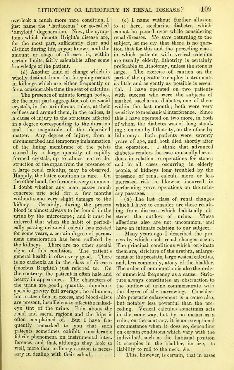 overlook a much more rare condition, I just name the ' lardaceous ' or so-called * amyloid' degeneration. Now, the symp- toms which denote Bright's disease are, for the most part, sufficiently clear and distinct during life, as you know; and the amount or stage of disease is, within certain limits, fairly calculable after some knowledge of the patient. (h) Another kind of change which is wholly distinct from the foregoing occurs in kidneys which are either frequently or for a considerable time the seat of calculus. The presence of minute foreign bodies, for the most part aggregations of uric-acid crystals, in the uriniferous tubes, at their orifices and around them, in the calices, is a cause of injury to the structure affected in a degree corresponding to the duration and the magnitude of the deposited matter. Any degree of injury, from a circumscribed and temporary inflammation of the lining membrane of the pelvis caused by a large quantity of rapidly formed crystals, up to almost entire de- struction of the organ from the presence of a large renal calculus, may be observed. Happily, the latter condition is rare. On the other hand, the former is very common. I doubt whether any man passes much concrete uric acid for a few months without some very slight damage to the kidney. Certainly, during the prosess blood is almost always to be found in the urine by the microscope; and it must be inferred that when the habit of periodi- cally passing uric-acid calculi has existed for some years, a certain degree of perma- nent deterioration has been suffered by the kidneys. There are no other special signs of this condition. The patient's general health is often very good. There is no cachexia as in the class of diseases (morbus Brightii) just referred to. On the contrary, the patient is often hale and hearty in appearance. The characters of the urine are good ; quantity abundant; specific gravity full average; no albumen, but urates often in excess, and blood-discs are present, insufficient to affect the naked- eye tint of the urine. Pain about the renal and sacral regions and the hips is often complained of. But I have fre- quently remarked to you that such patients sometimes exhibit considerable febrile phenomena on instrumental inter- ference, and that, although they look so well, more than ordinary caution is neces- sary in dealing with their calcali. (c) I name without further allusion to it here, saccharine diabetes, which cannot be passed over while considering renal diseases. To save returning to the subject, let me say that there is no ques- tion that for this and the preceding class, in which patients with vesical calculus are usually elderly, lithotrity is certainly preferable to lithotomy, unless the stone is laro-e. The exercise of caution on the part of the operator to employ instrument?, as little and as gently as possible is essen- tial. I have operated on two patients with success who were the subjects o£ marked saccharine diabetes, one of them within the last month; both were very sensitive to mechanical interference. Since this I have operated on two more, in both of whom the diabetes was of long stand- ing : on one by lithotrity, on the other by lithotomy; both patients were seventy years of age, and both died shortly after the operation. I think that advanced diabetes renders the case unusually hazar- dous in relation to operations for stone: and in all cases occurring in elderly people, of kidneys long troubled by the presence of renal calculi, more or less increased risk is likewise incurred in performing grave operations on the urin- ary passages. (d) The last class of renal changes which I have to consider are those result- ing from diseases Avhich habitually ob- struct the outflow of urine. These affections also are not uncommon, and have an intimate relati(5n to our subject. Many years ago I described the pro- cess by which such renal changes occur. The principal conditions which originate them are, stricture of the urethra, enlarge- ment of the prostate, large vesical calculus, and, less commonly, atony of the bladder. The order of enumeration is also the order of numerical frequency as a cause. Stric- ture always constitutes an obstruction to the outflow of urine commensurate with the degree of the narrowing. Consider- able prostatic enlargement is a cause also, but notably less powerful than the pre- ceding. Vesical calculus sometimes acts in the same way, but by no means as a rule ; on the contrary, it is an exceptional circumstance when it does so, depending on certain conditions which vary with the individual, such as the habitual position it occupies in the bladder, its size, its liability to roll to the neck, &c. This, however, is certain, that in cases