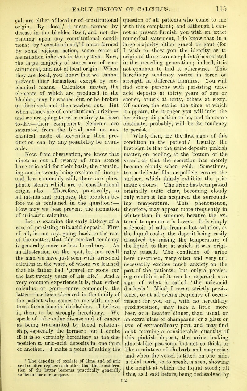 piili are either of local or of constitutional origin. By ' local,' I mean formed by disease in the bladder itself, and not de- pending upon any constitutional condi- tions ; by ' constitutional,' I mean formed by some vicious action, some error of at-similation inherent in the system. Now, the large majority of stones are of con- stitutional, and not of local origin. When they are local, you know that we cannot prevent their formation except by me- chanical means. Calculous matter, the elen)ents of which are produced in the bladder, may be washed out, or be broken or dissolved, and then washed out. But when stones are of constitutional origin—• and we are going to refer entirely to these to-day—their component elements are separated from the blood, and no me- chanical mode of preventing their pro- duction can by any possibility be avail- able. Now, from observation, we know that nineteen out of twenty of such stones have uric acid for their basis, the remain- ing one in twenty being oxalate of lime; ^ and, less commonly still, there are phos- phatic stones which are of constitutional origin also. Therefore, practically, to all intents and purposes, the problem be- fore us is contained in the question:— How may we best prevent the formation of uric-acid calculus. Let us examine the early history of a case of persisting uric-acid deposit. First of all, let me say, going back to the root of the matter, that this marked tendency is generally more or less hereditary. As an illustration on the spot, let me recall the man we have just seen with uric-acid calculus in the ward, of whom we learned that his father had ' gravel or stone for the last twenty years of his life.' And a very common experience it is, that either calculus or gout—more commonly the latter—has been observed in the family of the patient who comes to me with one of these formations in his bladder. I believe it, then, to be strongly hereditary. We speak of tubercular disease and of cancer as being transmitted by blood relation- ship, especially the former; but I doubt if it is so certainly hereditary as the dis- position to uric-acid deposits in one form cr another. I make a point of asking the 1 The deposits of oxalate of lime and of uric acid so often replace each other that the considera- tion of the latter becomes practically gcnerally sullicient for our purpose. question of all patients who come to me with this complaint; and although I can- not at present furnish you with an exact numerical statement, I do know that in a large majority either gravel or gout (for I wish to show you the identity as to origin of these two complaints) has existed in the preceding generation ; indeed, it is not common to find it otherwise. This hereditary tendency varies in force or strength in different families. You will find some persons with persisting uric- acid deposits at thirty years of age or sooner, others at forty, others at sixty. Of course, the earlier the time at which it appears, the stronger you will infer the hereditary disposition to be, and the more obstinate, probably, will be its tendency to persist. What, then, are the first signs of this condition in the patient ? Usually, the first sign is that the u^ine deposits pinkish matter, on cooling, at the bottom of the vessel, or that the secretion has merely become cloudy when cold. Sometimes, too, a delicate film or pellicle covers the surface, which faintly exhibits the pris- matic colours. The urine has been passed originally quite clear, becoming cloudy only when it has acquired the surround- ing temperature. This phenomenon, therefore, may appear more frequently in winter than in summer, because the ex- ternal temperature is lower. It is simply a deposit of salts from a hot solution, as the liquid cools; the deposit being easily dissolved by raising the temperature of the liquid to that at which it was origi- nally passed. The condition of urine here described, very often and very un- necessarily excites much anxiety on the part of the patients; but only a persist- ing condition of it can be regarded as a sign of what is called ' the uric-acid diathesis.' Mind, I mean strictly persis- tence, or at all events frequency of occur- rence : for you or I, with no hereditaiy predisposition, may take a little more beer, or a heavier dinner, than usual, or an extra glass of champagne, or a glass or two of extraordinary port, and may find next morning a considerable quantity of this pinkish deposit, the urine looking almost like pea-soup, but not so thick, or like a mixture of rhubarb and magnesia; and when the vessel is tilted on one side, a tidal mark, so to speak, is seen, showing the height at which the liquid stood; all I this, as I said before, being redissolved by