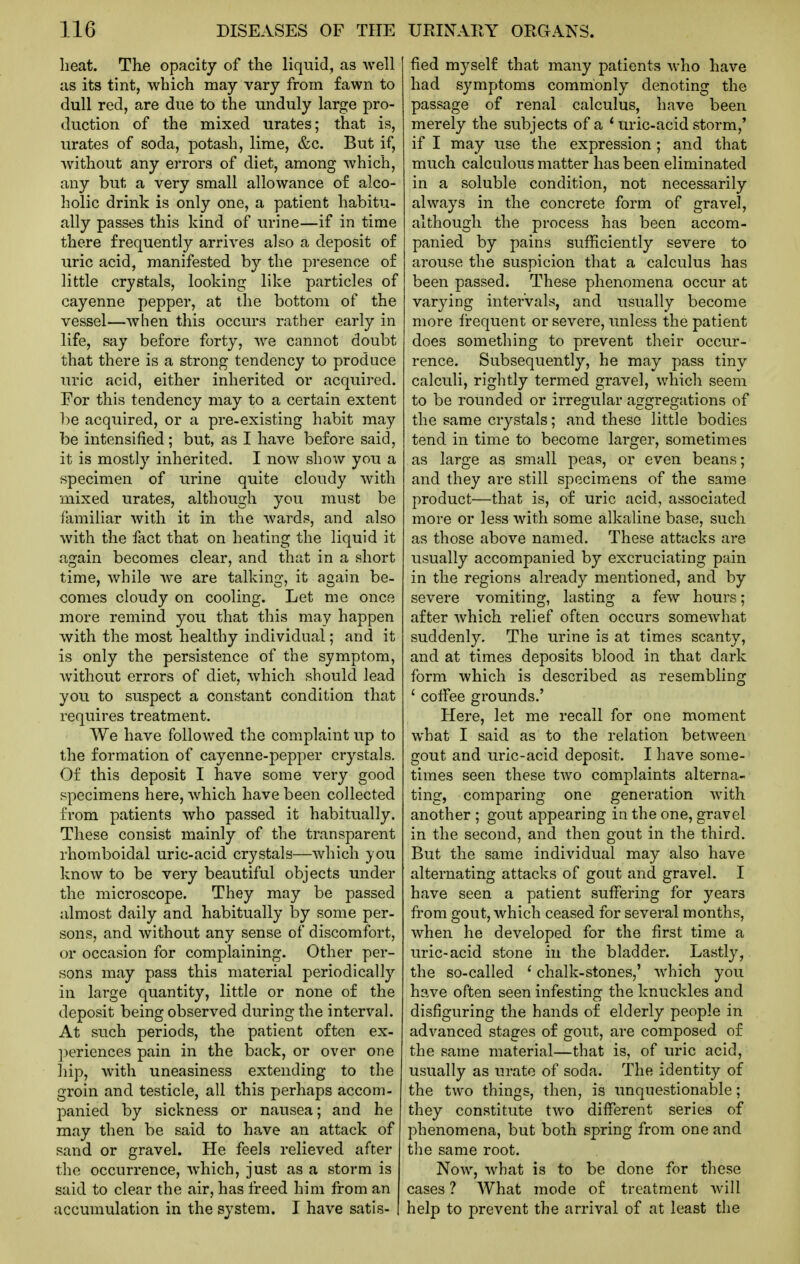 heat. The opacity of the liquid, as Avell as its tint, which may vary from fawn to dull red, are due to the unduly large pro- duction of the mixed urates; that is, urates of soda, potash, lime, &c. But if, without any errors of diet, among which, any but a very small allowance o£ alco- holic drink is only one, a patient habitu- ally passes this kind of urine—if in time there frequently arrives also a deposit of uric acid, manifested by the presence of little crystals, looking like particles of cayenne pepper, at the bottom of the vessel—when this occurs rather early in life, say before forty, we cannot doubt that there is a strong tendency to produce uric acid, either inherited or acquired. For this tendency may to a certain extent be acquired, or a pre-existing habit may be intensified; but, as I have before said, it is mostly inherited. I now show you a specimen of urine quite cloudy with mixed urates, although you must be ilimiliar Avith it in the wards, and also with the fact that on heating the liquid it again becomes clear, and that in a short time, while we are talking, it again be- comes cloudy on cooling. Let me once more remind you that this may happen with the most healthy individual; and it is only the persistence of the symptom, without errors of diet, which should lead you to suspect a constant condition that requires treatment. We have followed the complaint up to the formation of cayenne-pepper crystals. Of this deposit I have some very good specimens here, which have been collected from patients who passed it habitually. These consist mainly of the transparent rhomboidal uric-acid crystals—which you know to be very beautiful objects under the microscope. They may be passed almost daily and habitually by some per- sons, and without any sense of discomfort, or occasion for complaining. Other per- sons may pass this material periodically in large quantity, little or none of the deposit being observed during the interval. At such periods, the patient often ex- ])eriences pain in the back, or over one hip, with uneasiness extending to the groin and testicle, all this perhaps accom- panied by sickness or nausea; and he may then be said to have an attack of sand or gravel. He feels relieved after the occurrence, which, just as a storm is said to clear the air, has freed him from an accumulation in the system. I have satis- fied myself that many patients who have had symptoms commonly denoting the passage of renal calculus, have been merely the subjects of a * uric-acid storm,* if I may use the expression ; and that much calculous matter has been eliminated in a soluble condition, not necessarily always in the concrete form of gravel, although the process has been accom- panied by pains sufficiently severe to arouse the suspicion that a calculus has been passed. These phenomena occur at varying intervals, and usually become more fi:equent or severe, unless the patient does something to prevent their occur- rence. Subsequently, he may pass tiny calculi, rightly termed gravel, which seem to be rounded or irregular aggregations of the same crystals; and these little bodies tend in time to become larger, sometimes as large as small peas, or even beans; and they are still specimens of the same product—that is, of uric acid, associated more or less with some alkaline base, such as those above named. These attacks are usually accompanied by excruciating pain in the regions already mentioned, and by severe vomiting, lasting a few hours; after which relief often occurs somewhat suddenly. The urine is at times scanty, and at times deposits blood in that dark form which is described as resembling ' coifee grounds.' Here, let me recall for one moment what I said as to the relation between gout and uric-acid deposit. I have some- ^ times seen these two complaints alterna- ting, comparing one generation with another ; gout appearing in the one, gravel in the second, and then gout in the third. But the same individual may also have alternating attacks of gout and gravel. I have seen a patient suffering for years from gout, which ceased for several months, when he developed for the first time a uric-acid stone in the bladder. Lastly, the so-called ' chalk-stones,' which you have often seen infesting the knuckles and disfiguring the hands of elderly people in advanced stages of gout, are composed of the same material—that is, of uric acid, usually as urate of soda. The identity of the two things, then, is unquestionable; they constitute two different series of phenomena, but both spring from one and the same root. Now, what is to be done for these cases ? What mode of treatment will help to prevent the arrival of at least the