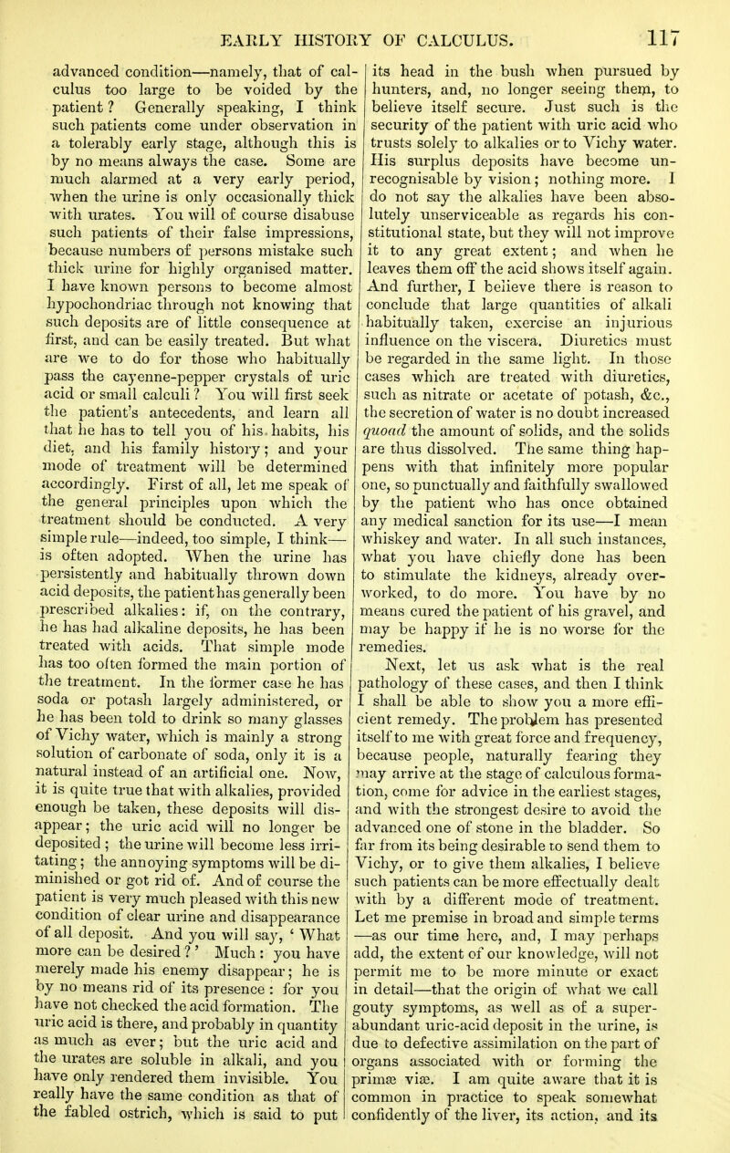 advanced condition—namely, tliat of cal- culus too large to be voided by the patient ? Generally speaking, I think such patients come under observation in a tolerably early stage, although this is by no means always the case. Some are much alarmed at a very early period, when the urine is only occasionally thick with urates. You will of course disabuse such patients of their false impressions, because numbers of persons mistake such thick urine for highly organised matter. I have known persons to become almost hyjoochondriac through not knowing that such deposits are of little consequence at first, and can be easily treated. But what are we to do for those who habitually pass the cayenne-pepper crystals of uric acid or small calculi ? You will first seek the patient's antecedents, and learn all that he has to tell you of his-habits, his diet, and his family history; and your mode of treatment will be determined accordingly. First of all, let me speak of the general principles upon Avhich the treatment should be conducted. A very simple rule—indeed, too simple, I think— is often adopted. When the urine has persistently and habitually thrown down acid deposits, the patient has generally been prescribed alkalies; if, on the contrary, he has had alkaline deposits, he has been treated with acids. That simple mode has too often formed the main portion of the treatment. In the Ibrmer case he has soda or potash largely administered, or he has been told to drink so many glasses of Vichy water, which is mainly a strong solution of carbonate of soda, only it is a natural instead of an artificial one. Now, it is quite true that with alkalies, provided enough be taken, these deposits will dis- appear; the uric acid will no longer be deposited ; the urine will become less irri- tating ; the annoying symptoms will be di- minished or got rid of. And of course the patient is very much pleased with this new condition of clear urine and disappearance of all deposit. And you will say, ' What more can be desired ? ' Much : you have merely made his enemy disappear; he is by no means rid of its presence : for you have not checked the acid formation. The uric acid is there, and probably in quantity as much as ever; but the uric acid and the urates are soluble in alkali, and you have only rendered them invisible. You really have the same condition as that of the fabled ostrich, which is said to put its head in the bush when pursued by hunters, and, no longer seeing theni, to believe itself secure. Just such is the security of the i:)atient with uric acid who trusts solely to alkalies or to Vichy water. His surplus deposits have become un- recognisable by vision; nothing more. I do not say the alkalies have been abso- lutely unserviceable as regards his con- stitutional state, but they will not improve it to any great extent; and when he leaves them off the acid shows itself again. And further, I believe there is reason to conclude that large quantities of alkali habitually taken, exercise an injurious influence on the viscera. Diuretics must be regarded in the same light. In those cases which are treated with diuretics, such as nitrate or acetate of potash, &c., the secretion of water is no doubt increased quoad the amount of solids, and the solids are thus dissolved. The same thing hap- pens with that infinitely more popular one, so punctually and faithfully swallowed by the patient who has once obtained any medical sanction for its use—I mean whiskey and water. In all such instances, what you have chiefly done has been to stimulate the kidneys, already over- worked, to do more. You have by no means cured the patient of his gravel, and may be happy if he is no worse for the remedies. Next, let us ask what is the real pathology of these cases, and then I think I shall be able to show you a more effi- cient remedy. The prohiem has presented itself to me with great force and frequency, because people, naturally fearing they may arrive at the stage of calculous forma- tion, come for advice in the earliest stages, and with the strongest desire to avoid the advanced one of stone in the bladder. So fiir from its being desirable to send them to Vichy, or to give them alkalies, I believe such patients can be more effectually dealt with by a different mode of treatment. Let me premise in broad and simple terms —as our time here, and, I may perhaps add, the extent of our knowledge, will not permit me to be more minute or exact in detail—that the origin of what we call gouty symptoms, as well as of a super- abundant uric-acid deposit in the urine, is due to defective assimilation on the part of organs associated with or forming the primaj via?. I am quite aware that it is common in practice to speak somewhat confidently of the liver, its action, and its