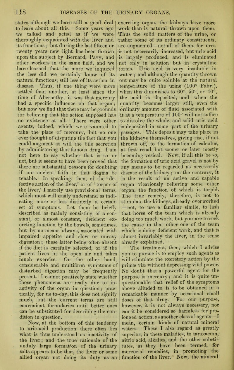 states, although we have still a good deal to learn about all this. Some years ago ■\ve talked and acted as if we were thoroughly acquainted with the liver and its functions; but during the last fifteen or twenty years new light has been thrown upon the subject by Bernard, Pavy, and other workers in the same held, and we have learned that the more we inquired the less did w^e certainly know of its natural functions, still less of its action in disease. Thus, if one thing were more settled than another, at least since the time of Abernethy, it was that mercury had a specific influence on that organ ; but now we find that there may be grounds for believing that the action supposed has no existence at all. There were other agents, indeed, which Avere vaunted to take the place of mercury, but no one ever thought of disputing the fact that you could augment at will the bile secretion by administering that famous drug. I am not here to say whether that is so or not, but it seems to have been proved that there are substantial reasons for doubting if our ancient faith in that do2:ma be tenable. In speaking, then, of the ' de- fective action of the liver,' or of ' torpor of the hver,' I merely use provisional terms, which most will easily understand as indi- cating more or less distinctly a certain set of symptoms. Let them be briefly described as mainly consisting of a con- stant, or almost constant, deficient ex- creting function by the bowels, sometimes, but by no means always, associated with impaired appetite and slow or uneasy digestion ; these latter being often absent if the diet is carefully selected, or if the patient lives in the open air and takes much exercise. On the other hand, considerable and multiform symptoms of disturbed digestion may be frequently present. I cannot positively state whether those phenomena are really due to in- activity of the organ in question ; prac- tically, for us to-day, this does not signify much, but the current terms are still convenient formularies until better ones can be substituted for describing the con- dition in question. Now, at the bottom of this tendency to uric-acid production there often lies what is thus understood as inactivity of the liver; and the true rationale of the unduly large format'on of the urinary salts appears to be that, the liver or some allied organ not doing its duty as an excreting organ, the kidneys have more work than is natural thrown upon them. Thus the solid matters of the urine, or rather some of its ordinary constituents, are augmented—not all of them, for urea is not necessarily increased, but uric acid is largely produced, and is eliminated not only in solution but in crystalline forms. Uric acid is very insoluble in water ; and although the quantity thrown out may be quite soluble at the natural temperature of the urine (100° Fahr.), when this diminishes to 60°, 50°, or 40°, the acid is deposited, and when the quantity becomes larger still, even the ordinary amount of fluid associated with it at a temperature of 100° will not suffice to dissolve the whole, and solid uric acid is deposited in some part of the urinary passages. This deposit may take place in the kidneys themselves, giving rise, if not thrown off, to the formation of calculus, at first renal, but sooner or later mostly- becoming vesical. Now, if all this be so, the formation of uric acid gravel is not by any means to be regarded as necessarily disease of the kidney ; on the contrary, it is the result of an active and capable organ vicariously relieving some other organ, the function of which is torpid. The true remedy, therefore, is not to stimulate the kidneys, already overworked —not, to use a familiar simile, to lash that horse of the team which is already doing too much work, but you are to seek the cause in that other one of the team which is doing deficient work, and that is almost invariably the liver, in the sense already explained. The treatment, then, which I advise you to pursue is to employ such agents as will stimulate the excretory action by the prima? via3 Avithout depressing vital poAver. No doubt that a powerful agent for the purpose is mercury ; and it is quite un- questionable that reHef of the symptoms above alluded to is to be obtained in a remarkable manner by occasional small doses of that drug. For our purpose, however, it is not always necessary, nor can it be considered so harmless for pro- longed action, as another class of agents—I mean, certain kinds of natural mineral waters. These I also regard as greatly- superior, in these maladies, to taraxacum, nitric acid, alkalies, and the other substi- tutes, as they have been termed, for mercurial remedies, in promoting the function of the liver. Now, the mineral