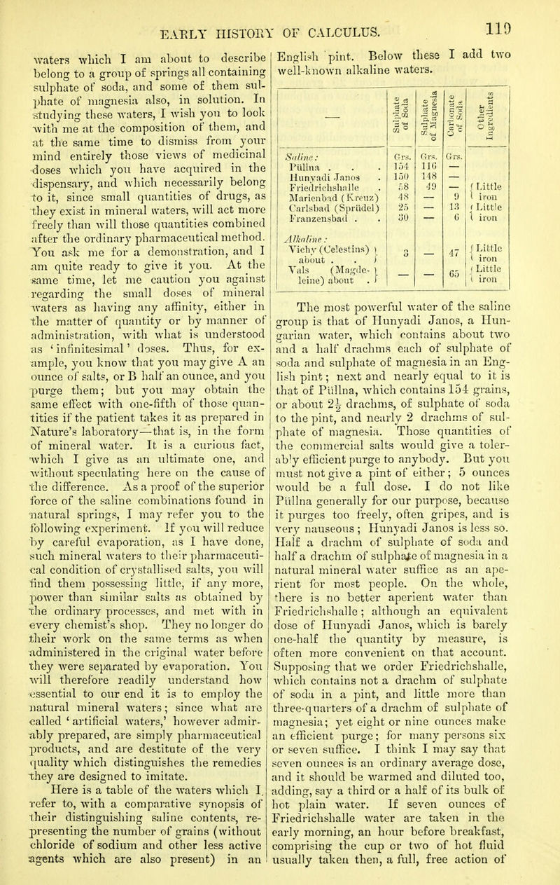 110 waters which I am about to describe belong to a group of springs all containing sulphate of soda, and some of them sul- phate of nuignesia also, in solution. In studying these waters, I wish you. to look with me at the composition of them, and at the same time to dismiss from your mind entirely those views of medicinal ■doses which you have acquired in the dispensary, and which necessarily belong to it, since small quantities of drugs, as they exist in mineral ^vaters, will act more freely than will those quantities combined after the ordinary pharmaceutical method. You ask me for a demonstration, and I am quite ready to give it you. At the ■same time, let me caution you against regarding the small doses of mineral Avaters as having any affinity, either in the matter of quantity or by manner of administration, with what is understood as ' infinitesimal' doses. Thus, for ex- ample, you know that you may give A an ounce of salts, or B half an ounce, and you purge them; but you may obtain the same effect with one-fifth of those quan- tities if the patient takes it as prepared in Nature's laboratory—that is, in the form of mineral water. It is a curious fact, ivhich I give as an ultimate one, and without speculating here on the cause of the difference. As a proof of the superior force of the saline combinations found in •natural springs, I may refer you to the following experiment. If you will reduce by careful evaporation, as I have done, such mineral waters to their pharmaceuti- cal condition of crystallised salts, you will find them possessing little, if any more, power than similar salts as obtained by the ordinary processes, and met with in every chemist's shop. They no longer do their work on the same terms as when administered in the original water before they were separated by evaporation. You will therefore readily understand how essential to our end it is to em{:)loy the natural mineral waters; since what are called ' artificial waters,' however admir- tibly prepared, are simply pharmaceutical p)roducts, and are destitute of the very quality which distinguishes the remedies they are designed to imitate. Here is a table of the waters which I. refer to, with a comparative synopsis of their distinguishing saline contents, re- presenting the number of grains (without chloride of sodium and other less active agents which are also present) in an English pint. Below these I add two well-known alkaline waters. The most powerful water of the saline group is that of Hunyadi Janos, a Hun- garian water, which contains about two and a half drachms each of sulphate of soda and sulphate of magnesia in an Eng- lish pint; next and nearly equal to it is that of Pullna, Avhich contains 154 grains, or about drachms, of sulphate of soda to the pint, and nearly 2 drachms of sul- phate of magnesia. Those quantities of the commercial salts would give a toler- ably efficient purge to anybody. But you must not give a pint of either; 5 ounces would be a full dose. I do not like Pullna generally for our purpose, because it purges too freely, often gripes, and is very nauseous ; Hunyadi Janos is less so. Half a drachm of sulphate of suda and half a drachm of sulphate of magnesia in a natural mineral water suffice as an ape- rient for most people. On the whole, '■here is no better aperient water than Friedrichshalle; although an equivalent dose of Hunyadi Janos, which is barely one-half the quantity by measure, is often more convenient on that account. Supposing that we order Friedrichshalle, which contains not a drachm of sulphate of soda in a pint, and little more than three-quarters of a drachm of sulphate of magnesia; yet eight or nine ounces make an efficient purge; for many persons six or seven suffice. I think I may say that seven ounces is an ordinary average dose, and it should be warmed and diluted too, adding, say a third or a half of its bulk of hot plain water. If seven ounces of Friedrichshalle water are taken in the early morning, an hour before breakfast, comprising the cup or two of hot fluid usually taken then, a full, free action of ^ CO ^3. Si (line : Pullna . Hunyadi Janos Friedrichshalle INIarienbad (Kreuz) Carlsbad (Spriidel) Franzensbad . Grs. 154 150 48 25 •60 Grs. IIG 148 49 Grs. / Little I iron r Little t iron AJkallne : Vichy (Celestius) ] about . . J Yals (Magde- ] leine) about . i f Little i iron f Little i iron