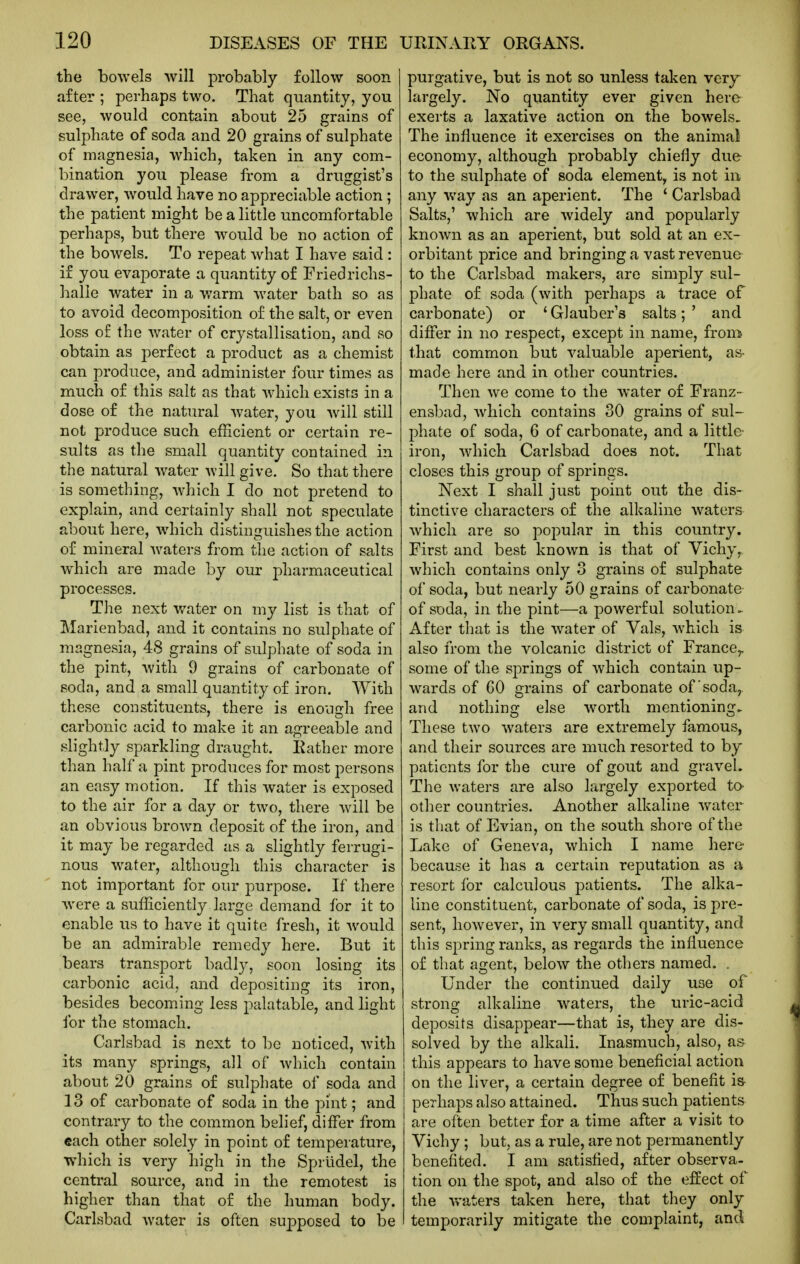 the bowels will probably follow soon after ; perhaps two. That quantity, you see, would contain about 25 grains of sulphate of soda and 20 grains of sulphate of magnesia, which, taken in any com- bination you please from a druggist's drawer, would have no appreciable action; the patient might be a little uncomfortable perhaps, but there would be no action of the bowels. To repeat what I have said : if you evaporate a quantity of Friedrichs- halle water in a warm water bath so as to avoid decomposition of the salt, or even loss of the water of crystallisation, and so obtain as perfect a product as a chemist can produce, and administer four times as much of this salt as that Avhich exists in a dose of the natural water, you will still not produce such efficient or certain re- sults as the small quantity contained in the natural water will give. So that there is something, which I do not pretend to explain, and certainly shall not speculate about here, which distinguishes the action of mineral waters from the action of salts which are made by our pharmaceutical processes. The next water on my list is that of Marienbad, and it contains no sulphate of magnesia, 48 grains of sulphate of soda in the pint, with 9 grains of carbonate of soda, and a small quantity of iron. With these constituents, there is enough free carbonic acid to make it an agreeable and slightly sparkling draught. Rather more than half a pint produces for most persons an easy motion. If this water is exposed to the air for a day or two, there will be an obvious brown deposit of the iron, and it may be regarded as a slightly ferrugi- nous water, although this character is not important for our purpose. If there were a sufficiently large demand for it to enable us to have it quite fresh, it would be an admirable remedy here. But it bears transport badly, soon losing its carbonic acid, and depositing its iron, besides becoming less palatable, and light for the stomach. Carlsbad is next to be noticed, with its many springs, all of which contain about 20 grains of sulphate of soda and ] 3 of carbonate of soda in the pint; and contrary to the common belief, differ from each other solely in point of temperature, which is very high in the Sprlidel, the central source, and in the remotest is higher than that of the human body. Carlsbad water is often supposed to be purgative, but is not so unless taken very^ largely. No quantity ever given here exerts a laxative action on the bowels. The influence it exercises on the animal economy, although probably chiefly due to the sulphate of soda element, is not in any way as an aperient. The ' Carlsbad Salts,' which are widely and popularly known as an aperient, but sold at an ex- orbitant price and bringing a vast revenue to the Carlsbad makers, are simply sul- phate of soda (with perhaps a trace of carbonate) or * Glauber's salts; ' and differ in no respect, except in name, from that common but valuable aperient, as- made here and in other countries. Then we come to the water of Franz- ensbad, which contains 30 grains of sul- phate of soda, 6 of carbonate, and a little- iron, which Carlsbad does not. That closes this group of springs. Next I shall just point out the dis- tinctive characters of the alkaline waters which are so popular in this country. First and best known is that of Vichy, which contains only 3 grains of sulphate of soda, but nearly 50 grains of carbonate of soda, in the pint—a powerful solution.. After that is the water of Vals, which is also from the volcanic district of France^ some of the springs of which contain up- wards of CO grains of carbonate of'soda,, and nothing else worth mentioning. These two waters are extremely famous, and their sources are much resorted to by patients for the cure of gout and gravel. The waters are also largely exported ta other countries. Another alkaline water is that of Evian, on the south shore of the Lake of Geneva, which I name here because it has a certain reputation as a resort for calculous patients. The alka- line constituent, carbonate of soda, is pre- sent, however, in very small quantity, and this spring ranks, as regards the influence of that agent, below the others named. . Under the continued daily use of strong alkaline waters, the uric-acid deposits disappear—that is, they are dis- solved by the alkali. Inasmuch, also, a& this appears to have some beneficial action on the liver, a certain degree of benefit is- perhaps also attained. Thus such patients are often better for a time after a visit to Vichy ; but, as a rule, are not permanently benefited. I am satisfied, after observa- tion on the spot, and also of the effect of the waters taken here, that they only temporarily mitigate the complaint, and