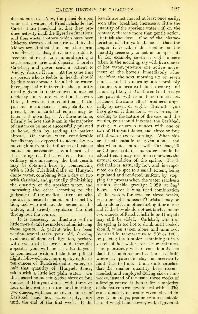 do not cure it. Now, the principle upon which the waters of Friedrichshalle and Carlsbad are beneficial is, that they pro- duce activity in all the digestive functions, and thus waste matters which have been hitherto thrown out as uric acid by the kidney are eliminated in some other form. And thus it is that, if it be desirable to recommend resort to a mineral spring as treatment for iiric-acid deposits, I prefer Carlsbad, and never send a patient to Vichy, Vals or Evian. At the same time no person who is feeble in health should be thus sent abroad : for all these waters have, especially if taken in the quantity usually given at their sources, a marked tendency to reduce weight and power. Often, however, the condition of the patients in question is not notably de- pressed, and a Carlsbad course may be taken with advantage. At the same time, I firmly believe that it can in the majority of instances be more successfully pursued at home, than by sending the patient abroad. Of course when considerable benefit may be expected to accrue by re- moving him from the influence of business habits and associations, by all means let the spring itself be visited. But in ordinary circumstances, the best results may be obtained here by commencing with a little Friedrichshalle or Hunyadi Janos water, combining it in a day or two with Carlsbad, and gradually diminishing the quantity of the aperient water, and increasing the other according to the judgment of the medical attendant who knows his patient's habits and constitu- tion, and who watches the action of the waters, and strictly regulates the diet throughout the course. It is necessary to illustrate with a little more detail the mode of administering these agents. A patient who has been passing gravel seeks your aid, showing evidences of deranged digestion, perhaps with constipated bowels and irregular appetite; you will find it advantageous to commence with a little blue pill at night, followed next morning by eight or ten ounces of Friedrichshalle water, or half that quantity of Hunyadi Janos, taken with a little hot plain water. On the succeeding morning, give three or four ounces of Hunyadi Janos with three or four of hot water ; on the next morning, two ounces, with six or seven ounces of Carlsbad, and hot Avater daily, say until the end of the first week. If the bowels are not moved at least once easily, soon after breakfast, increase a little the quantity of the aperient water; if, on the contrary, there is more than gentle action, diminish the dose. One of the charac- teristics of Hunyadi Janos is, that the longer it is taken the smaller is the quantity necessary to act as an aperient. If, for example, seven or eight ounces- taken in the morning, say with five ounces- of hot water, produce one active move- ment of the bowels immediately after breakfast, the next morning six or seven ounces, and the morning after probably five or six ounces will do the same; and it is very likely that at the end of ten days the 23atient will from four ounces ex- perience the same efirect produced origi- nally by seven or eight. But after you have given it thus for a week or so, ac- cording to the nature of the case and the results, you should inci2ase the Carlsbad^ giving six or seven ounces with one or tvv^o of Hunyadi Janos, and three or four of hot water every morning. When this or Friedrichshalle is given alone, and also when it is mixed with Carlsbad, 20 or 30 per cent, of hot water should be added that it may resemble somewhat the natural condition of the spring. Fried- richshalle is naturally hot, and is evapo- rated on the spot to a small extent, being regulated and rendered uniform by stop- ping the process when the water reaches a certain specific gravity; 1*022 at 54^° Fahr. After having tried combination of the Avaters for two or three weeks, seven or eight ounces of'Carlsbad may be taken alone for another fortnight or more; and if the bowels do not act fairly, one or iwo ounces of Friedrichshalle or Hunyadi may still be added. Carlsbad, which at the spring is too hot to drink until cooled^ should, when taken alone and unmixed^ be raised in temperature to 90° or 100°, by placing the tumbler containing it in a vessel of hot water for a few minutes. The quantities given are considerably less than those administered at the spa itself, where a patient's stay is necessarily- limited as to time. I am quite satisfied that the smaller quantity here recom- mended, and employed during six or nine weeks, instead of the usual three weeks of a foreign course, is better for a majority of the patients we have to deal with. The same quaatity of water given abroad in twenty-one days, producing often notable loss of weight and power, will, if given at
