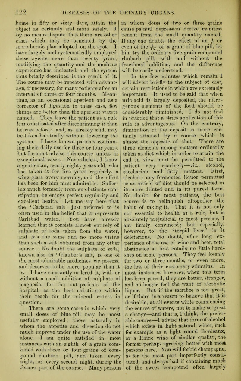 home in fifty or sixty days, attain the i object as certainly and more safely. I ( hj no means dispute that there are other 1 cases which may be benefited by the ■ jnore heroic plan adopted on the spot, I ( have largely and systematically employed ] these agents more than twenty years, : modifying the quantity and the mode as experience has indicated, and the system thus briefly described is the result of it. The course may be repeated with advant- cige, if necessary, for many patients after an interval of three or four months. Mean- time, as an occasional aperient and as a corrector of digestion in these case, few things are better than the aperient waters named. They leave the patient as a rule less constipated after discontinuing it than he was before ; and, as already said, may be taken habitually without lowering the system. I have known patients continu- ing their daily use for three or four years, but I cannot advise this course unless in exceptional cases. Nevertheless, 1 know a gentleman, nearly eighty years old, who has taken it for five years regularly, a wine-glass every morning, and the effect lias been for him most admirable. Suffer- ing much lormerly from an obstinate con- stipation, he enjoys perfect regularity and excellent health. Let me say here that the ' Carlsbad salt' just referred to is often used in the belief that it represents Carlsbad water. You have already learned that it consists almost entirely of sulphate of soda taken from the water, and has the same and no more virtue than such a salt obtained from any other source. No doubt the sulphate of soda, known also as ' Glauber's salt,' is one of the most admirable medicines we possess, and deserves to be more popular than it is. 1 have constantly ordered it, with or without a small addition of sidphate of magnesia, for the out-patients of the hospital, as the best substitute within their reach for the mineral waters in question. There are some cases in which very small doses of blue-pill may be most usefully employed; those naturally in whom the appetite and digestion do not much improve under the use of the water alone. 1 am quite satisfied in most instances with an eighth of a grain com- bined with three or four grains of com- pound rhubarb pill, and taken every night, or every second night, during the former part of the course. Many persons in whom doses of two or three grains cause painful depression derive manifest benefit from the small quantity named. If any one doubts the effect of an i or even of the -^^ ^ grain of blue pill, let him try the ordinary five-grain compound rhubarb pill, with and without the fractional addition, and the difference will be easily understood. In the few minutes wdiich remain I will advert briefly to the subject of diet, certain restrictions in which are extremely important. It used to be said that when uric acid is largely deposited, the nitro- genous elements of the food should be considerably diminished. I do not find in practice that a strict application of this rule is advantageous. On the contrary, diminution pf the deposit is more cer- tainly attained by a course which is almost the opposite of that. There are three elements among matters ordinarily taken as diet which in order to attain the end in view must be permitted to the patient very sparingly—viz., alcohol, saccharine and fatty matters. First, alcohol : any fermented liquor permitted as an article of diet should be selected in its more diluted and in its purest form. No doubt, for most patients, the best course is to relinquish altogether the habit of taking it. That it is not only not essential to health as a rule, but is absolutely prejudicial to most persons, I am firmly convinced; but especially, however, to the ' torpid liver' is it deleterious. No doubt, after long ex- perience of the use of wine and beer, total abstinence at first entails no little hard- ship on some persons. They feel keenly for two or three months, or even more, the loss of their customary stimulus. In most instances, however, when this term has been passed, they are better, stronger, and no longer feel the want of alcoholic liquor. But if the sacrifice is too great, or if there is a reason to believe that it is desirable, at all events while commencing the course of waters, not to make so great a change—and that is, I think, the prefer- able course—I advise that form of alcohol which exists in light natural wines, such ■ for example as a light sound Bordeaux, ; or a Rhine wine of similar quality, the former perhaps agreeing better with most persons here. You wall forbid champagne, ■ as for the most part imperfectly consti- ! tuted, and always bad if containing much 5 of the sw^eet compound often largely