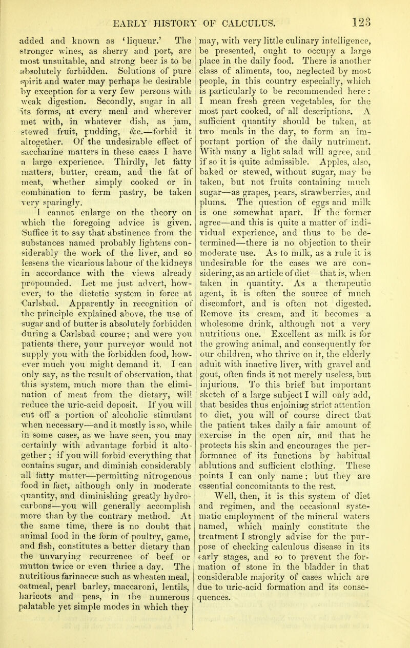 added and known as ' liqueur.' The f?tronger wines, as sherry and port, are most unsuitable, and strong beer is to be absolutely forbidden. Solutions of pure {spirit and water may perhaps be desirable by exception for a very few persons with weak digestion. Secondly, sugar in all its forms, at every meal and wherever met with, in whatever dish, as jam, stewed fruit, pudding, &c.—forbid it altogether. Of the undesirable effect of saccharine matters in these cases I have a large experience. Thirdly, let fatty matters, butter, cream, and the fat of meat, whether simply cooked or in combination to form pastry, be taken very sparingly, I cannot enlarge on the theory on which the foregoing advice is given. Suffice it to say that abstinence from the substances named probably lightens con- fiiderably the work of the liver, and so lessens the vicarious labour of the kidneys in accordance with the views already propounded. Let me just advert, how- ever, to the dietetic sj^stem in force at <3arlsbad. Apparently in recognition of the principle explained above, the use of sugar and of butter is absolutely forbidden during a Carlsbad course; and. were you patients there, your purveyor would not supply you with the forbidden food, how- ever much you might demand it. I can only say, as the result of observation, that this system, much more than the elimi- nation of meat from the dietary, -will Teduce the uric-acid deposit. If you will •cut off a portion of alcoholic stimulant when necessary—and it mostly is so, while in some cases, as we have seen, you may certainly with advantage forbid it alto- gether ; if you will forbid everything that contains sugar, and diminish considerably ■all fatty matter—permitting nitrogenous food in fact, although only in moderate ■quantity, and diminishing greatly hydro- carbons—you will generally accomplish more than by the contrary method. At the same time, there is no doubt that animal food in the form of poultry, game, and fish, constitutes a better dietary than the unvarying recurrence of beef or mutton twice or even thrice a day. The nutritious farinaceai such as wheaten meal, oatmeal, pearl barley, maccaroni, lentils, haricots and peas, in the numerous palatable yet simple modes in which they may, with very little culinary intelligence, be presented, ought to occupy a large place in the daily food. There is another class of aliments, too, neglected by most people, in this country especially, which is particularly to be reconunended here : I mean fresh green vegetables, for the most part cooked, of all descriptions. A sufficient quantity should be taken, at two meals in the day, to form an im- portant portion of the daily nutriment. With many a light salad will agree, and if so it is quite admissible. Apples, also, baked or stewed, without sugar, may be taken, but not fruits containing mucli sugar—as grapes, pears, strawberries, and plums. The question of eggs and milk is one somewhat apart. If the former agree—and this is quite a matter of indi- vidual experience, and thus to be de- termined—there is no objection to their moderate use. As to milk, as a rule it is undesirable for the cases we are con- sidering, as an article of diet—that is, when taken in quantity. As a therapeutic agent, it is often the source of much discomfort, and is often not digested. Remove its cream, and it becomes a wholesome drink, although not a very nutritious one. Excellent as milk is for the growing animal, and consequently for our children, who thrive on it, the elderly adult with inactive liver, with gravel and gout, often finds it not merely useless, but injurious. To this brief but important sketch of a large subject I will only add, that besides thus enjoininrg strict attention to diet, you will of course direct that the patient takes daily a fair amount of exercise in the open air, and that he protects his skin and encourages the per- formance of its functions by habitual ablutions and sufficient clothing. These points I can only name ; but they are essential concomitants to the rest. Well, then, it is this system of diet and regimen, and the occasional syste- matic employment of the mineral waters named, which mainly constitute the treatment I strongly advise for the pur- pose of checking calculous disease in its early stages, and so to prevent the for- mation of stone in the bladder in that considerable majority of cases which are due to uric-acid formation and its conse- quences.