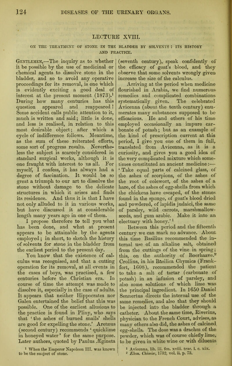 LECTURE XVIII. ON THE THEATMEXT OF STONE IN THE BLADDER BY SOLVENTS I ITS HISTORY AND PRACTICE. Gentlemen,—The inquiry as to whether it be possible by the use of medicinal or chemical agents to dissolve stone in the bladder, and so to avoid any operative proceedings for its removal, is one which is evidently exciting a good deal of interest at the present moment (1873).^ During how many centuries has this question appeared and reappeared ! Some accident calls public attention to it, much is written and said; little is done, and less is realised, in relation to this most desirable object; after which a cycle of indifference follows. Meantime, as the sum of these reiterated efforts, some sort of progress results. Neverthe- less the subject is scarcely considered in standard surgical works, although it is one fraught with interest to us all. For myself, I confess, it has always had a degree of fascination. It would be so great a triumph to our art to dissolve the stone without damage to the delicate structures in which it arises and finds its residence. And thus it is that I have not only alluded to it in various works, but have discussed it at considerable length many years ago in one of them. I propose therefore to tell you what has been done, and what at present appears to be attainable by the agents employed; in short, to sketch the history of solvents for stone in the bladder from the earliest period to the present day. You know that the existence of cal- culus was recognised, and that a cutting operation for its removal, at all events in the cases of boys, was practised, a few centuries before the Christian era. In course of time the attempt was made to dissolve it, especially in the case of adults. It appears that neither Hippocrates nor Galen entertained the belief that this was possible. One of the earliest aUusions to the practice is found in Pliny, Avho says that ' the ashes of burned snails' shells are good for expelling the stone.' Aretajus (second century) recommends ' quicklime in honeyed water' for the same purpose. Later authors, quoted by Paulus ^Egineta 1 When the Emperor Xapoleon III. was known to be the suoject of stone. (seventh century), speak confidently of the efficacy of goat's blood, and they observe that some solvents wrongly given increase the size of the calculus. Arriving at the period when medicine flourished in Arabia, we find numerous- remedies and complicated combinations systematically given. The celebrated Avicenna (about the tenth century) enu- merates many substances supposed to be efficacious. He and others of his time employed occasionally an impure car- bonate of potash; but as an example of the kind of prescription current at this period, I give you one of them in fully translated from Avicenna, as it is a curiosity, and gives you a good idea of the very complicated mixture which some- times constituted an ancient medicine :— ' Take equal parts of calcined glass, of the ashes of scorpions, of the ashes of the root of colewort, of the ashes of a hare, of the ashes of egg-shells from which the chickens have escaped, of the stones- found in the sponge, of goat's blood dried and powdered, of lapidis judaici, the same of parsley, wild carrots, marsh mallow- seeds, and gum arable. Make it into an electuary with honey.' ^ Between this period and the fifteenth century we can mark no advance. About this time Basilius recommended the in- ternal use of an alkaline salt, obtained from the cuttings of the vine in spring; this, on the authority of Boerhaave.^ Crollius, in his Basilica Chymica (Frank- fort, 1608), recommended the patient to take a salt of tartar (carbonate ol potash) in an infusion of parsley, and also some solutions of which lime was the principal ingredient. In 1650 Daniel Sennertus directs the internal use of the same remedies, and also that they should be injected into the bladder through a catheter. About the same time, Riverius, physician to the French Court, advises, as many others also did, the ashes of calcined egg-shells. The dose was a drachm of the powder, which was of course chiefly lime, to be given in white wine or with diluents ^ Avicenna, lib. iii. fen. xviii. trac. i. c. xix. 2 E/em. C/iiiuiw, 1732, vol. ii. p. 73.