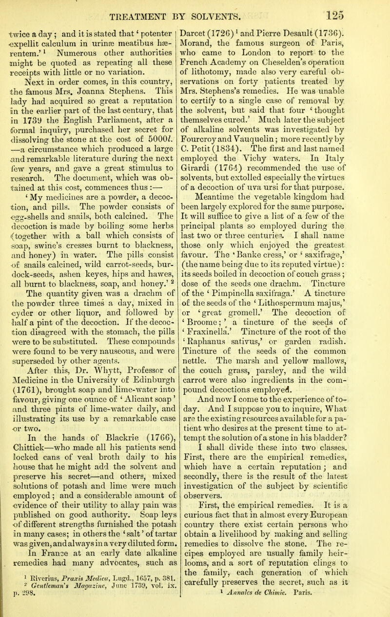 twice a day; and it is stated that * potenter <3xpellit calculum in urinai meatibus has- rentem.' ^ Numerous other authorities might be quoted as repeating all these receipts with little or no variation. Next in order comes, in this country, the famous Mrs. Joanna Stephens. This lady had acquired so great a reputation in the earlier part of the last century, that in 1739 the English Parliament, after a formal inquiry, purchased her secret for dissolving the stone at the cost of 5000Z. —a circumstance which produced a large and remarkable literature during the next lew years, and gave a great stimulus to research. The document, which was ob- tained at this cost, commences thus :— * My medicines are a powder, a decoc- tion, and pills. The powder consists of <3gg.shells and snails, both calcined. The decoction is made by boihng some herbs ((together Avith a ball which consists of soap, swine's cresses burnt to blackness, and honey) in Avater. The pills consist of snails calcined, wild carrot-seeds, bur- dock-seeds, ashen keyes, hips and hawes, ^ill burnt to blackness, soap, and honey.' ^ The quantity given was a drachm of the powder three times a day, mixed in ■cyder or other liquor, and followed by lialf a pint of the decoction. If the decoc- tion disagreed Avith the stomach, the pills Avere to be substituted. These compounds Avere found to be very nauseous, and Avere superseded by other agents. After this, Dr. Whytt, Professor of Medicine in the University of Edinburgh (1761), brought soap and lime-Avater into favour, giving one ounce of ' Alicant soap ' and three pints of lime-Avater daily, and illustrating its use by a remarkable case OV tAVO. In the hands of Blackrie (1766), Chittick—who made all his patients send locked cans of veal broth daily to his house that he might add the solvent and preserve his secret—and others, mixed solutions of potash and lime were much employed ; and a considerable amount of ■evidence of their utility to allay pain was published on good authority. Soap leys •of different strengths furnished the potash in many cases; in others the ' salt' of tartar was given, and ahvays in a very diluted form. In France at an early date alkaline remedies had many advocates, such as ^ Riverius, Praxis Medica, Lugd., 1657, p. 381. - Gentleman's Magazine, June 1739, A'ol. ix. p. -298. Darcet (1726) ^ and Pierre Desault (1736). Morand, the famous surgeon of Paris, who came to London to report to the French Academy on Cheselden's operation of lithotomy, made also very careful ob- servations on forty patients treated by Mrs. Stephens's remedies. He AA^as unable to certify to a single case of removal by the solvent, but said that four ' thought themselves cured.' Much later the subject of alkaline solvents Avas investigated by Fourcroy and Vauquelin; more recently by C. Petit (1834). The first and last named employed the Vichy Avaters. In Italy Girardi (1764) recommended the use of solvents, but extolled especially the virtues of a decoction of uva ursi for that purpose. Meantime the A^egetable kingdom had been largely explored for the same purpose. It Avill suffice to give a list of a few of the principal plants so employed during the last two or three centuries. I shall name those only Avhich enjoyed the greatest favour. The ' Banke cress,' or ' saxifrage,' (the name being due to its reputed virtue): its seeds boiled in decoction of couch grass; dose of the seeds one drachm. Tincture of the ' Pimpinella saxifraga.' A tincture of the seeds of the ' Lithospermum majus,' or 'great gromell.' The decoction of ' Broome; a tincture of the seeds of ' Fraxinella.' Tincture of the root of the ' Raphanus sativus,' or garden radish. Tincture of the seeds of the common nettle. The marsh and yellow malloAvs, the couch grass, parsley, and the Avild carrot were also ingredients in the com- pound decoctions employed. And noAvI come to the experience of to- day. And I suppose you to inquire. What ar -^ the existing resources available for a pa- tient Avho desires at the present time to at- tempt the solution of a stone in his bladder? I shall divide these into tAvo classes. First, there are the empirical remedies, which have a certain reputation; and secondly, there is the result of the latest investigation of the subject by scientific observers. First, the empirical remedies. It is a curious flict that in almost every European country there exist certain persons Avho obtain a livelihood by making and selling remedies to dissolve the stone. The re- cipes employed are usually family heir- looms, and a sort of reputation clings to the family, each generation of Avhich carefully preserves the secret, such as it * AnnaJcs de CJiimie. Paris.