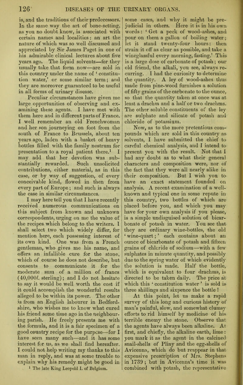 is, and the traditions of their predecessors. In the same way the art of bone-setting, as vou no doubt know, is associated with certain names and localities : an art the nature of which was so well discussed and appreciated by Sir James Paget in one of his admirable clinical lectures about five years ago. The liquid solvents—lor they iisually take that form now—are sold in this country under the name of ' constitu- tion water,' or some similar term; and they are moreover guaranteed to be useful in all forms o£ urinary disease. Peculiar circumstances have given me large opportunities of observing and ex- amining these agents. I have met with them here and in different parts of France. I well remember an old Frenchwoman and her son journeying on foot from the south of France to Brussels, about ten years ago, laden with a basket of heavy bottles filled with the family nostrum for presentation to a royal patient there.^ I may add that her devotion was sub- stantially rewarded. Such unsolicited contributions, either material, as in this case, or by way o£ suggestion, of every conceivable kind, flowed in then from every part of Europe ; and such is always the case in similar circumstances. I may here tell you that I have recently received numerous communications on this subject from known and unknown correspondents, urging on me the value of the recipes which belong to the writers. I shall select two which widely differ, for mention here, each possessing interest of its own kind. One was from a French gentleman, who gives me his name, and offers an infallible cure for the stone, which of course he does not describe, but consents to communicate it for the moderate sum of a million of francs (40,000/. sterling); and I do not hesitate to say it would be well worth the cost if it could accomplish the wonderful results alleged to be within its power. The other is from an English labourer in Bedford- shire, who wishes me to know what cured his friend some time ago in the neighbour- ing parish. He freely presents me with the formula, and it is a iair specimen of a good country recipe for the purpose—for I have seen many such—and it has some interest for us, as we shall find hereafter. I could not help writing my thanks to this man in reply, and was at some trouble to explain why his remedy might be good in ^ The late King Leopold I. of Belgium. some cases, and why it might be pre- judicial in others. Here it is in his own words : ' Get a peck of wood-ashes, and pour on them a gallon of boiling water; let it stand twenty-four hours: then sti-ain it off as clear as possible, and take a wineglassful every morning, fasting.' This is a large dose of carbonate of potash ; our old friend, the alkali, you see, always re- curring. I had the cariosity to determine the quantity. A ley of wood-ashes thus made from pine-w^ood furnishes a solution of fifty grains of the carbonate to the ounce, so that the quantity taken at once was at least a drachm and a half or two drachms. The other soluble constituents of the ley are sulphate and silicate of potash and chloride of potassium. Now, as to the more pretentious com- pounds which are sold in this country as solvents, I have submitted the chief to careful chemical analysis, and I intend to present you with the result. Not that I had any doubt as to what their general characters and composition were, nor of the fact that they were all nearly alike in their composition. But I wish you to have an exact statement founded on analysis. A recent examination of a well- known and typical one in some repute in this country, two bottles of which are placed before you, and which you may have for your own analysis if you please^ is a simple undisguised solution of bicar- bonate of potash in water. You see that they are ordinary wine-bottles, the old ' wine-quart; ' each contains about an ounce of bicarbonate of potash and fifteen grains of chloride of sodium—with a few sulphates in minute quantity, and possibly due to the spring water of which evidently the solution is made. Half the bottle,, which is equivalent to four drachms, is directed to be taken daily. The price at which this ' constitution water ' is sold is three shillings and sixpence the bottle I At this point, let us make a rapid survey of this long and curious history of man's painful, slow, and somewhat clumsy efforts to rid himself by medicine of his terrible enemy the stone. Observe that the agents have always been alkaline. At first, and chiefly, the alkaline earth, lime r you mark it as the agent in the calcined snail-shells of Pliny and the egg-shells of Avicenn.'i, which do but reappear in that expensive prescription of Mrs. Stephens in 1739 ; but in Avicenna's time it was combined with potash, the representative