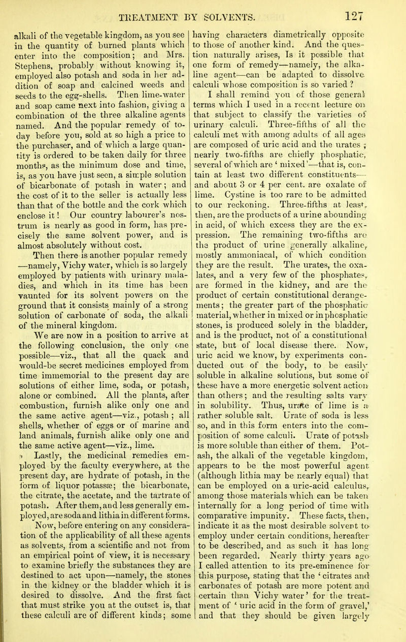 alkiili of the vegetable kingdom, as you see in the quantity of burned plants which enter into the composition; and Mrs. Stephens, probably without knowing it, employed also potash and soda in her ad- dition of soap and calcined weeds and seeds to the egg-shells. Then lime-water and soap came next into fashion, giving a combination of the three alkaline agents named. And the popular remedy of to- day before you, sold at so high a price to the purchaser, and of which a large quan- tity is ordered to be taken daily for three months, as the minimum dose and time, is, as you have just seen, a simple solution of bicarbonate of potash in water; and the cost of it to the seller is actually less than that of the bottle and the cork which enclose it! Our country labourer's nos- trum is nearly as good in form, has pre- cisely the same solvent power, and is almost absolutely without cost. Then there is another popular remedy —namely, Vichy water, which is so largely employed by patients with urinary mala- dies, and which in its time has been vaunted for its solvent powers on the ground that it consists mainly of a strong solution of carbonate of soda, the alkali of the mineral kingdom. We are now in a position to arrive at the following conclusion, the only one possible—viz., that all the quack and would-be secret medicines employed from time immemorial to the present day are solutions of either lime, soda, or potash, alone or combined. All the plants, after combustion, furnish alike only one and the same active agent—viz., potash ; all shells, whether of eggs or of marine and land animals, furnish alike only one and the same active agent—viz., lime. 1 Lastly, the medicinal remedies em- ployed by the faculty everywhere, at the present day, are hydrate of potash, in the form of liquor potassge; the bicarbonate, the citrate, the acetate, and the tartrate of potash. After them, and less generally em. ployed, are soda and lithia in different forms. Now, before entering on any considera- tion of the applicability of all these agents as solvents, from a scientific and not from an empirical point of view, it is necessary to examine briefly the substances they are destined to act upon—namely, the stones in the kidney or the bladder which it is desired to dissolve. And the first fact that must strike you at the outset is, that these calculi are of different kinds; some having characters diametrically opposite to those of another kind. And the ques- tion naturally arises. Is it possible that one form of remedy—namely, the alka- line agent—can be adapted to dissolve calculi whose composition is so varied ? I shall remind you of those generali terms which I used in a recent lecture oii that subject to classify the varieties oi urinary calculi. Three-fifths of all the calculi met with among adults of all agen are composed o£ uric acid and the urates ; nearly tw^o-fifths are chiefly phosphatie, several of Avhich are ' mixed'—that is, con- tain at least two different constituents— and about 3 or 4 per cent, are oxalate of lime. Cystine is too rare to be admitted to our reckoning. Three-fifths at least., then, are the products of a urine abounding in acid, of which excess they are the ex- pression. The remaining two-fifths are the product of urine jjenerally alkaline^ mostly ammoniacal, of which condition they are the result. The urates, the oxa- lates, and a very few of the phosphates^ are formed in the kidney, and are the product of certain constitutional derange- ments ; the greater part of the phosphatie material, whether in mixed or in phosphatie stones, is produced solely in the bladder^ and is the product, not of a constitutional state, but of local disease there. Now,, uric acid we know, by experiments con- ducted out of the body, to be easily soluble in alkaline solutions, but some of these have a more energetic solvent action than others; and the resulting salts vary- in solubility. Thus, urafte of lime is a rather soluble salt. Urate of soda is less so, and in this form enters into the com- position of some calculi. Urate of potasl?' is more soluble than either of them. Pot- ash, the alkali of the vegetable kingdom, appears to be the most powerful agent (although lithia may be nearly equal) that can be employed on a uric-acid calculus,, among those materials which can be taken internally for a long period of time with comparative impunity. These facts, then, indicate it as the most desirable solvent te employ under certain conditions, hereafter to be described, and as such it has long been regarded. Nearly thirty years ago I called attention to its pre-eminence for this purpose, stating that the ' citrates and carbonates of potash are more potent and certain than Vichy water' for the treat- ment of '• uric acid in the form of gravel,' and that they should be given largely