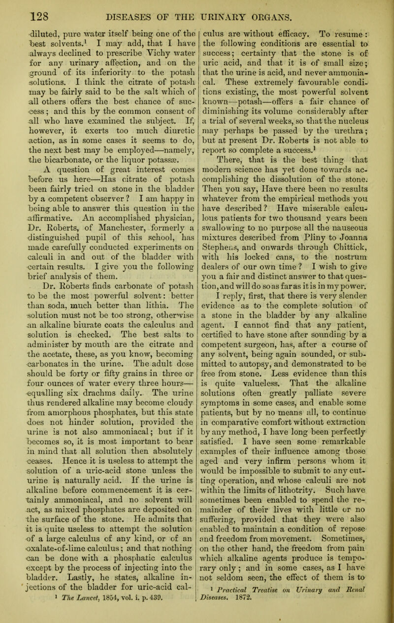 ■diluted, pure water itself being one of tlie hest solvents.^ I may add, that I have always declined to prescribe Vichy water for any urinary affection, and on the ground of its inferiority to the potash solutions. I think the citrate of potash may be fairly said to be the salt which of all others offers the best chance of suc- cess ; and this by the common consent of all who have examined the subject. If, however, it exerts too much diuretic action, as in some cases it seems to do, the next best may be employed—namely, the bicarbonate, or the liquor potassa3. A question of great interest comes before us here—Has citrate of potash been fairly tried on stone in the bladder by a competent observer ? I am happy in being able to answer this question in the .affirmative. An accomplished physician, Dr. Roberts, of Manchester, formerly a distinguished pupil of this school, has made carefully conducted experiments on calculi in and out of the bladder with certain results. I give you the following brief analysis of them. Dr. Roberts finds carbonate of potash to be the most powerful solvent: better than soda, much better than lithia. The solution must not be too strong, otherwise an alkaline biurate coats the calculus and solution is checked. The best salts to administer by mouth are the citrate and the acetate, these, as you know, becoming carbonates in the urine. The adult dose should be forty or fifty grains in three or four ounces of water every three hours— -equalling six drachms daily. The urine thus rendered alkaline may become cloudy from amorphous phosphates, but this state does not hinder solution, provided the urine is not also ammoniacal; but if it becomes so, it is most important to bear in mind that all solution then absolutely ceases. Hence it is useless to attempt the solution of a uric-acid stone unless the urine is naturally acid. If the urine is alkaline before commencement it is cer- tainly ammoniacal, and no solvent will act, as mixed phosphates are deposited on the surface of the stone. He admits that it is quite useless to attempt the solution of a large calculus of any kind, or of an oxalate-of-lime calculus; and that nothing -can be done with a phosj:)hatic calculus ■except by the process of injecting into the bladder. Lastly, he states, alkaline in- jections of the bladder for uric-acid cal- » The Lancet, 1854, vol. i. p. 439. cuius are without efficacy. To resume : the following conditions are essential to success; certainty that the stone is of uric acid, and that it is of small size; that the urine is acid, and never ammonia- cal. These extremely favourable condi- tions existing, the most powerful solvent known—potash—offers a fiiir chance of diminishing its volume considerably after a trial of several weeks, so that the nucleus may perhaps be passed by the urethra; but at present Dr. Roberts is not able to report so complete a success.' There, that is the best thing that modern science has yet done towards ac- complishing the dissolution of the stone. Then you say, Have there been no results whatever from the empirical methods you have described? Have miserable calcu- lous patients for two thousand years been swallowing to no purpose all the nauseous mixtures described from Pliny to Joanna Stephens, and onwards through Chittick, with his locked cans, to the nostrum dealers of our own time ? I wish to give you a fair and distinct answer to that ques- tion , an d will do so as far as it is in my power. I reply, first, that there is very slender evidence as to the complete solution of a stone in the bladder by any alkaline agent. I cannot find that any patient, certified to have stone after sounding by a competent surgeon, has, after a course of any solvent, being again sounded, or sub- mitted to autopsy, and demonstrated to be free from stone. Less evidence than this is quite valueless. That the alkaline solutions often greatly palliate severe symptoms in some cases, and enable some patients, but by no means all, to continue in comparative comfort without extraction by any method, I have long been perfectly satisfied. I have seen some remarkable examples of their influence among those aged and very infirm persons whom it would be impossible to submit to any cut- ting operation, and whose calculi are not within the limits of lithotrity. Such have sometimes been enabled to spend the re- mainder of their lives with little or no suffering, provided that they were also enabled to maintain a condition of repose nnd freedom from movement. Sometimes, on the other hand, the freedom from pain which alkaline agents produce is tempo- rary only; and in some cases, as I have not seldom seen, the effect of them is to 1 Practical Treatise on Urinary and Renal Diseases. 1872.