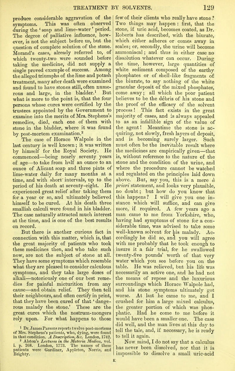 produce considerable aggravation of the symptoms. This was often observed during the ' soap and lime-water ' period. The degree of palliative influence, how- ever, is not the subject before us, but the question of complete solution of the stone. Morand's cases, already referred to, of which twenty-two were sounded before taking the medicine, did not supply a single proved example of success. Among the alleged triumphs of the lime and potash treatment, many after death were examined and foimd to have stones still, often nume- rous and large, in the bladder.^ But what is more to the point is, that the four persons whose cures were certified by the trustees appointed by the Government to examine into the merits of Mrs. Stephens's remedies, died, each one of them with stone in the bladder, where it was found by post-mortem examination.^ The case of Horace Walpole in the last century is well known ; it was written by himself for the Eoyal Society. He commenced—being nearly seventy years of age—to take from half an ounce to an ounce of Alicant soap and three pints of lime-water daily for many months at a time, and with short' intervals, up to the period of his death at seventy-eight. He experienced great relief after taking them for a year or so, and ultimately believed himself to be cured. At his death three smallish calculi were found in his bladder. The case naturally attracted much interest at the time, and is one of the best results on record. But there is another curious fact in connection with this matter, which is, that the great majority of patients who took these medicines then, and who take such now, are not the subject of stone at all. They have some symptoms which resemble what they are pleased to consider calculous symptoms, and they take large doses of alkali—notoriously one of our best reme- dies for painful micturition from any cause—and obtain relief. They then tell their neighbours, and often certify in print, that they have been cured of that ' dange- rous malady the stone.' These are the great cures which the nostrum-mongers rely upon. For what happens to those 1 Dr. James Parsons reports twelve post-mortems of Mrs. Stephens's patients, who, dying, Avere found in that condition. A Description, &c. London, 1742. 2 Alston's Lectures in the 3Iateria Medica, vol. L p. 268. London, 1773. The names of these patients were Gardiner, Appleton, Norris, and Brighty. few of their clients who really have stone ? Two things may happen : first, that the stone, if uric acid, becomes coated, as Dr. Eoberts has described, with the biurate, which either adheres or comes away in scales; or, secondly, the urine will become ammoniacal; and thus in either case no dissolution whatever can occur. During the time, however, large quantities of white sediment composed of the earthy phosphates or of shell-like fragments of the biurate, to say nothing of the white granular deposit of the mixed phosphates, come away; all which the poor patient believes to be the debris of his stone and the proof of the efficacy of the solvent process ! This fact exists in the great majority of cases, and is always appealed to as an infallible sign of the value of the agent! Meantime the stone is ac- quiring, not slowly, fresh layers of deposit, and is becoming surely larger. Such must often be the inevitable result where the medicines are empirically given—that is, without reference to the nature of the stone and the condition of the urine, and v/here the procedure cannot be watched and regulated on the principles laid down above. But, say you, this is a mere d priori statement, and looks very plausible, no doubt; but how do you know that this happens? I Avill give you one in- stance which will suffice, and can give more, if required. A few years ago a man came to me from Yorkshire, who, having had symptoms of stone for a con- siderable time, was advised to take some well-knoAvn solvent for his malady. Ac- cordingly he did so, and you will agree with me probably that he took enough to insure it a fair trial, for he swallowed twenty-five pounds' worth of that very water which you see before you on the table. He was relieved, but his life was necessarily an active one, and he had not the means of repose and the luxurious surroundings which Horace Walpole had, and his stone symptoms ultimately got worse. At last he came to me, and I crushed for him a large mixed calculus, the greater portion of which was phos- phatic. Had he come to me before it would have been a smaller one. The case did well, and the man lives at this day to tell the tale, and, if necessary, he is ready to tell it again. Now mind, I do not say that a calculus has never been dissolved, nor that it is impossible to dissolve a small uric-acid K