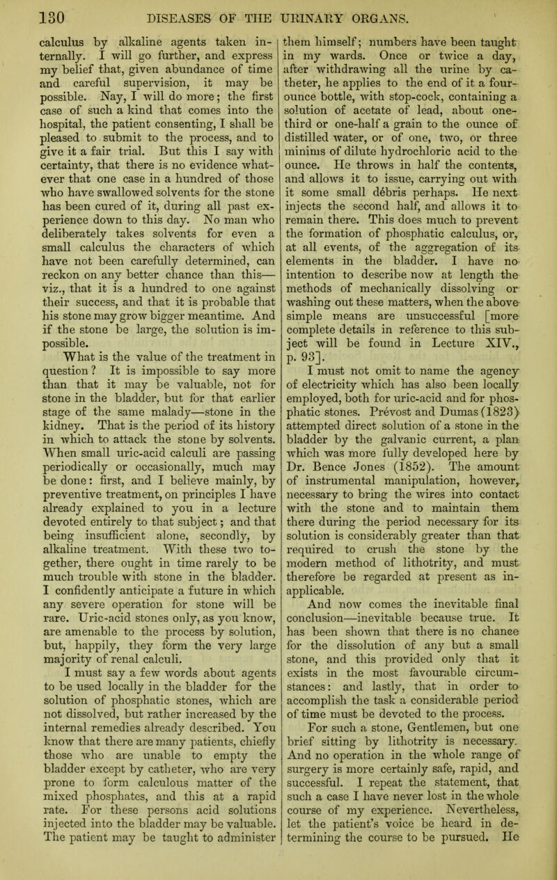 calculus by alkaline agents taken in- ternally. I will go further, and express my belief that, given abundance of time and careful supervision, it may be possible. Nay, I will do more; the first case of such a kind that comes into the hospital, the patient consenting, I shall be pleased to submit to the process, and to give it a fair trial. But this I say with certainty, that there is no evidence what- ever that one case in a hundred of those who have swallowed solvents for the stone has been cured of it, during all past ex- perience down to this day. No man who deliberately takes solvents for even a small calculus the characters of which have not been carefully determined, can reckon on any better chance than this— viz., that it is a hundred to one against their success, and that it is probable that his stone may grow bigger meantime. And if the stone be large, the solution is im- possible. What is the value of the treatment in question ? It is impossible to say more than that it may be valuable, not for stone in the bladder, but for that earlier stage of the same malady—stone in the kidney. That is the period of its history in which to attack the stone by solvents. When small uric-acid calculi are passing periodically or occasionally, much may be done: first, and I believe mainly, by preventive treatment, on principles I have already explained to you in a lecture devoted entirely to that subject; and that being insufficient alone, secondly, by alkaline treatment. With these two to- gether, there ought in time rarely to be much trouble with stone in the bladder. I confidently anticipate a future in which any severe operation for stone will be rare. Uric-acid stones only, as you know, are amenable to the process by solution, but, happily, they form the very large majority of renal calculi. I must say a few Avords about agents to be used locally in the bladder for the solution of phosphatic stones, which are not dissolved, but rather increased by the internal remedies already described. You know that there are many patients, chiefly those who are unable to empty the bladder except by catheter, who are very prone to form calculous matter of the mixed phosphates, and this at a rapid rate. For these persons acid solutions injected into the bladder may be valuable. The patient may be taught to administer them himself; numbers have been taught in my wards. Once or twice a day, after withdrawing all the urine by ca- theter, he applies to the end of it a four- ounce bottle, with stop-cock, containing a solution of acetate of lead, about one- third or one-half a grain to the ounce of distilled water, or of one, two, or three minims of dilute hydrochloric acid to the ounce. He throws in half the contents, and allows it to issue, carrying out with it some small debris perhaps. He next injects the second half, and allows it to remain there. This does much to prevent the formation of phosphatic calculus, or, at all events, of the aggregation of its- elements in the bladder. I have no- intention to describe now at length the methods of mechanically dissolving or washing out these matters, when the above simple means are unsuccessful [more- complete details in reference to this sub- ject will be found in Lecture XIV.^ p. 93]. I must not omit to name the agency of electricity which has also been locally employed, both for uric-acid and for phos- phatic stones. Prevost and Dumas (1823) attempted direct solution of a stone in the bladder by the galvanic current, a plan which was more fully developed here by Dr. Bence Jones (1852). The amount of instrumental manipulation, however,, necessary to bring the wires into contact with the stone and to maintain them there during the period necessary for its solution is considerably greater than that required to crush the stone by the modern method of lithotrity, and must therefore be regarded at present as in- applicable. And now comes the inevitable final conclusion—inevitable because true. It has been shown that there is no chance for the dissolution of any but a small stone, and this provided only that it exists in the most favourable circum- stances: and lastly, that in order to accomplish the task a considerable period of time must be devoted to the process. For such a stone, Gentlemen, but one brief sitting by lithotrity is necessary. And no operation in the whole range of surgery is more certainly safe, rapid, and successful. I repeat the statement, that such a case I have never lost in the whole course of my experience. Nevertheless, let the patient's voice be heard in de- termining the course to be pursued. He