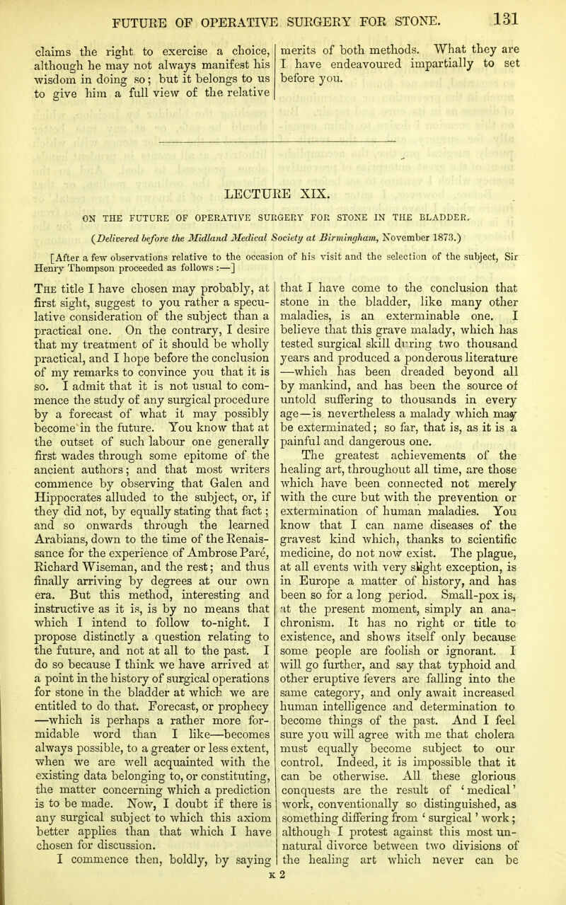claims the right to exercise a choice, although he may not always manifest his wisdom in doing so; but it belongs to us to give him a full view o£ the relative merits of both methods. What they are I have endeavoured impartially to set before you. LECTURE XIX. ON THE FUTURE OF OPERATIVE SURGERY FOR STONE IN THE BLADDER. (^Delivered before the Midland Medical Society at Birmingham, November 1873.) [After a few observations relative to the occasion of his visit and the selection of the subject. Sir Henry Thompson proceeded as follows :—] The title I have chosen may probably, at first sight, suggest to you rather a specu- lative consideration o£ the subject than a practical one. On the contrary, I desire that my treatment of it should be wholly practical, and I hope before the conclusion of my remarks to convince you that it is so. I admit that it is not iisual to com- mence the study of any surgical procedure by a forecast of what it may possibly become in the future. You know that at the outset of such labour one generally first wades through some epitome of the ancient authors; and that most writers commence by observing that Galen and Hippocrates alluded to the subject, or, if they did not, by equally stating that fact; and so onwards through the learned Arabians, down to the time of the Renais- sance for the experience of Ambrose Pare, Richard Wiseman, and the rest; and thus finally arriving by degrees at our own era. But this method, interesting and instructive as it is, is by no means that which I intend to follow to-night. I propose distinctly a question relating to the future, and not at all to the past, I do so because I think we have arrived at a point in the history of surgical operations for stone in the bladder at which we are entitled to do that. Forecast, or prophecy —which is perhaps a rather more for- midable word than I like—becomes always possible, to a greater or less extent, when we are v/ell acquainted with the existing data belonging to, or constituting, the matter concerning which a prediction is to be made. Now, I doubt if there is any surgical subject to which this axiom better applies than that which I have chosen for discussion. I commence then, boldly, by saying that I have come to the conclusion that stone in the bladder, like many other maladies, is an exterminable one. I believe that this grave malady, which has tested surgical skill during two thousand years and produced a ponderous literature —which has been dreaded beyond all by mankind, and has been the source of untold suffering to thousands in every age—is nevertheless a malady which may be exterminated; so far, that is, as it is a painful and dangerous one. The greatest achievements of the healing art, throughout all time, are those which have been connected not merely with the cure but with the prevention or extermination of human maladies. You know that I can name diseases of the gravest kind which, thanks to scientific medicinCj do not now exist. The plague, at all events with very slight exception, is in Europe a matter of history, and has been so for a long period. Small-pox is, •it the present moment, simply an ana- chronism. It has no right or title to existence, and shows itself only because some people are foolish or ignorant. I will go further, and say that typhoid and other eruptive fevers are falling into the same category, and only await increased human intelligence and determination to become things of the past. And I feel sure you will agree with me that cholera must equally become siibject to our control. Indeed, it is impossible that it can be otherwise. All these glorious conquests are the result of 'medical' work, conventionally so distinguished, as something differing from ' surgical' work ; although I protest against this most un- natural divorce between two divisions of the healing art which never can be 2