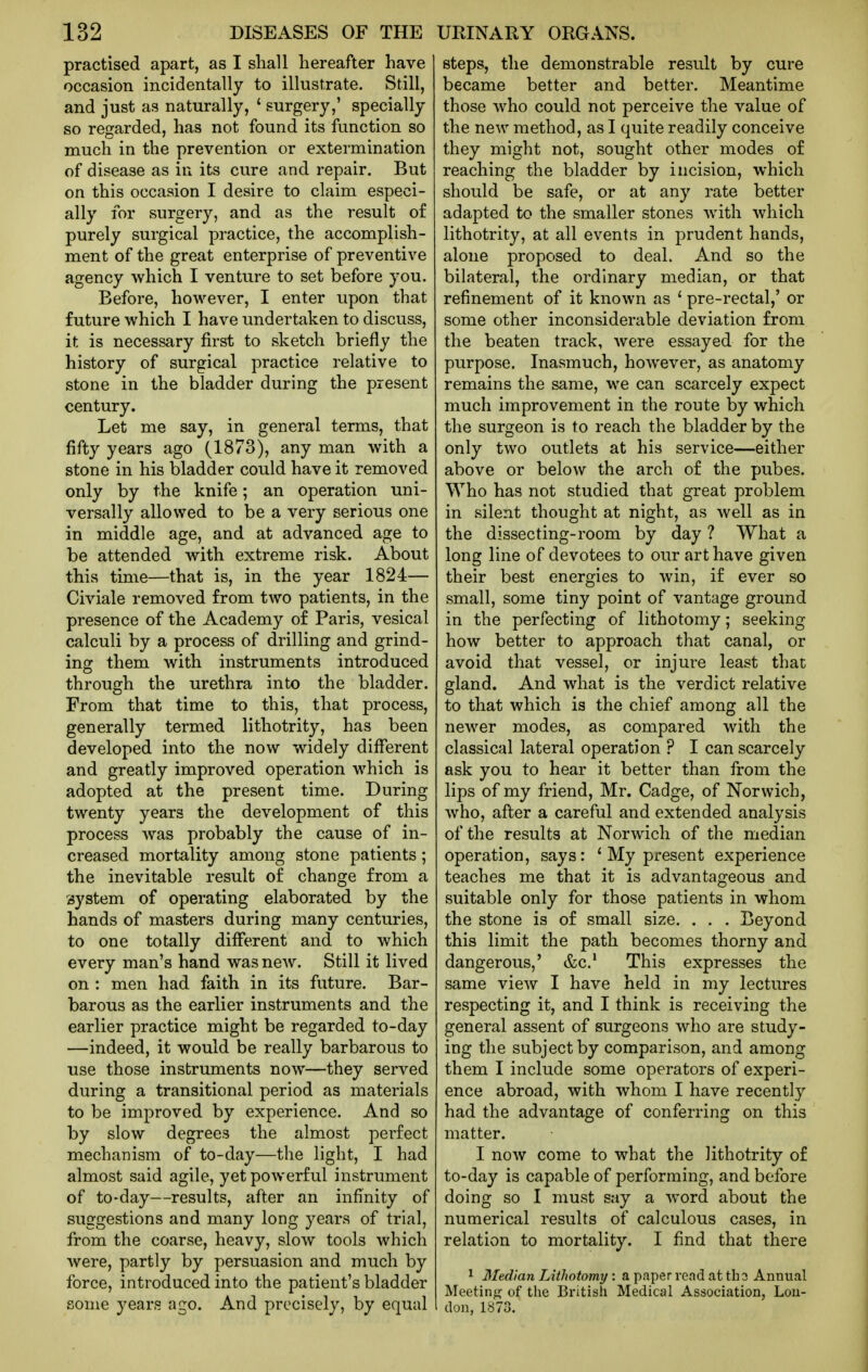 practised apart, as I shall hereafter have occasion incidentally to illustrate. Still, and just as naturally, ' surgery,' specially so regarded, has not found its function so much in the prevention or extermination of disease as in its cure and repair. But on this occasion I desire to claim especi- ally for surgery, and as the result of purely surgical practice, the accomplish- ment of the great enterprise of preventive agency which I venture to set before you. Before, however, I enter upon that future which I have undertaken to discuss, it is necessary first to sketch briefly the history of surgical practice relative to stone in the bladder during the present century. Let me say, in general terms, that fifty years ago (1873), any man with a stone in his bladder could have it removed only by the knife; an operation uni- versally allowed to be a very serious one in middle age, and at advanced age to be attended with extreme risk. About this time—that is, in the year 1824— Civiale removed from two patients, in the presence of the Academy of Paris, vesical calculi by a process of drilling and grind- ing them with instruments introduced through the urethra into the bladder. From that time to this, that process, generally termed lithotrity, has been developed into the now widely different and greatly improved operation which is adopted at the present time. During twenty years the development of this process was probably the cause of in- creased mortality among stone patients; the inevitable result of change from a system of operating elaborated by the hands of masters during many centuries, to one totally different and to which every man's hand was new. Still it lived on : men had faith in its future. Bar- barous as the earlier instruments and the earlier practice might be regarded to-day —indeed, it would be really barbarous to use those instruments now—they served during a transitional period as materials to be improved by experience. And so by slow degrees the almost perfect mechanism of to-day—the light, I had almost said agile, yet powerful instrument of to-day—results, after an infinity of suggestions and many long years of trial, from the coarse, heavy, slow tools which Avere, partly by persuasion and much by force, introduced into the patient's bladder some years ago. And precisely, by equal steps, the demonstrable result by cure became better and better. Meantime those who could not perceive the value of the new method, as I quite readily conceive they might not, sought other modes of reaching the bladder by incision, which should be safe, or at any rate better adapted to the smaller stones with which lithotrity, at all events in prudent hands, alone proposed to deal. And so the bilateral, the ordinary median, or that refinement of it known as ' pre-rectal,' or some other inconsiderable deviation from the beaten track, were essayed for the purpose. Inasmuch, however, as anatomy remains the same, we can scarcely expect much improvement in the route by which the surgeon is to reach the bladder by the only two outlets at his service—either above or below the arch of the pubes. Who has not studied that great problem in silent thought at night, as well as in the dissecting-room by day ? What a long line of devotees to our art have given their best energies to win, if ever so small, some tiny point of vantage ground in the perfecting of lithotomy; seeking how better to approach that canal, or avoid that vessel, or injure least that gland. And what is the verdict relative to that which is the chief among all the newer modes, as compared with the classical lateral operation ? I can scarcely ask you to hear it better than from the lips of my friend, Mr. Cadge, of Norwich, who, after a careful and extended analysis of the results at Norwich of the median operation, says: ' My present experience teaches me that it is advantageous and suitable only for those patients in whom the stone is of small size. . . . Beyond this limit the path becomes thorny and dangerous,' &c.* This expresses the same view I have held in my lectures respecting it, and I think is receiving the general assent of surgeons who are study- ing the subject by comparison, and among them I include some operators of experi- ence abroad, with whom I have recently had the advantage of conferring on this matter. I now come to what the lithotrity of to-day is capable of performing, and before doing so I must say a word about the numerical results of calculous cases, in relation to mortality. I find that there 1 3Ied!an Lithotomy: a paper read at th3 Annual Meetinj? of the British Medical Association, Lou- don, 1873.