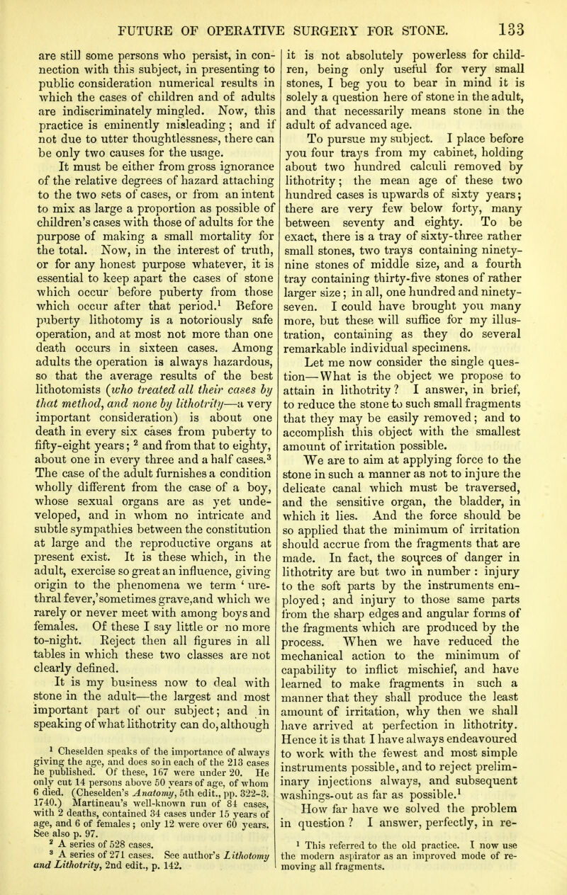 are still some persons who persist, in con- nection with this subject, in presenting to public consideration numerical results in which the cases of children and of adults are indiscriminately mingled. Now, this practice is eminently misleading; and if not due to utter thoughtlessness, there can be only two causes for the usage. It must be either from gross ignorance of the relative degrees of hazard attaching to the two sets of cases, or from an intent to mix as large a proportion as possible of children's cases with those of adults for the purpose of making a small mortality for the total. Now, in the interest of truth, or for any honest purpose whatever, it is essential to keep apart the cases of stone which occur before puberty from those which occur after that period.^ Before puberty lithotomy is a notoriously safe operation, and at most not more than one death occurs in sixteen cases. Among adults the operation is always hazardous, so that the average results of the best lithotomists (who treated all their cases hy that method, and none hy lithotiHty—a very important consideration) is about one death in every six cases from puberty to fifty-eight years; ^ and from that to eighty, about one in every three and a half cases.^ The case of the adult furnishes a condition wholly different from the case of a boy, whose sexual organs are as yet unde- veloped, and in whom no intricate and subtle sympathies between the constitution at large and the reproductive organs at present exist. It is these which, in the adult, exercise so great an influence, giving origin to the phenomena we term ' ure- thral fever,'sometimes grave,and which we rarely or never meet with among boys and females. Of these I say little or no more to-night. Eeject then all figures in all tables in which these two classes are not clearly defined. It is my business now to deal with stone in the adult—the largest and most important part of our subject; and in speaking of what lithotrity can do, although ^ Cheselden speaks of the importance of always giving the age, and does so in each of the 213 cases he published. Of these, 167 w ere under 20. He only cut 14 persons above 60 years of age, of whom 6 died. (Cheselden's Anatomy, 5th edit., pp. 322-3. 1740.) Martineau's well-known run of 81 cases, with 2 deaths, contained 34 cases under 15 years of age, and 6 of females ; only 12 w^ere over 60 j'ears. See also p. 97. 2 A series of 528 cases. 3 A series of 271 cases. See author's Lithotomy and Lithotrity, 2nd edit., p. 142. it is not absolutely powerless for child- ren, being only useful for very small stones, I beg you to bear in mind it is solely a question here of stone in the adult, and that necessarily means stone in the adult of advanced age. To pursue my subject. I place before you four trays from my cabinet, holding about two hundred calculi removed by lithotrity; the mean age of these two hundred cases is upwards of sixty years; there are very few below forty, many between seventy and eighty. To be exact, there is a tray of sixty-three rather small stones, two trays containing ninety- nine stones of middle size, and a fourth tray containing thirty-five stones of rather larger size; in all, one hundred and ninety- seven. I could have brought you many more, but these will suffice for my illus- tration, containing as they do several remarkable individual specimens. Let me now consider the single ques- tion— What is the object we propose to attain in lithotrity ? I answer, in brief, to reduce the stone to such small fragments that they may be easily removed; and to accomplish this object with the smallest amount of irritation possible. We are to aim at applying force to the stone in such a manner as not to injure the delicate canal which must be traversed, and the sensitive organ, the bladder, in which it lies. And the force should be so applied that the minimum of irritation should accrue from the fragments that are made. In fact, the sources of danger in lithotrity are but two in number : injury to the soft parts by the instruments em- ployed; and injury to those same parts from the sharp edges and angular forms of the fragments which are produced by the process. When we have reduced the mechanical action to the minimum of capability to inflict mischief, and have learned to make fragments in such a manner that they shall produce the least amount of irritation, why then we shall have arrived at perfection in lithotrity. Hence it is that I have always endeavoured to work with the fewest and most simple instruments possible, and to reject prelim- inary injections always, and subsequent washings-out as far as possible.^ How far have we solved the problem in question ? I answer, perfectly, in re- 1 This referred to the old practice. I now use the modern aspirator as an improved mode of re- moving all fragments.