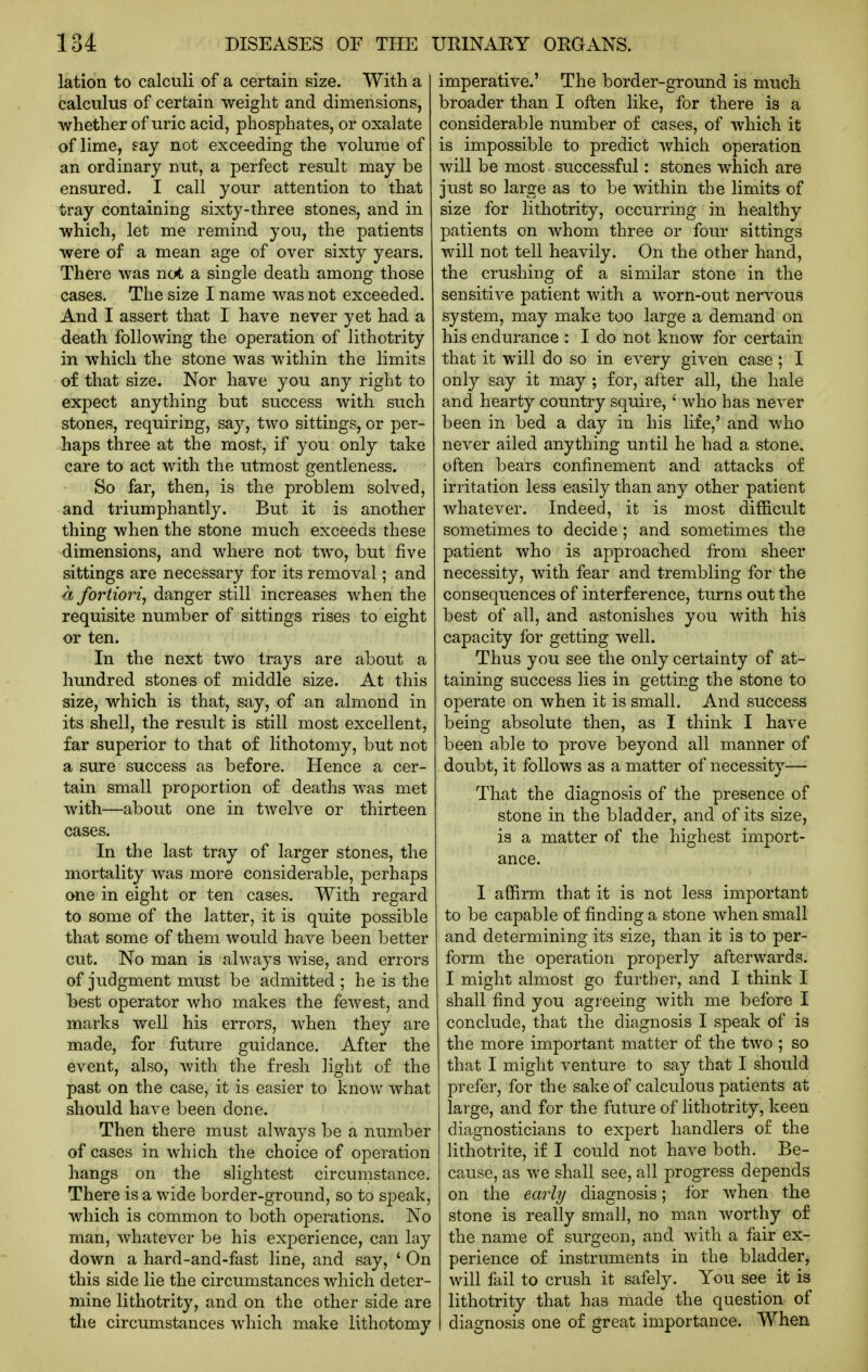 lation to calculi of a certain size. With a calculus of certain weight and dimensions, whether of uric acid, phosphates, or oxalate of lime, say not exceeding the volume of an ordinary nut, a perfect result may be ensured. I call yoiir attention to that tray containing sixty-three stones, and in which, let me remind you, the patients were of a mean age of over sixty years. There was not a single death among those cases. The size I name was not exceeded. And I assert that I have never yet had a death following the operation of lithotrity in which the stone was within the limits of that size. Nor have you any right to expect anything but success Avith such stones, requiring, say, two sittings, or per- haps three at the most, if you only take care to act with the utmost gentleness. So far, then, is the problem solved, and triumphantly. But it is another thing when the stone much exceeds these dimensions, and where not two, but five sittings are necessary for its removal; and a fortiori, danger still increases when the requisite number of sittings rises to eight or ten. In the next two trays are about a hundred stones of middle size. At this size, which is that, say, of an almond in its shell, the result is still most excellent, far superior to that of lithotomy, but not a sure success as before. Hence a cer- tain small proportion of deaths was met with—about one in twelve or thirteen cases. In the last tray of larger stones, the mortality was more considerable, perhaps one in eight or ten cases. With regard to some of the latter, it is quite possible that some of them would have been better cut. No man is always wise, and errors of judgment must be admitted ; he is the best operator who makes the fewest, and marks well his errors, when they are made, for future guidance. After the event, also, with the fresh light of the past on the case, it is easier to know what should have been done. Then there must always be a number of cases in which the choice of operation hangs on the slightest circumstance. There is a wide border-ground, so to speak, which is common to both operations. No man, whatever be his experience, can lay down a hard-and-fast line, and say, ' On this side lie the circumstances which deter- mine lithotrity, and on the other side are the circumstances which make lithotomy imperative.' The border-ground is much broader than I often like, for there is a considerable number of cases, of which it is impossible to predict which operation will be most successful: stones which are just so large as to be within the limits of size for lithotrity, occurring in healthy patients on whom three or four sittings will not tell heavily. On the other hand, the crushing of a similar stone in the sensitive patient with a worn-out nervous system, may make too large a demand on his endurance : I do not know for certain that it will do so in. every given case ; I only say it may ; for, after all, the hale and hearty country squire, ' who has never been in bed a day in his life,' and who never ailed anything until he had a stone, often bears confinement and attacks of irritation less easily than any other patient whatever. Indeed, it is most difficult sometimes to decide; and sometimes the patient who is approached from sheer necessity, with fear and trembling for the consequences of interference, turns out the best of all, and astonishes you with his capacity for getting well. Thus you see the only certainty of at- taining success lies in getting the stone to operate on when it is small. And success being absolute then, as I think I have been able to prove beyond all manner of doubt, it follows as a matter of necessity— That the diagnosis of the presence of stone in the bladder, and of its size, is a matter of the highest import- ance. I affirm that it is not less important to be capable of finding a stone when small and determining its size, than it is to per- form the operation properly afterwards. I might almost go further, and I think I shall find you agreeing with me before I conclude, that the diagnosis I speak of is the more important matter of the two ; so that I might venture to say that I should prefer, for the sake of calculous patients at large, and for the future of lithotrity, keen diagnosticians to expert handlers of the lithotrite, if I could not have both. Be- cause, as we shall see, all progress depends on the early diagnosis; for when the stone is really small, no man worthy of the name of surgeon, and with a fair ex- perience of instruments in the bladder, will fail to crush it safely. You see it is lithotrity that has made the question of diagnosis one of great importance. When