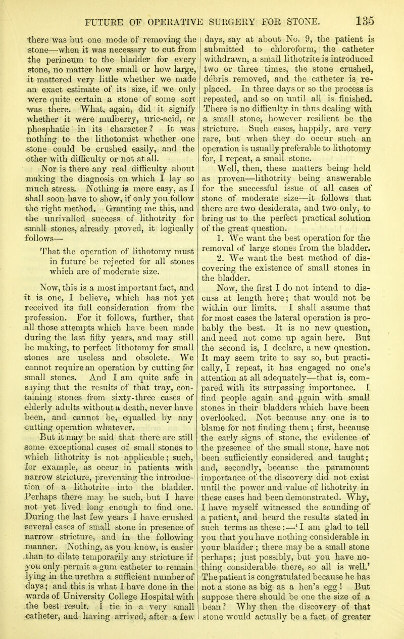 there was but one mode of removing the stone—when it was necessary to cut from the perineum to the bladder for every stone, no matter how small or hoAV large, it mattered very little whether we made an exact estimate of its size, if we only were quite certain a stone of some sort was there. What, again, did it signify whether it were mulberry, uric-acid, or phosphatic in its character ? It was 'nothing to the lithotomist whether one stone could be crushed easily, and the other with difficulty or not at all. Nor is there any real difficulty about making the diagnosis on which I lay so much stress. Nothing is more easy, as I shall soon have to show, if only you follow the right method. Granting me this, and the unrivalled success of lithotrity for small stones, already proved, it logically follows— That the operation of lithotomy must in future be rejected for all stones which are of moderate size. Now, this is a most important fact, and it is one, I believe, which has not yet received its full consideration from the profession. For it follows, further, that :all those attempts which have been made during the last fifty years, and may still Ibe making, to perfect lithotomy for small stones are useless and obsolete. We cannot require an operation by cutting for small stones. And I am quite safe in saying that the results of that tray, con- taining stones from sixty-three cases of elderly adults without a death, never have been, and cannot be, equalled by any -cutting operation whatever. But it may be said that there are still some exceptional cases of small stones to which lithotrity is not applicable; such, for example, as occur in patients with narrow stricture, preventing the introduc- tion of a lithotrite into the bladder. Perhaps there may be such, but I have not yet lived long enough to find one. During the last few years I have crushed several cases of small stone in presence of narrow stricture, and in the following manner. Nothing, as you know, is easier .than to dilate temporarily any stricture if you only permit a gum catheter to remain lying in the urethra a sufficient number of days; and this is what I have done in the wards of University College Hospital with the best result. I tie in a very small catheter, and having arrived, after a few days, say at about No. 9, the patient is submitted to chloroform, the catheter withdrawn, a small lithotrite is introduced two or three times, the stone crushed, debris removed, and the catheter is re- placed. In three days or so the process is repeated, and so on until all is finished. There is no difficulty in thus dealing with a small stone, however resilient be the stricture. Such cases, happily, are very rare, but when they do occur such an operation is usually preferable to lithotomy for, I repeat, a small stone. Well, then, these matters being held as proven—lithotrity being answerable for the successful issue of all cases of stone of model ate size—it follows that there are two desiderata, and two only, to bring us to the perfect practical solution of the great question. 1. We want the best operation for the removal of large stones from the bladder. 2. We want the best method of dis- covering the existence of small stones in the bladder. Now, the first I do not intend to dis- cuss at length here; that would not be within our limits. I shall assume that for most cases the lateral operation is pro- bably the best. It is no new question, and need not come up again here. But the second is, I declare, a new question. It may seem trite to say so, but practi- cally, I repeat, it has engaged no one's attention at all adequately—that is, com- pared with its surpassing importance. I find people again and ^gain with small stones in their bladders which have been overlooked. Not because any one is to blame for not finding them; first, because the early signs of stone, the evidence of the presence of the small stone, have not been sufficiently considered and taught; and, secondly, because the paramount importance of the discovery did not exist until the power and value of lithotrity in these cases had been demonstrated. Why, I have myself witnessed the sounding of a patient, and heard the results stated in such terms as these:—'I am glad to tell you that you have nothing considerable in your bladder ; there may be a small stone perhaps; just possibly, but you have no- thing considerable there, so all is well.' The patient is congratulated because he has not a stone as big as a hen's egg ! But suppose there should be one the size of a bean? Why then the discovery of that I stone would actually be a fact of greater