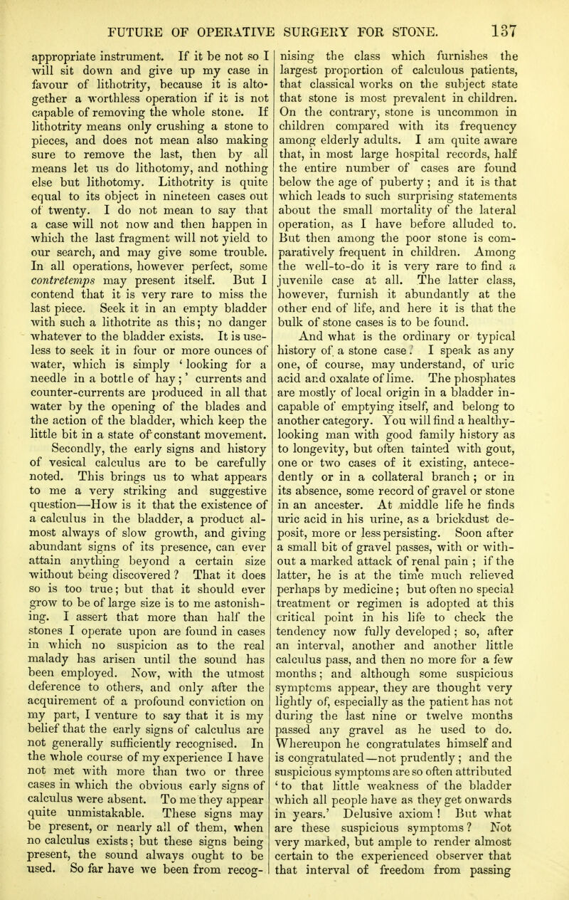 appropriate instrument. If it be not so I will sit down and give up my case in favour of lithotrity, because it is alto- gether a worthless operation if it is not capable of removing the whole stone. If lithotrity means only crushing a stone to pieces, and does not mean also making sure to remove the last, then by all means let us do lithotomy, and nothing else but lithotomy. Lithotrity is quite equal to its object in nineteen cases out of twenty. I do not mean to say that a case will not now and then happen in which the last fragment will not yield to our search, and may give some trouble. In all operations, however perfect, some contretemps may present itself. But I contend that it is very rare to miss the last piece. Seek it in an empty bladder with such a lithotrite as this; no danger whatever to the bladder exists. It is use- less to seek it in four or more ounces of water, which is simply ' looking for a needle in a bottle of hay ;' currents and counter-currents are produced in all that water by the opening of the blades and the action of the bladder, which keep the little bit in a state of constant movement. Secondly, the early signs and history of vesical calculus are to be carefully noted. This brings us to what appears to me a very striking and suggestive question—How is it that the existence of a calculus in the bladder, a product al- most always of slow growth, and giving abundant signs of its presence, can ever attain anything beyond a certain size without being discovered ? That it does so is too true; but that it should ever grow to be of large size is to me astonish- ing. I assert that more than half the stones I operate upon are found in cases in which no suspicion as to the real malady has arisen until the sound has been employed. Now, with the utmost deference to others, and only after the acquirement of a profound conviction on my part, I venture to say that it is my belief that the early signs of calculus are not generally sufficiently recognised. In the whole course of my experience I have not met with more than two or three cases in which the obvious early signs of calculus were absent. To me they appear quite unmistakable. These signs may be present, or nearly all of them, when no calculus exists; but these signs being present, the sound always ought to be used. So far have we been from recog- nising the class which furnishes the largest proportion of calculous patients, that classical v/orks on the subject state that stone is most prevalent in children. On the contrary, stone is uncommon in children compared with its frequency among elderly adults. I am quite aware that, in most large hospital records, half the entire number of cases are found below the age of puberty ; and it is that which leads to such surprising statements about the small mortality of the lateral operation, as I have before alluded to. But then among the poor stone is com- paratively frequent in children. Among the well-to-do it is very rare to find a juvenile case at all. The latter class, however, furnish it abundantly at the other end of life, and here it is that the bulk of stone cases is to be found. And what is the ordinary or typical history of a stone case I speak as any one, of course, may understand, of uric acid and oxalate of lime. The phosphates are mostly of local origin in a bladder in- capable of emptying itself, and belong to another category. You will find a healthy- looking man with good family history as to longevity, but often tainted with gout, one or two cases of it existing, antece- dently or in a collateral branch ; or in its absence, some record of gravel or stone in an ancestor. At middle life he finds uric acid in his urine, as a brickdust de- posit, more or less persisting. Soon after a small bit of gravel passes, with or with- out a marked attack of renal pain ; if the latter, he is at the time much relieved perhaps by medicine; but often no special treatment or regimen is adopted at this critical point in his life to check the tendency now fully developed ; so, after an interval, another and another little calculus pass, and then no more for a few months; and although some suspicious symptoms appear, they are thought very lightly of, especially as the patient has not during the last nine or twelve months passed any gravel as he used to do. Whereupon he congratulates himself and is congratulated—not prudently ; and the suspicious symptoms are so often attributed ' to that little weakness of the bladder which all people have as they get onwards in years.' Delusive axiom ! But what are these suspicious symptoms ? Not very marked, but ample to render almost certain to the experienced observer that that interval of freedom from passing
