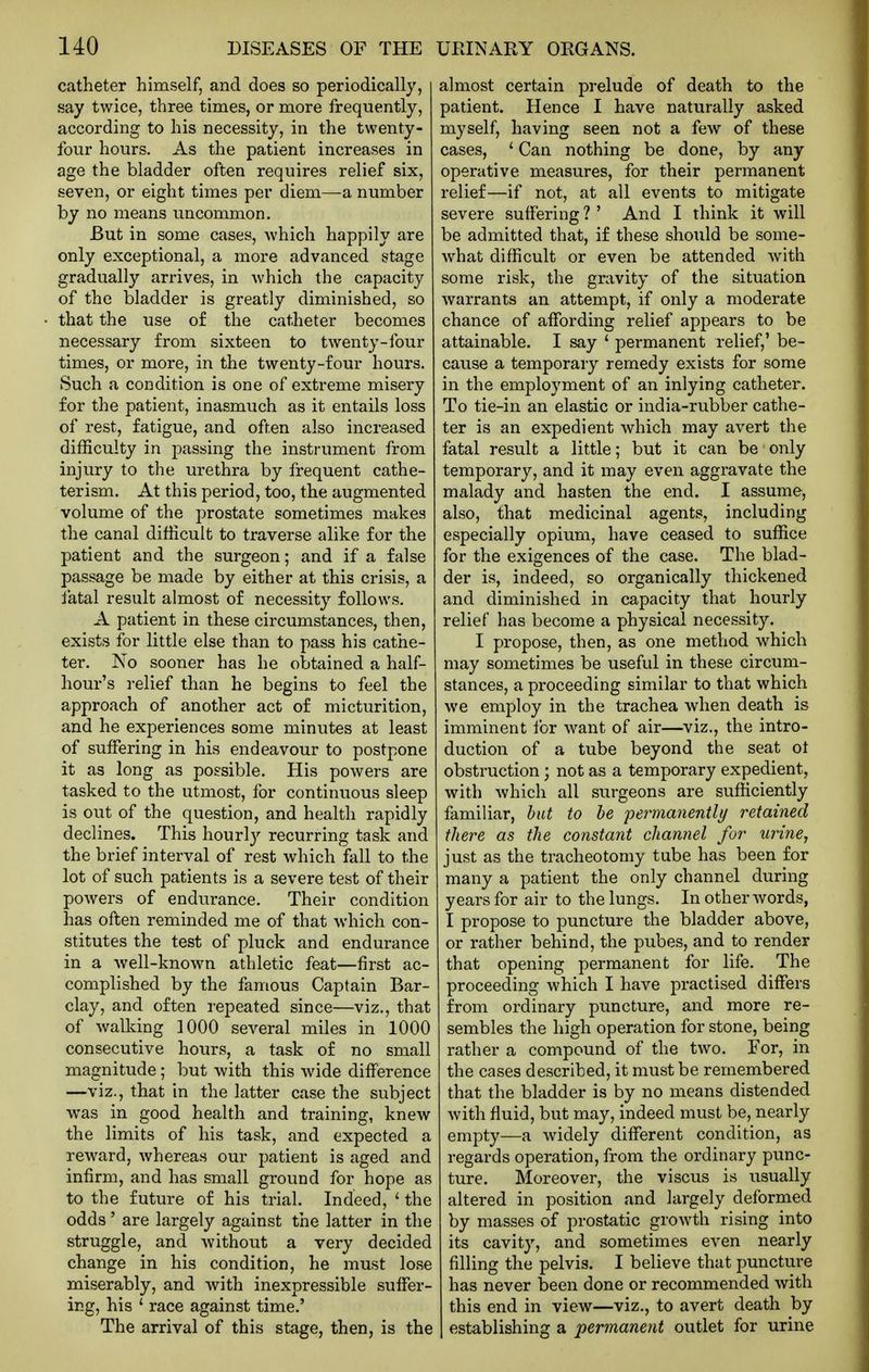 catheter himself, and does so periodically, say twice, three times, or more frequently, according to his necessity, in the twenty- four hours. As the patient increases in age the bladder often requires relief six, seven, or eight times per diem—a number by no means uncommon. But in some cases, which happily are only exceptional, a more advanced stage gradually arrives, in which the capacity of the bladder is greatly diminished, so that the use of the catheter becomes necessary from sixteen to twenty-four times, or more, in the twenty-four hours. Such a condition is one of extreme misery for the patient, inasmuch as it entails loss of rest, fatigue, and often also increased difficulty in passing the instrument from injury to the urethra by frequent cathe- terism. At this period, too, the augmented volume of the prostate sometimes makes the canal difficult to traverse alike for the patient and the surgeon; and if a false passage be made by either at this crisis, a fatal result almost of necessity follows, A patient in these circumstances, then, exists for little else than to pass his cathe- ter. No sooner has he obtained a half- hour's relief than he begins to feel the approach of another act of micturition, and he experiences some minutes at least of suffering in his endeavour to postpone it as long as possible. His powers are tasked to the utmost, for continuous sleep is out of the question, and health rapidly declines. This hourly recurring task and the brief interval of rest which fall to the lot of such patients is a severe test of their powers of endurance. Their condition has often reminded me of that which con- stitutes the test of pluck and endurance in a well-known athletic feat—first ac- complished by the famous Captain Bar- clay, and often repeated since—viz., that of walking 1000 several miles in 1000 consecutive hours, a task of no small magnitude; but with this wide difference —viz., that in the latter case the subject Avas in good health and training, knew the limits of his task, and expected a reward, whereas our patient is aged and infirm, and has small ground for hope as to the future of his trial. Indeed, ' the odds' are largely against the latter in the struggle, and without a very decided change in his condition, he must lose miserably, and with inexpressible suffer- ing, his ' race against time.' The arrival of this stage, then, is the almost certain prelude of death to the patient. Hence I have naturally asked myself, having seen not a few of these cases, ' Can nothing be done, by any operative measures, for their permanent relief—if not, at all events to mitigate severe suffering ? ' And I think it will be admitted that, if these should be some- what difficult or even be attended with some risk, the gravity of the situation warrants an attempt, if only a moderate chance of affording relief appears to be attainable. I say ' permanent relief,' be- cause a temporary remedy exists for some in the employment of an inlying catheter. To tie-in an elastic or india-rubber cathe- ter is an expedient which may avert the fatal result a little; but it can be only temporary, and it may even aggravate the malady and hasten the end. I assume, also, that medicinal agents, including especially opium, have ceased to suffice for the exigences of the case. The blad- der is, indeed, so organically thickened and diminished in capacity that hourly relief has become a physical necessity. I propose, then, as one method which may sometimes be useful in these circum- stances, a proceeding similar to that which we employ in the trachea when death is imminent for want of air—viz., the intro- duction of a tube beyond the seat ot obstruction ; not as a temporary expedient, with which all surgeons are sufficiently familiar, hut to he permanently retained there as the constant channel for urine, just as the tracheotomy tube has been for many a patient the only channel during years for air to the lungs. In other words, I propose to puncture the bladder above, or rather behind, the pubes, and to render that opening permanent for life. The proceeding which I have practised differs from ordinary puncture, and more re- sembles the high operation for stone, being rather a compound of the two. For, in the cases described, it must be remembered that the bladder is by no means distended with fluid, but may, indeed must be, nearly empty—a widely different condition, as regards operation, from the ordinary punc- ture. Moreover, the viscus is usually altered in position and largely deformed by masses of prostatic growth rising into its cavity, and sometimes even nearly filling the pelvis. I believe that puncture has never been done or recommended with this end in view—viz., to avert death by establishing a permanent outlet for urine