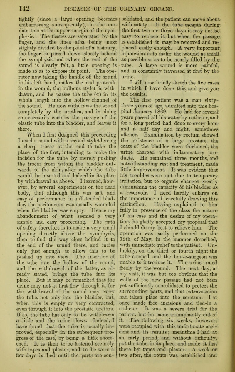 tightly (since a large opening becomes embarrassing subsequently), in the me- dian line at the upper margin of the sym- physis. The tissues are separated by the finger, and the linea alba being next slightly divided by the }X)int of a bistoury, the finger is passed down closely behind the symphysis, and when the end of the sound is clearly felt, a little opening is made so as to exjDOse its point. The ope- rator now taking the handle of the sound in his left hand, makes the end protrude in the wound, the bulbous stylet is with- drawn, and he passes the tube (c) in its whole length into the hollow channel of the sound. He now withdraws the sound completely by the urethra, and in doing so necessarily ensures the passage of the elastic tube into the bladder, and leav.es it there. When I first designed this proceeding I used a sound with a second stylet having a sharp trocar at the end to take the place of the first, intending to make the incision for the tube by merely pushing the trocar from Avithiu the bladder out- wards to the skin, after which the tube would be inserted and lodged in its place by withdraAval as above. I learned, how- ever, by several experiments on the dead body, that although this was safe and easy of performance in a distended blad- der, the peritoneum was usually wounded when the bladder was empty. Hence my abandonment of what seemed a very simple and easy proceeding. The path of safety therefore is to make a very small opening directly above the symphysis, then to find the way close behind it to the end of the sound there, and incise only just enough to allow this to be pushed up into view. The insertion of the tube into the hollow of the sound, and the withdrawal of the latter, as al- ready stated, brings the tube into its place. But it may be remarked that the urine may not at first flow through it, for the withdrawal of the sound may carry the tube, not only into the bladder, but, when this is empty or very contracted, even through it into the prostatic urethra. If so, the tube has only to be withdrawn a little and the urine flows. Indeed, I have found that the tube is usually im- proved, especially in the subsequent pro- gress of the case, by being a little short- ened. It is then to be fastened securely with tapes and plaster, and to be worn a few days in bed until the parts are con- solidated, and the patient can move about with safety. If the tube escapes during the first two or three days it may not be easy to replace it, but when the passage is established it may be removed and re- placed easily enough. A very important injunction is to make the wound as small as possible so as to be nearly filled by the tube. A large wound is more painful, and is constantly traversed at first by the urine. I will now briefly sketch the five cases in which I have done this, and give you the results. The first patient was a man sixty- three years of age, admitted into this hos- pital January 1869. He had for several years passed all his water by catheter, and for a long period had done so every hour and a half day and night, sometimes oftener. Examination by rectum showed the existence of a large prostate, the coats of the bladder were thickened, the urine charged with inflammatory pro- ducts. He remained three months, and notwithstanding rest and treatment, made little improvement. It was evident that his troubles were not due to temporary irritation, but to organic changes greatly diminishing the capacity of his bladder as a reservoir. I need hardly enlarge on the importance of carefully drawing this distinction. Having explained to him fully in presence of the class the nature of his case and the design of my opera- tion, he gladly accepted my proposal that I should do my best to reheve him. The operation was easily performed on the 12th of May, in the manner described, with immediate relief to the patient. Un- luckily, on the third or fourth night the tube escaped, and the house-surgeon was unable to introduce it. The urine issued freely by the wound. The next day, at my visit, it was but too obvious that the walls of the new passage had not been yet sufiicientiy consolidated to protect the surrounding parts, and that extravasation had taken place into the scrotum. I at once made free incisions and tied~in a catheter. It was a severe trial for the patient, but he came triumphantly out of it. The following six weeks, however, were occupied with this unfortunate acci- dent and its results ; meantime I had at an early period, and without difficulty, put the tube in its place, and made it fast there by tapes and plaster. A week or two after, the route was established and