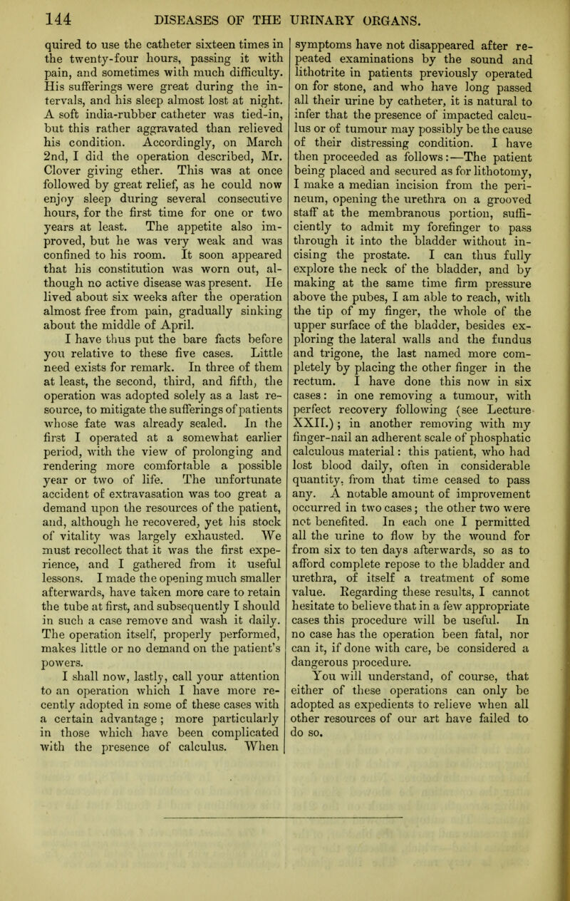 quired to use the catheter sixteen times in the twenty-four hours, passing it with pain, and sometimes with much difficulty. His sufferings were great during the in- tervals, and his sleep almost lost at night. A soft india-rubber catheter was tied-in, but this rather aggravated than relieved his condition. Accordingly, on March 2nd, I did the operation described, Mr. Clover giving ether. This was at once followed by great relief, as he could now enjoy sleep during several consecutive hours, for the first time for one or two years at least. The appetite also im- proved, but he was very weak and was confined to his room. It soon appeared that his constitution was worn out, al- though no active disease was present. He lived about six weeks after the operation almost free from pain, gradually sinking about the middle of April. I have thus put the bare facts before you relative to these five cases. Little need exists for remark. In three of them at least, the second, third, and fifth, the operation was adopted solely as a last re- source, to mitigate the sufferings of patients whose fate was already sealed. In the first I operated at a somewhat earlier period, with the view of prolonging and rendering more comfortable a possible year or two of life. The unfortunate accident of extravasation was too great a demand upon the resources of the patient, and, although he recovered, yet his stock of vitality Avas largely exhausted. We must recollect that it was the first expe- rience, and I gathered from it useful lessons. I made the opening much smaller afterwards, have taken more care to retain the tube at first, and subsequently I should in such a case remove and wash it daily. The operation itself, properly performed, makes little or no demand on the jmtient's powers. I shall now, lastly, call your attention to an operation which I have more re- cently adopted in some of these cases with a certain advantage ; more particularly in those which have been complicated with the presence of calculus. When symptoms have not disappeared after re- peated examinations by the sound and lithotrite in patients previously operated on for stone, and who have long passed all their urine by catheter, it is natural to infer that the presence of impacted calcu- lus or of tumour may possibly be the cause of their distressing condition. I have then proceeded as follows:—The patient being placed and secured as for lithotomy, I make a median incision from the peri- neum, opening the urethra on a grooved staff at the membranous portion, suffi- ciently to admit my forefinger to pass through it into the bladder without in- cising the prostate. I can thus fully explore the neck of the bladder, and by making at the same time firm pressure above the pubes, I am able to reach, with the tip of my finger, the whole of the upper surface of the bladder, besides ex- ploring the lateral walls and the fundus and trigone, the last named more com- pletely by placing the other finger in the rectum. I have done this now in six cases: in one removing a tumour, with perfect recovery following (see Lecture XXII.) ; in another removing with my finger-nail an adherent scale of phosphatic calculous material: this patient, who had lost blood daily, often in considerable quantity, from that time ceased to pass any. A notable amount of improvement occurred in two cases; the other two were not benefited. In each one I permitted all the urine to flow by the wound for from six to ten days afterwards, so as to afford complete repose to the bladder and urethra, of itself a treatment of some value. Regarding these results, I cannot hesitate to believe that in a few appropriate cases this procedure will be useful. In no case has the operation been fatal, nor can it, if done with care, be considered a dangerous procedure. You will understand, of course, that either of these operations can only be adopted as expedients to relieve when all other resources of our art have failed to do so.