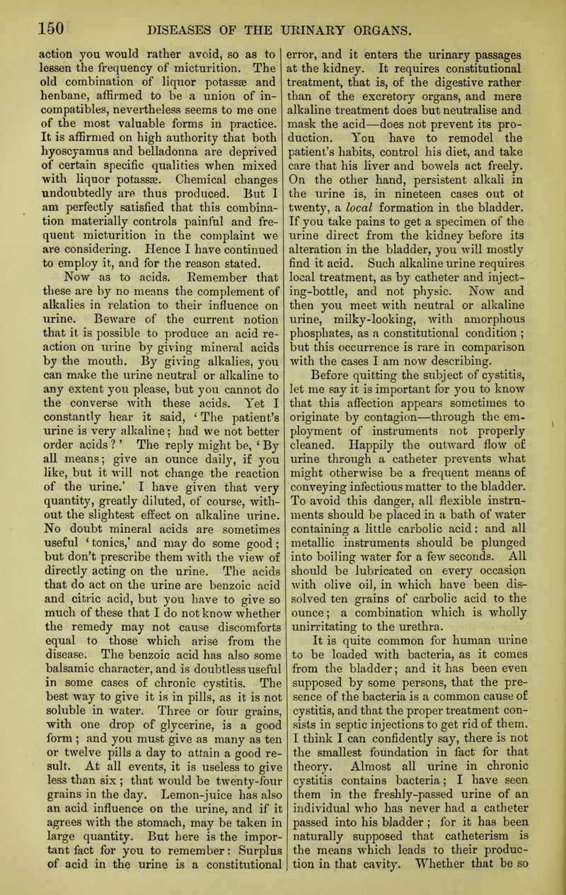 action you would rather avoid, so as to lessen the frequency of micturition. The old combination of liquor potassas and henbane, affirmed to be a union of in- compatibles, nevertheless seems to me one of the most valuable forms in practice. It is affirmed on high authority that both hyoscyamus and belladonna are deprived of certain specific qualities when mixed with liquor potassa?. Chemical changes undoubtedly are thus produced. But I am perfectly satisfied that this combina- tion materially controls painful and fre- quent micturition in the complaint we are considering. Hence I have continued to employ it, and for the reason stated. Now as to acids. Remember that these are by no means the complement of alkalies in relation to their influence on urine. Beware of the current notion that it is possible to produce an acid re- action on urine by giving mineral acids by the mouth. By giving alkalies, you can make the urine neutral or alkaline to any extent you please, but you cannot do the converse with these acids. Yet I constantly hear it said, ' The patient's urine is very alkaline; had we not better order acids ? ' The reply might be, ' By all means; give an ounce daily, i£ you like, but it will not change the reaction of the urine.' I have given that very quantity, greatly diluted, of course, with- out the slightest effect on alkaline urine. No doubt mineral acids are sometimes useful * tonics,' and may do some good; but don't prescribe them with the view of directly acting on the urine. The acids that do act on the urine are benzoic acid and citric acid, but you have to give so much of these that I do not know whether the remedy may not cause discomforts equal to those which arise from the disease. The benzoic acid has also some balsamic character, and is doubtless useful in some cases of chronic cystitis. The best way to give it is in pills, as it is not soluble in water. Three or four grains, with one drop of glycerine, is a good form ; and you must give as many as ten or twelve pills a day to attain a good re- sult. At all events, it is useless to give less than six ; that would be twenty-four grains in the day. Lemon-juice has also an acid influence on the urine, and if it agrees with the stomach, may be taken in large quantity. But here is the impor- tant fact for you to remember: Surplus of acid in the urine is a constitutional error, and it enters the urinary passages at the kidney. It requires constitutional treatment, that is, of the digestive rather than of the excretory organs, and mere alkaline treatment does but neutralise and mask the acid—does not prevent its pro- duction. You have to remodel the patient's habits, control his diet, and take care that his liver and bowels act freely. On the other hand, persistent alkali in the lu'ine is, in nineteen cases out ot twenty, a local formation in the bladder. If you take pains to get a specimen of the urine direct from the kidney before its alteration in the bladder, you will mostly find it acid. Such alkaline urine requires local treatment, as by catheter and inject- ing-bottle, and not physic. Now and then you meet with neutral or alkaline urine, milky-looking, with amorphous phosphates, as a constitutional condition ; but this occurrence is rare in comparison with the cases I am now describing. Before quitting the subject of cystitis, let me say it is important for you to know that this affection appears sometimes to originate by contagion—through the em- ployment of instruments not properly cleaned. Happily the outward flow o£ urine through a catheter prevents what might otherwise be a frequent means of conveying infectious matter to the bladder. To avoid this danger, all flexible instru- ments should be placed in a bath of water containing a little carbolic acid: and all metallic instruments should be plunged into boiling water for a few seconds. All should be lubricated on every occasion with olive oil, in which have been dis- solved ten grains of carbolic acid to the ounce; a combination which is wholly unirritating to the urethra. It is quite common for human urine to be loaded Mdth bacteria, as it comes from the bladder; and it has been even supposed by some persons, that the pre- sence of the bacteria is a common cause of cystitis, and that the proper treatment con- sists in septic injections to get rid of them. I think I can confidently say, there is not the smallest foundation in fact for that theory. Almost all urine in chronic cystitis contains bacteria; I have seen them in the freshly-passed urine of an individual who has never had a catheter passed into his bladder ; for it has been naturally supposed that catheterism is the means which leads to their produc- tion in that cavity. Whether that be so