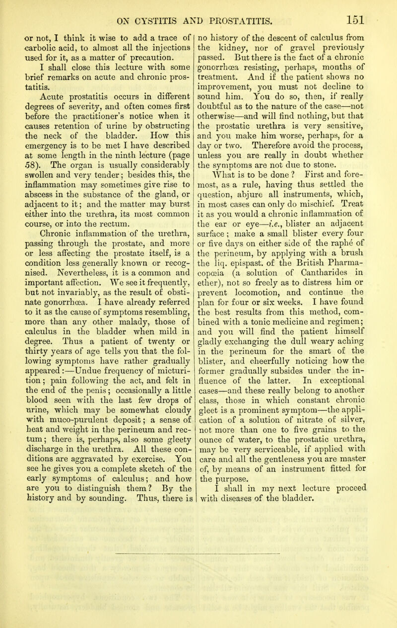 or not, I think it wise to add a trace of -carbolic acid, to almost all the injections used for it, as a matter of precaution. I shall close this lecture with some brief remarks on acute and chronic pros- tatitis. Acute prostatitis occurs in different d-egrees of severity, and often comes first before the practitioner's notice when it causes retention of urine by obstructing the neck of the bladder. How this emergency is to be met I have described at some length in the ninth lecture (page 58). The organ is usually considerably swollen and very tender; besides this, the inflammation may sometimes give rise to abscess in the substance of the gland, or adjacent to it; and the matter may burst either into the urethra, its most common course, or into the rectum. Chronic inflammation of the urethra, passing through the prostate, and more or less affecting the prostate itself, is a condition less generally known or recog- nised. Nevertheless, it is a common and important affection. We see it frequently, but not invariably, as the result of obsti- nate gonorrhoea. I have already referred to it as the cause of symptoms resembling, more than any other malady, those of calculus in the bladder when mild in degree. Thus a patient of twenty or thirty years of age tells you that the fol- lowing symptoms have rather gradually appeared :—Undue frequency of micturi- tion ; pain following the act, and felt in the end of the penis; occasionally a little blood seen with the last few drops of urine, which may be somewhat cloudy with muco-purulent deposit; a sense of heat and weight in the perineum and rec- tum ; there is, perhaps, also some gleety discharge in the urethra. All these con- ditions are aggravated by exercise. You see he gives you a complete sketch of the early symptoms of calculus; and how are you to distinguish them? By the history and by sounding. Thus, there is no history of the descent of calculus from the kidney, nor of gravel previously passed. But there is the fact of a chronic gonorrhoea resisting, perhaps, months of treatment. And if the patient shows no improvement, you must not decline to sound him. You do so, then, if really doubtful as to the nature of the case—not otherwise—and will find nothing, but that the prostatic urethra is very sensitive, and you make him worse, perhaps, for a day or two. Therefore avoid the process, unless you are really in doubt whether the symptoms are not due to stone. What is to be done ? First and fore- most, as a rule, having thus settled the question, abjure all instruments, which, in most cases can only do mischief. Treat it as you would a chronic inflammation of the ear or eye—i.e., blister an adjacent surface ; make a small blister every four or five days on either side of the raphe of the perineum, by applying with a brush the liq. epispast. of the British Pharma- copoeia (a solution of Cantharides in ether), not so freely as to distress him or prevent locomotion, and continue the plan for four or six weeks. I have found the best results from this method, com- bined with a tonic medicine and regimen; and you will find the patient himself gladly exchanging the dull weary aching in the perineum for the smart of the blister, and cheerfully noticing how the former gradually subsides under the in- fluence of the latter. In exceptional cases—and these really belong to another class, those in which constant chronic gleet is a prominent symptom—the appli- cation of a solution of nitrate of silver, not more than one to five grains to the ounce of water, to the prostatic urethra, may be very serviceable, if applied with care and all the gentleness you are master of, by means of an instrument fitted for the purpose. I shall in my next lecture proceed with diseases of the bladder.