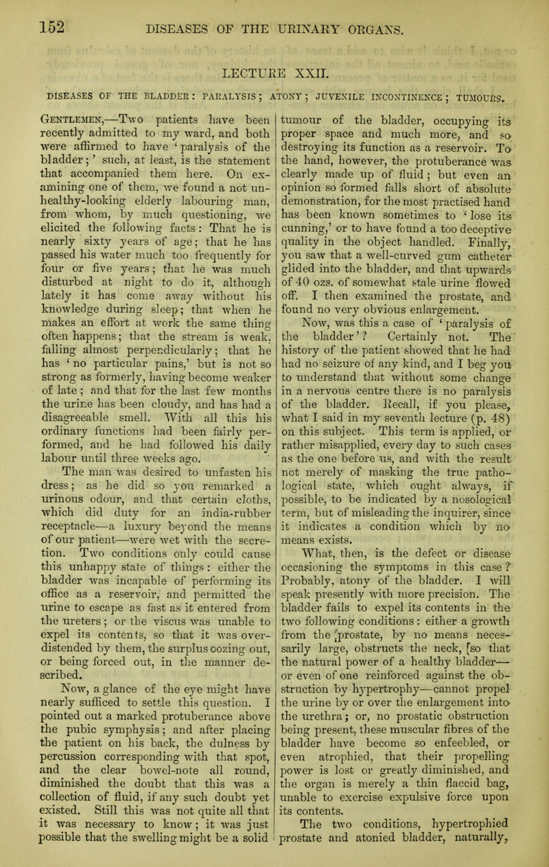 LECTURE XXII. DISEASES OF THE BLADDER : PARALYSIS ; ATONY ; JUVEXILE INCONTINENCE ; TUMOURS. Gentlemen,—Two patients have been recently admitted to my ward, and both were affirmed to have ' paralysis of the bladder;' such, at least, is the statement that accompanied them here. On ex- amining one of them, v/e found a not un- healthy-looking elderly labouring man, from w^hom, by much questioning, -we elicited the following facts : That he is nearly sixty years of age; that he has passed his water much too frequently for four or five years; that he was much disturbed at night to do it, although lately it has come aw'ay without his knowledge during sleep; that when he makes an effort at work the same thing often happens; that the stream is weak, falling almost perpendicularly; that he has ' no particular pains,' but is not so strong as formerly, having become weaker of late ; and that for the last few months the urine has been cloudy, and has had a disagreeable smell. With all this his ordinary functions had been fairly per- formed, and he had followed his daily labour until three weeks ago. The man w'as desired to unfasten his dress; as he did so you remarked a urinous odour, and that certain cloths, which did duty for an india-rubber receptacle—a luxury beyond the means of our patient—were w^et with the secre- tion. Two conditions only could cause this unhappy state of things: either the bladder was incapable of performing its office as a reservoir, and permitted the urine to escape as fast as it entered from the ureters ; or the viscus was unable to expel its contents, so that it was over- distended by them, the surplus oozing out, or being forced out, in the manner de- scribed. Now, a glance of the eye might have nearly sufficed to settle this question. I pointed out a marked protuberance above the pubic symphysis; and after placing the patient on his back, the dulness by percussion corresponding with that spot, and the clear bowel-note all round, diminished the doubt that this was a collection of fluid, if any such doubt yet existed. Still this was not quite all that it was necessary to know; it w^as just possible that the sw^elling might be a solid ' tumour of the bladder, occupying its proper space and much more, and so destroying its function as a reservoir. To the hand, however, the protuberance was. clearly made up of fluid ; but even an opinion so formed falls short of absolute demonstration, for the most practised hand has been known sometimes to 'lose its cunning,' or to have found a too deceptive quality in the object handled. Finally^ you saw that a well-curved gum catheter glided into the bladder, and that upwards of 40 ozs. of somewdiat .stale urine flowed off. I then examined the prostate, and found no very obvious enlargement. Now, was this a case of ' paralysis of the bladder' ? Certainly not. The history of the patient show^ed that he had had no seizure of any kind, and I beg you to understand that without some change in a nervous centre there is no paralysis of the bladder. Recall, if you please^ what I said in my seventh lecture (p. 48) on this subject. This term is applied, or rather misapplied, every day to such cases as the one before us, and with the result not merely of masking the true patho- logical state, which ought always, if possible, to be indicated by a nosological term, but of misleading the inquirer, since it indicates a condition which by no means exists. What,, then, is the defect or disease occasioning the symptoms in this case ? Probably, atony of the bladder. I will speak presently with more precision. The bladder fails to expel its contents in the two following conditions : either a growth from the ^prostate, by no means neces- sarily large, obstructs the neck, [so that the natural power of a healthy bladder— or even of one reinforced against the ob- struction by hypertrophy—cannot propel the urine by or over the enlargement inta the urethra; or, no prostatic obstruction being present, these muscular fibres of the bladder have become so enfeebled, or even atrophied, that their propelling power is lost or greatly diminished, and the organ is merely a thin flaccid bag, unable to exercise expulsive force upon its contents. The two conditions, hypertrophied prostate and atonied bladder, naturally,.