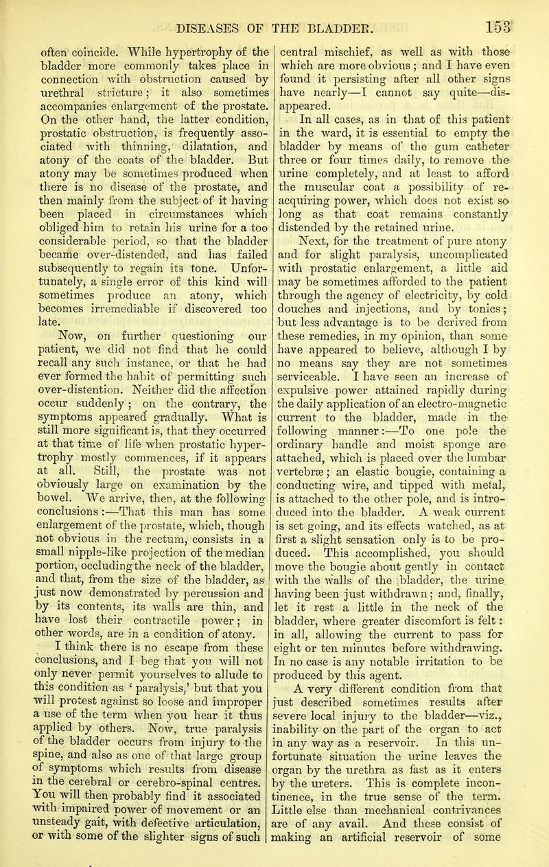 often coincide. While hypertrophy o£ the bladder more commonly takes place in connection with obsti^iiction caused by urethral stricture; it also sometimes accompanies enlargement of the prostate. On the other hand, the latter condition, prostatic obstruction, is frequently asso- ciated with thinning, dilatation, and atony of the coats of the bladder. But atony may be sometimes produced when there is no disease of the prostate, and then mainly from the subject of it having been placed in circumstances which obliged him to retain his urine for a too considerable period, so that the bladder became over-distended, and has failed subsequently to regain its tone. Unfor- tunately, a single error o£ this kind will sometimes produce an atony, which becomes irremediable if discovered too late. Now, on further questioning our patient, we did not find that he could recall any such instance, or that he had ever formed the habit of permitting such over-distention. Neither did the affection occur suddenly; on the contrary, the symptoms appeared' gradually. What is still more significant is, that they occurred at that time of life when prostatic hyper- trophy mostly commences, if it appears at all. Still, the prostate was not obviously large on examination by the bowel. We arrive, then, at the following conclusions :—That this man has some enlargement of the i)rostate, which, though not obvious in the rectum, consists in a small nippls-like projection of the median portion, occluding the neck of the bladder, and that, from the size of the bladder, as just now demonstrated by percussion and by its contents, its walls are thin, and have lost their contractile power; in other words, are in a condition of atony. I think there is no escape from these conclusions, and I beg that you will not only never permit yourselves to allude to this condition as ' paralysis,' but that you will protest against so loose and improper a use of the term when you hear it thus applied by others. Now, true paralysis - of the bladder occurs from injury to the spine, and also as one of that large group of symptoms which results from disease in the cerebral or cerebro-spinal centres. You will then probably find it associated vnth impaired power of movement or an unsteady gait, with defective articulation, or with some of the slighter signs of such central mischief, as well as with those which are more obvious ; and I have even found it persisting after all other signs have nearly—I cannot say quite—dis- appeared. In all cases, as in that of this patient in the ward, it is essential to empty the bladder by means of the gum catheter three or four times daily, to remove the urine completely, and at least to afford the muscular coat a possibility of re- acquiring power, which does not exist so> long as that coat remains constantly distended by the retained urine. Next, for the treatment of pure atony and for slight paralysis, uncomplicated with prostatic enlargement, a little aid may be sometimes afforded to the patient through the agency of electricity, by cold douches and injections, and by tonics; but less advantage is to be derived from these remedies, in my opinion, than some have appeared to believe, although I by no means say they are not sometimes serviceable. I have seen an increase of expulsive power attained rapidly during the daily application of an electro-magnetic current to the bladder, made in the following manner:—To one pole the ordinary handle and moist sponge are attached, which is placed over the lumbar vertebras; an elastic bougie, containing a conducting wire, and tipped with metal, is attached to the other pole, and is intro- duced into the bladder. A weak current is set going, and its effects watched, as at first a slight sensation only is to be pro- duced. This accomplished, you should move the bougie about gently in contact with the walls of the .bladder, the urine having been just withdrawn; and, finally, let it rest a little in the neck of the bladder, where greater discomfort is felt: in all, allowing the current to pass for eight or ten minutes before withdrawing. In no case is any notable irritation to be produced by this agent. A very different condition from that just described sometimes results after severe local injury to the bladder—viz.,, inability on the part of the organ to act in any way as a reservoir. In this un- fortunate situation the urine leaves the- organ by the urethra as fast as it enters by the ureters. This is complete incon- tinence, in the true sense of the term. Little else than mechanical contrivances are of any avail. And these consist of making an artificial reservoir of some