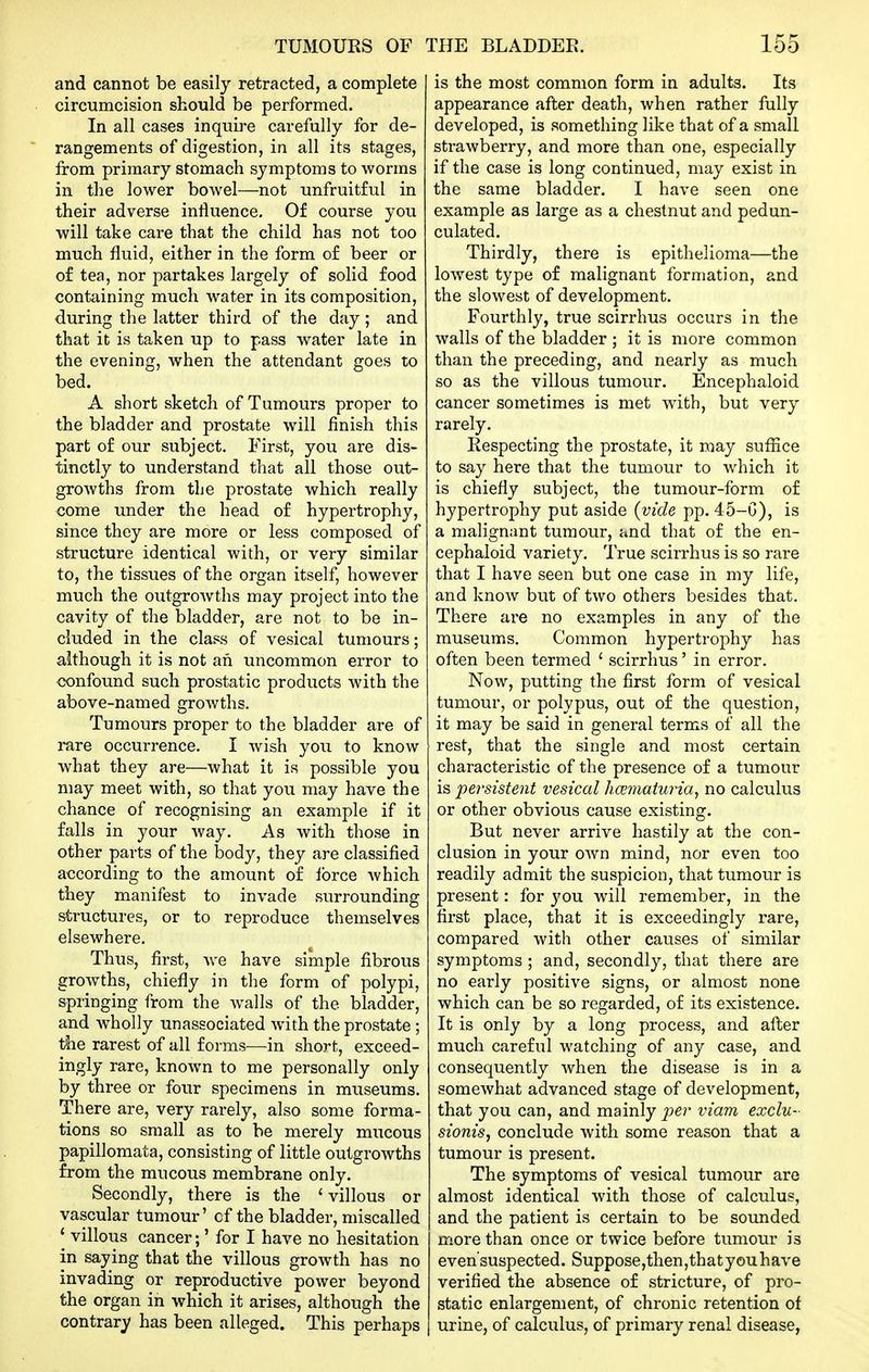 and cannot be easily retracted, a complete circumcision should be performed. In all cases inquire carefully for de- rangements of digestion, in all its stages, from primary stomach symptoms to worms in the lower bowel—not unfruitful in their adverse influence. Of course you will take care that the child has not too much fluid, either in the form of beer or of tea, nor partakes largely of solid food containing much water in its composition, during the latter third of the day; and that it is taken up to pass water late in the evening, when the attendant goes to bed. A short sketch of Tumours proper to the bladder and prostate will finish this part of our subject. First, you are dis- tinctly to understand that all those out- growths from the prostate which really come under the head of hypertrophy, since they are more or less composed of structure identical with, or very similar to, the tissues of the organ itself, however much the outgrowths may project into the cavity of the bladder, are not to be in- cluded in the class of vesical tumours; although it is not an uncommon error to oonfound such prostatic products with the above-named growths. Tumours proper to the bladder are of rare occurrence. I wish you to know what they are—what it is possible you may meet with, so that you may have the chance of recognising an example if it falls in your way. As with those in other parts of the body, they are classified according to the amount of force which they manifest to invade surrounding structures, or to reproduce themselves elsewhere. Thus, first, we have simple fibrous growths, chiefly in the form of polypi, springing from the walls of the bladder, and wholly unassociated with the prostate ; the rarest of all forms—in short, exceed- ingly rare, known to me personally only by three or four specimens in museums. There are, very rarely, also some forma- tions so small as to be merely mucous papillomata, consisting of little outgrowths from the mucous membrane only. Secondly, there is the * villous or vascular tumour' of the bladder, miscalled * villous cancer;' for I have no hesitation in saying that the villous growth has no invading or reproductive power beyond the organ in which it arises, although the contrary has been alleged. This perhaps is the most common form in adults. Its appearance after death, when rather fully developed, is something like that of a small strawberry, and more than one, especially if the case is long continued, may exist in the same bladder. I have seen one example as large as a chestnut and pedun- culated. Thirdly, there is epithelioma—the lowest type of malignant formation, and the slowest of development. Fourthly, true scirrhus occurs in the walls of the iDladder ; it is more common than the preceding, and nearly as much so as the villous tumour. Encephaloid cancer sometimes is met with, but very rarely. Respecting the prostate, it may suffice to say here that the tumour to which it is chiefly subject, the tumour-form of hypertrophy put aside {vide pp. 45-C), is a malignant tumour, and that of the en- cephaloid variety. True scirrhus is so rare that I have seen but one case in my life, and know but of two others besides that. There are no examples in any of the museums. Common hypertrophy has often been termed ' scirrhus' in error. Now, putting the first form of vesical tumour, or polypus, out of the question, it may be said in general terms of all the rest, that the single and most certain characteristic of the presence of a tumour is persistent vesical hccmaturia^ no calculus or other obvious cause existing. But never arrive hastily at the con- clusion in your own mind, nor even too readily admit the suspicion, that tumour is present: for you will remember, in the first place, that it is exceedingly rare, compared with other causes of similar symptoms ; and, secondly, that there are no early positive signs, or almost none which can be so regarded, of its existence. It is only by a long process, and afl^er much careful watching of any case, and consequently when the disease is in a somewhat advanced stage of development, that you can, and mainly ^^er viam exclu- sionisy conclude with some reason that a tumour is present. The symptoms of vesical tumour are almost identical with those of calculus, and the patient is certain to be sounded more than once or twice before tumour is even'suspected. Suppose,then,thatyouhave verified the absence of stricture, of pro- static enlargement, of chronic retention of urine, of calculus, of primary renal disease,