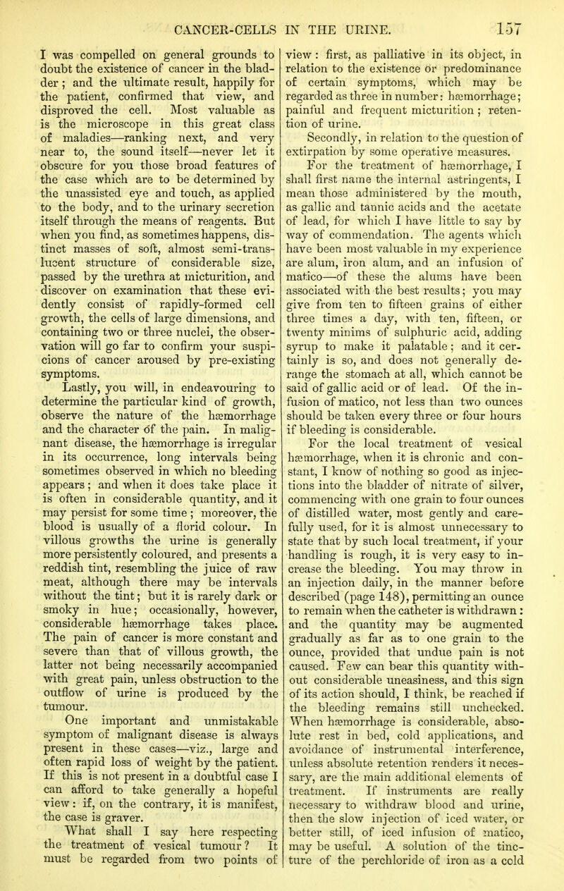 CANCER-CELLS I was compelled on general grounds to doubt the existence of cancer in the blad- der ; and the ultimate result, happily for the patient, confirmed that view, and disproved the cell. Most valuable as is the microscope in this great class o£ maladies—ranking next, and very- near to, the sound itself—never let it obscure for you those broad features of the case which are to be determined by the unassisted eye and touch, as applied to the body, and to the urinary secretion itself through the means of reagents. But when you find, as sometimes happens, dis- tinct masses of soft, almost semi-trans- lucent structure of considerable size, passed by the urethra at micturition, and discover on examination that these evi- dently consist of rapidly-formed cell growth, the cells of large dimensions, and containing two or three nuclei, the ol3ser- vation will go far to confirm your suspi- cions of cancer aroused by pre-existing symptoms. Lastly, you will, in endeavouring to determine the particular kind of growth, observe the nature of the hemorrhage and the character of the pain. In malig- nant disease, the haemorrhage is irregular in its occurrence, long intervals being sometimes observed in which no bleeding appears; and when it does take place it is often in considerable quantity, and it may persist for some time ; moreover, the blood is usually of a florid colour. In villous growths the urine is generally more persistently coloured, and presents a reddish tint, resembling the juice of raw meat, although there may be intervals without the tint; but it is rarely dark or smoky in hue; occasionally, however, considerable hsemorrhage takes place. The pain of cancer is more constant and severe than that of villous growth, the latter not being necessarily accompanied with great pain, unless obstruction to the outflow of urine is produced by the tumour. One important and unmistakable symptom of malignant disease is always present in these cases—viz., large and often rapid loss of weight by the patient. If this is not present in a doubtful case I can afford to take generally a hopeful view: if, on the contrary, it is manifest, the case is graver. What shall I say here respecting the treatment of vesical tumour ? It must be regarded from two points of IN THE URINE. 157 view : first, as palliative in its object, in relation to the existence or predominance of certain symptoms, which may be regarded as three in number: haBmorrhage; painful and frequent micturition ; reten- tion of urine. Secondly, in relation to the question of extirpation by some operative measures. For the treatment of hosmorrhage, I shall first name the internal astringents, I mean those administered by the mouth, as gallic and tannic acids and the acetate of lead, for which I have little to say by way of commendation. The agents which have been most valuable in my experience are alum, iron alum, and an infusion of matico—of these the alums have been associated with the best results; you may give from ten to fifteen grains of either three times a day, with ten, fifteen, or twenty minims of sulphuric acid, adding syrup to make it palatable; and it cer- tainly is so, and does not generally de- range the stomach at all, which cannot be said of gallic acid or of lead. Of the in- fusion of matico, not less than two ounces should be taken every three or four hours if bleeding is considerable. For the local treatment of vesical hsemorrhage, when it is chronic and con- stant, I know of nothing so good as injec- tions into the bladder of nitrate of silver, commencing with one grain to four ounces of distilled water, most gently and care- fully used, for it is almost unnecessary to state that by such local treatment, if your handling is rough, it is very easy to in- crease the bleeding. You may throw in an injection daily, in the manner before described (page 148), permitting an ounce to remain when the catheter is withdrawn: and the quantity may be augmented gradually as far as to one grain to the ounce, provided that undue pain is not caused. Few can bear this quantity with- out considerable uneasiness, and this sign of its action should, I think, be reached if the bleeding remains still unchecked. When hjemorrhage is considerable, abso- lute rest in bed, cold ajDplications, and avoidance of instrumental interference, unless absolute retention renders it neces- sary, are the main additional elements of treatment. If instruments are really necessary to withdraw blood and urine, then the slow injection of iced water, or better still, of iced infusion of matico, may be useful. A solution of the tinc- ture of the perchloride of iron as a cold